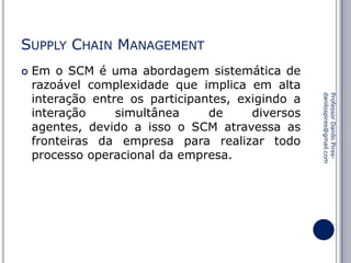 SUPPLY CHAIN MANAGEMENT


Professor Danilo Piresdanilospires@gmail.com

Em o SCM é uma abordagem sistemática de
razoável complexidade que implica em alta
interação entre os participantes, exigindo a
interação
simultânea
de
diversos
agentes, devido a isso o SCM atravessa as
fronteiras da empresa para realizar todo
processo operacional da empresa.

 