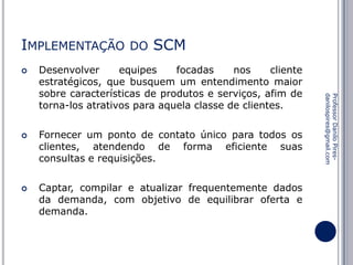 IMPLEMENTAÇÃO




SCM

Desenvolver
equipes
focadas
nos
cliente
estratégicos, que busquem um entendimento maior
sobre características de produtos e serviços, afim de
torna-los atrativos para aquela classe de clientes.
Fornecer um ponto de contato único para todos os
clientes, atendendo de forma eficiente suas
consultas e requisições.
Captar, compilar e atualizar frequentemente dados
da demanda, com objetivo de equilibrar oferta e
demanda.

Professor Danilo Piresdanilospires@gmail.com



DO

 