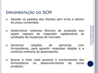 IMPLEMENTAÇÃO






SCM

Atender os pedidos dos clientes sem erros e dentro
do prazo combinado.
Desenvolver sistemas flexíveis de produção que
sejam capazes de responder rapidamente as
condições de mudanças do mercado.
Gerenciar
relações
de
parcerias
com
fornecedores, para garantir respostas rápidas e a
contínua melhoria de desempenho.

Buscar o mais cedo possível o envolvimento dos
fornecedores
no
desenvolvimento
de
novos
produtos.

Professor Danilo Piresdanilospires@gmail.com



DO

 