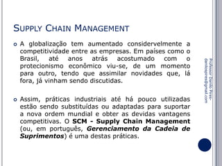 SUPPLY CHAIN MANAGEMENT


Assim, práticas industriais até há pouco utilizadas
estão sendo substituídas ou adaptadas para suportar
a nova ordem mundial e obter as devidas vantagens
competitivas. O SCM - Supply Chain Management
(ou, em português, Gerenciamento da Cadeia de
Suprimentos) é uma destas práticas.

Professor Danilo Piresdanilospires@gmail.com



A globalização tem aumentado considervelmente a
competitividade entre as empresas. Em países como o
Brasil,
até
anos
atrás
acostumado
com
o
protecionismo econômico viu-se, de um momento
para outro, tendo que assimilar novidades que, lá
fora, já vinham sendo discutidas.

 
