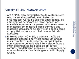 SUPPLY CHAIN MANAGEMENT


Professor Danilo Piresdanilospires@gmail.com



Até 1.950, esta administração de materiais era
restrita ao almoxarifado e o diretor da
organização. Cerca de seis (6) anos depois, os
empresários deixaram de focar apenas nos
materiais e passaram a pensar nos investimentos
monetários em materiais (isso permitiu que
materiais deixassem de ser vistos apenas como
artigos físicos, focando o lado monetário da
questão).
Entre os anos ’80 e ’90, a administração de
materiais passou a ser vista sobre um ângulo
mais complexo: a de sistema - o que implica
num conjunto de variáveis inter-relacionadas e
inter-dependentes na busca de objetivos
comuns. Tal definição propiciou o surgimento de
uma visão ainda mais abrangente: a do Supply
Chain.

 