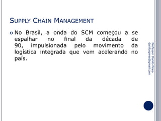 SUPPLY CHAIN MANAGEMENT


se
de
da
no

Professor Danilo Piresdanilospires@gmail.com

No Brasil, a onda do SCM começou a
espalhar
no
final
da
década
90, impulsionada pelo movimento
logística integrada que vem acelerando
país.

 