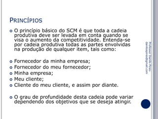 PRINCÍPIOS








Fornecedor da minha empresa;
Fornecedor do meu fornecedor;
Minha empresa;
Meu cliente;
Cliente do meu cliente, e assim por diante.
O grau de profundidade desta cadeia pode variar
dependendo dos objetivos que se deseja atingir.

Professor Danilo Piresdanilospires@gmail.com



O princípio básico do SCM é que toda a cadeia
produtiva deve ser levada em conta quando se
visa o aumento da competitividade. Entenda-se
por cadeia produtiva todas as partes envolvidas
na produção de qualquer item, tais como:

 