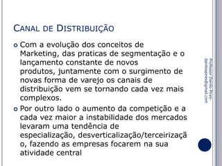 CANAL

DE

DISTRIBUIÇÃO

Com a evolução dos conceitos de
Marketing, das praticas de segmentação e o
lançamento constante de novos
produtos, juntamente com o surgimento de
novas forma de varejo os canais de
distribuição vem se tornando cada vez mais
complexos.
 Por outro lado o aumento da competição e a
cada vez maior a instabilidade dos mercados
levaram uma tendência de
especialização, desverticalização/terceirizaçã
o, fazendo as empresas focarem na sua
atividade central


Professor Danilo Piresdanilospires@gmail.com

 