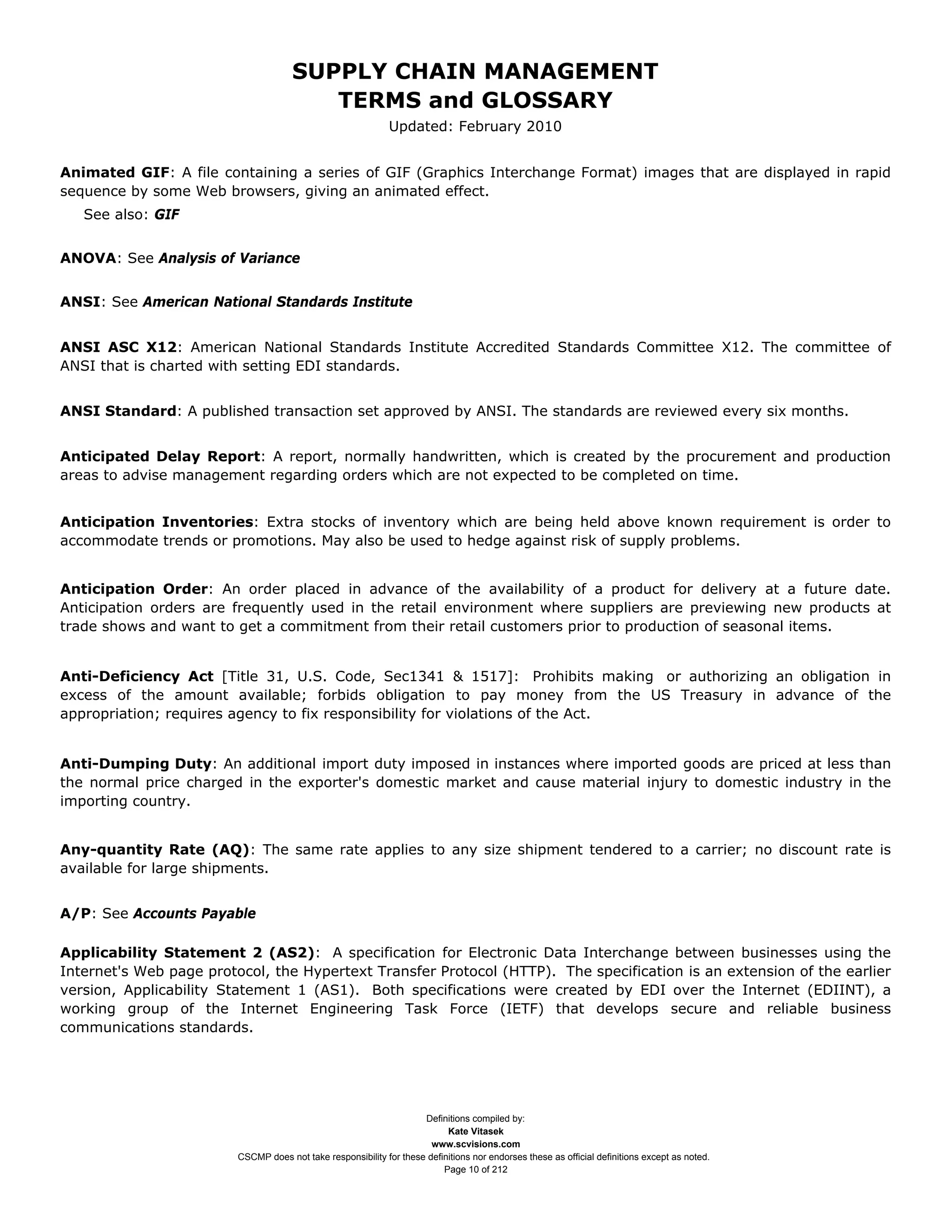 SUPPLY CHAIN MANAGEMENT
                                         TERMS and GLOSSARY
                                                              Updated: February 2010


Animated GIF: A file containing a series of GIF (Graphics Interchange Format) images that are displayed in rapid
sequence by some Web browsers, giving an animated effect.
   See also: GIF


ANOVA: See Analysis of Variance


ANSI: See American National Standards Institute


ANSI ASC X12: American National Standards Institute Accredited Standards Committee X12. The committee of
ANSI that is charted with setting EDI standards.


ANSI Standard: A published transaction set approved by ANSI. The standards are reviewed every six months.


Anticipated Delay Report: A report, normally handwritten, which is created by the procurement and production
areas to advise management regarding orders which are not expected to be completed on time.


Anticipation Inventories: Extra stocks of inventory which are being held above known requirement is order to
accommodate trends or promotions. May also be used to hedge against risk of supply problems.


Anticipation Order: An order placed in advance of the availability of a product for delivery at a future date.
Anticipation orders are frequently used in the retail environment where suppliers are previewing new products at
trade shows and want to get a commitment from their retail customers prior to production of seasonal items.


Anti-Deficiency Act [Title 31, U.S. Code, Sec1341 & 1517]: Prohibits making or authorizing an obligation in
excess of the amount available; forbids obligation to pay money from the US Treasury in advance of the
appropriation; requires agency to fix responsibility for violations of the Act.


Anti-Dumping Duty: An additional import duty imposed in instances where imported goods are priced at less than
the normal price charged in the exporter's domestic market and cause material injury to domestic industry in the
importing country.


Any-quantity Rate (AQ): The same rate applies to any size shipment tendered to a carrier; no discount rate is
available for large shipments.


A/P: See Accounts Payable

Applicability Statement 2 (AS2): A specification for Electronic Data Interchange between businesses using the
Internet's Web page protocol, the Hypertext Transfer Protocol (HTTP). The specification is an extension of the earlier
version, Applicability Statement 1 (AS1). Both specifications were created by EDI over the Internet (EDIINT), a
working group of the Internet Engineering Task Force (IETF) that develops secure and reliable business
communications standards.




                                                                     Definitions compiled by:
                                                                           Kate Vitasek
                                                                       www.scvisions.com
                         CSCMP does not take responsibility for these definitions nor endorses these as official definitions except as noted.
                                                                          Page 10 of 212
 