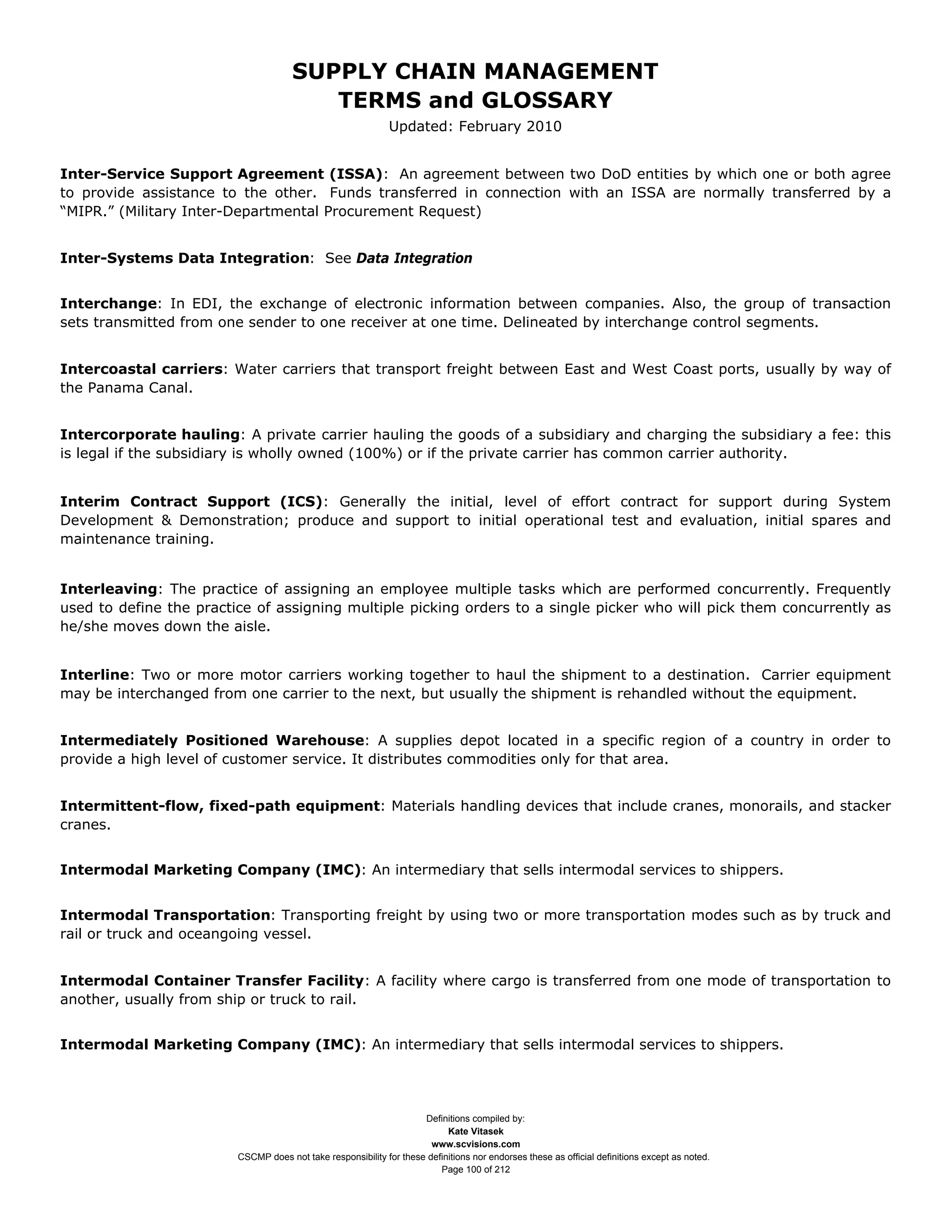 SUPPLY CHAIN MANAGEMENT
                                         TERMS and GLOSSARY
                                                              Updated: February 2010


Inter-Service Support Agreement (ISSA): An agreement between two DoD entities by which one or both agree
to provide assistance to the other. Funds transferred in connection with an ISSA are normally transferred by a
“MIPR.” (Military Inter-Departmental Procurement Request)


Inter-Systems Data Integration: See Data Integration


Interchange: In EDI, the exchange of electronic information between companies. Also, the group of transaction
sets transmitted from one sender to one receiver at one time. Delineated by interchange control segments.


Intercoastal carriers: Water carriers that transport freight between East and West Coast ports, usually by way of
the Panama Canal.


Intercorporate hauling: A private carrier hauling the goods of a subsidiary and charging the subsidiary a fee: this
is legal if the subsidiary is wholly owned (100%) or if the private carrier has common carrier authority.


Interim Contract Support (ICS): Generally the initial, level of effort contract for support during System
Development & Demonstration; produce and support to initial operational test and evaluation, initial spares and
maintenance training.


Interleaving: The practice of assigning an employee multiple tasks which are performed concurrently. Frequently
used to define the practice of assigning multiple picking orders to a single picker who will pick them concurrently as
he/she moves down the aisle.


Interline: Two or more motor carriers working together to haul the shipment to a destination. Carrier equipment
may be interchanged from one carrier to the next, but usually the shipment is rehandled without the equipment.


Intermediately Positioned Warehouse: A supplies depot located in a specific region of a country in order to
provide a high level of customer service. It distributes commodities only for that area.


Intermittent-flow, fixed-path equipment: Materials handling devices that include cranes, monorails, and stacker
cranes.


Intermodal Marketing Company (IMC): An intermediary that sells intermodal services to shippers.


Intermodal Transportation: Transporting freight by using two or more transportation modes such as by truck and
rail or truck and oceangoing vessel.


Intermodal Container Transfer Facility: A facility where cargo is transferred from one mode of transportation to
another, usually from ship or truck to rail.


Intermodal Marketing Company (IMC): An intermediary that sells intermodal services to shippers.




                                                                     Definitions compiled by:
                                                                           Kate Vitasek
                                                                       www.scvisions.com
                         CSCMP does not take responsibility for these definitions nor endorses these as official definitions except as noted.
                                                                         Page 100 of 212
 