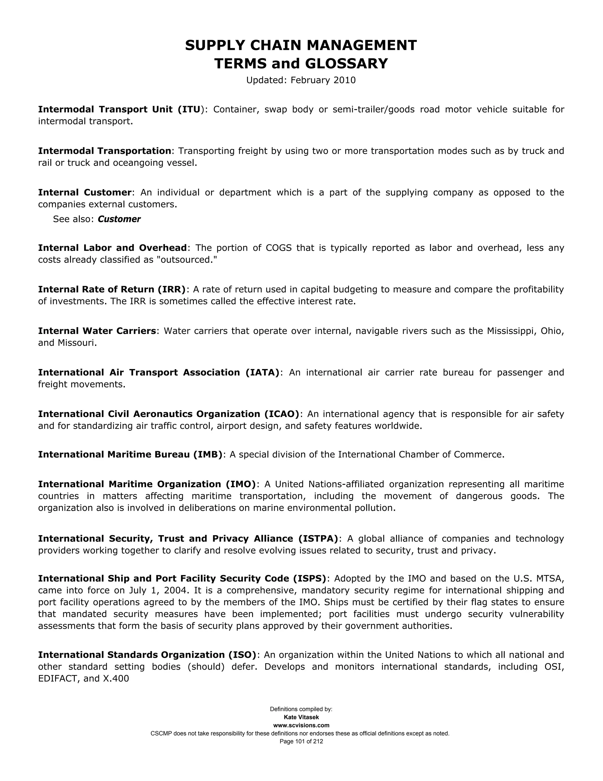 SUPPLY CHAIN MANAGEMENT
                                        TERMS and GLOSSARY
                                                             Updated: February 2010


Intermodal Transport Unit (ITU): Container, swap body or semi-trailer/goods road motor vehicle suitable for
intermodal transport.


Intermodal Transportation: Transporting freight by using two or more transportation modes such as by truck and
rail or truck and oceangoing vessel.


Internal Customer: An individual or department which is a part of the supplying company as opposed to the
companies external customers.
   See also: Customer


Internal Labor and Overhead: The portion of COGS that is typically reported as labor and overhead, less any
costs already classified as "outsourced."


Internal Rate of Return (IRR): A rate of return used in capital budgeting to measure and compare the profitability
of investments. The IRR is sometimes called the effective interest rate.


Internal Water Carriers: Water carriers that operate over internal, navigable rivers such as the Mississippi, Ohio,
and Missouri.


International Air Transport Association (IATA): An international air carrier rate bureau for passenger and
freight movements.


International Civil Aeronautics Organization (ICAO): An international agency that is responsible for air safety
and for standardizing air traffic control, airport design, and safety features worldwide.


International Maritime Bureau (IMB): A special division of the International Chamber of Commerce.


International Maritime Organization (IMO): A United Nations-affiliated organization representing all maritime
countries in matters affecting maritime transportation, including the movement of dangerous goods. The
organization also is involved in deliberations on marine environmental pollution.


International Security, Trust and Privacy Alliance (ISTPA): A global alliance of companies and technology
providers working together to clarify and resolve evolving issues related to security, trust and privacy.


International Ship and Port Facility Security Code (ISPS): Adopted by the IMO and based on the U.S. MTSA,
came into force on July 1, 2004. It is a comprehensive, mandatory security regime for international shipping and
port facility operations agreed to by the members of the IMO. Ships must be certified by their flag states to ensure
that mandated security measures have been implemented; port facilities must undergo security vulnerability
assessments that form the basis of security plans approved by their government authorities.


International Standards Organization (ISO): An organization within the United Nations to which all national and
other standard setting bodies (should) defer. Develops and monitors international standards, including OSI,
EDIFACT, and X.400


                                                                    Definitions compiled by:
                                                                          Kate Vitasek
                                                                      www.scvisions.com
                        CSCMP does not take responsibility for these definitions nor endorses these as official definitions except as noted.
                                                                        Page 101 of 212
 