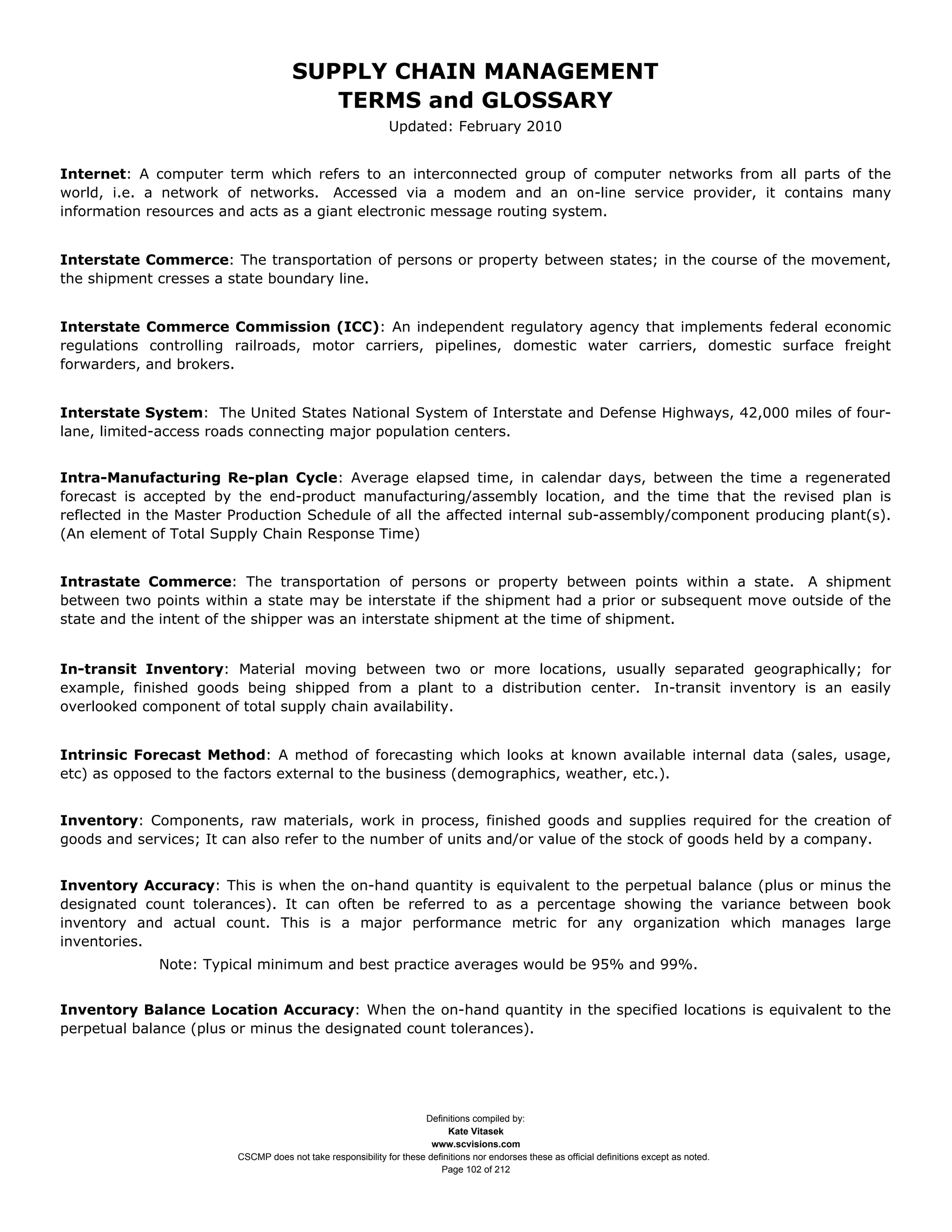 SUPPLY CHAIN MANAGEMENT
                                        TERMS and GLOSSARY
                                                             Updated: February 2010


Internet: A computer term which refers to an interconnected group of computer networks from all parts of the
world, i.e. a network of networks. Accessed via a modem and an on-line service provider, it contains many
information resources and acts as a giant electronic message routing system.


Interstate Commerce: The transportation of persons or property between states; in the course of the movement,
the shipment cresses a state boundary line.


Interstate Commerce Commission (ICC): An independent regulatory agency that implements federal economic
regulations controlling railroads, motor carriers, pipelines, domestic water carriers, domestic surface freight
forwarders, and brokers.


Interstate System: The United States National System of Interstate and Defense Highways, 42,000 miles of four-
lane, limited-access roads connecting major population centers.


Intra-Manufacturing Re-plan Cycle: Average elapsed time, in calendar days, between the time a regenerated
forecast is accepted by the end-product manufacturing/assembly location, and the time that the revised plan is
reflected in the Master Production Schedule of all the affected internal sub-assembly/component producing plant(s).
(An element of Total Supply Chain Response Time)


Intrastate Commerce: The transportation of persons or property between points within a state. A shipment
between two points within a state may be interstate if the shipment had a prior or subsequent move outside of the
state and the intent of the shipper was an interstate shipment at the time of shipment.


In-transit Inventory: Material moving between two or more locations, usually separated geographically; for
example, finished goods being shipped from a plant to a distribution center. In-transit inventory is an easily
overlooked component of total supply chain availability.


Intrinsic Forecast Method: A method of forecasting which looks at known available internal data (sales, usage,
etc) as opposed to the factors external to the business (demographics, weather, etc.).


Inventory: Components, raw materials, work in process, finished goods and supplies required for the creation of
goods and services; It can also refer to the number of units and/or value of the stock of goods held by a company.


Inventory Accuracy: This is when the on-hand quantity is equivalent to the perpetual balance (plus or minus the
designated count tolerances). It can often be referred to as a percentage showing the variance between book
inventory and actual count. This is a major performance metric for any organization which manages large
inventories.
             Note: Typical minimum and best practice averages would be 95% and 99%.


Inventory Balance Location Accuracy: When the on-hand quantity in the specified locations is equivalent to the
perpetual balance (plus or minus the designated count tolerances).




                                                                    Definitions compiled by:
                                                                          Kate Vitasek
                                                                      www.scvisions.com
                        CSCMP does not take responsibility for these definitions nor endorses these as official definitions except as noted.
                                                                        Page 102 of 212
 