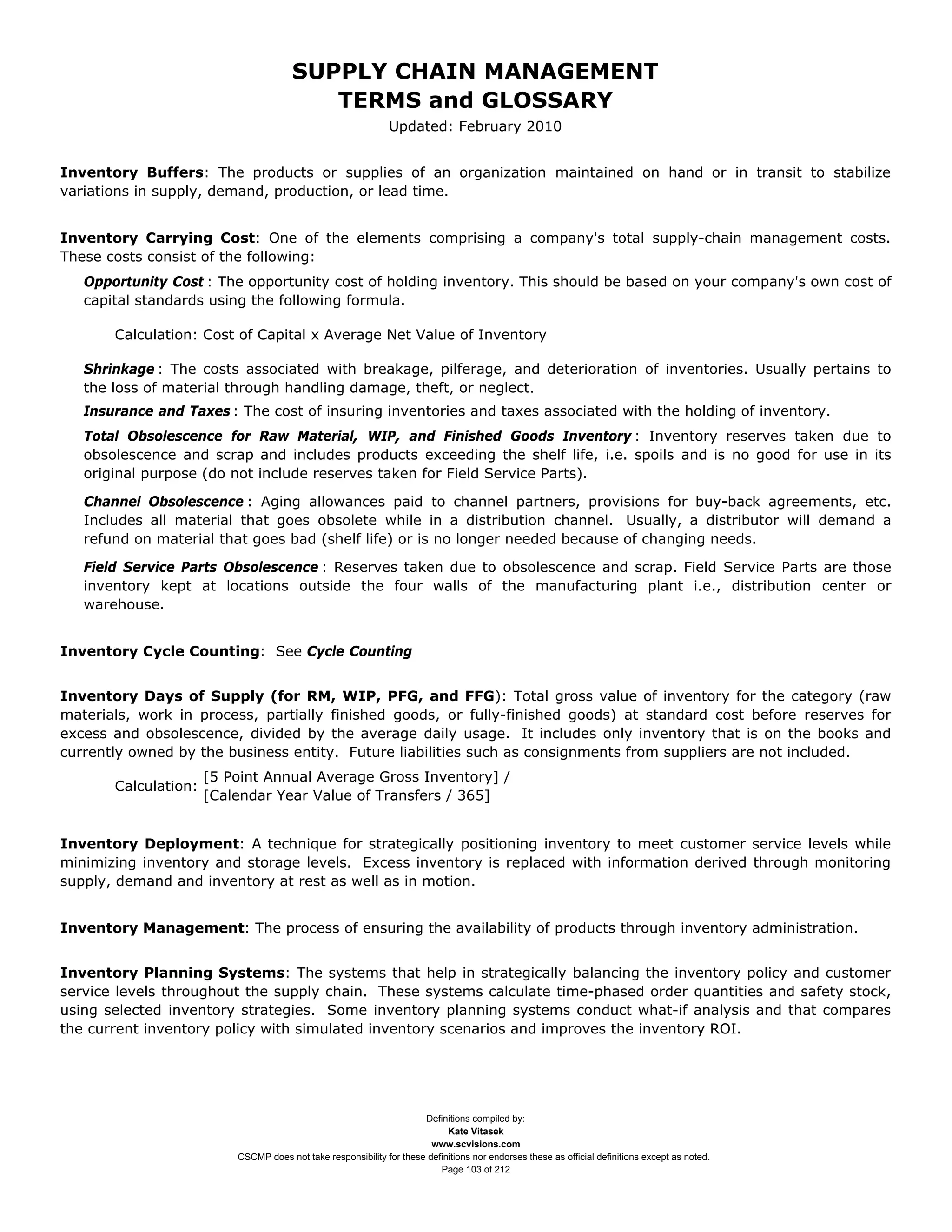 SUPPLY CHAIN MANAGEMENT
                                          TERMS and GLOSSARY
                                                               Updated: February 2010


Inventory Buffers: The products or supplies of an organization maintained on hand or in transit to stabilize
variations in supply, demand, production, or lead time.


Inventory Carrying Cost: One of the elements comprising a company's total supply-chain management costs.
These costs consist of the following:
   Opportunity Cost : The opportunity cost of holding inventory. This should be based on your company's own cost of
   capital standards using the following formula.

       Calculation: Cost of Capital x Average Net Value of Inventory

   Shrinkage : The costs associated with breakage, pilferage, and deterioration of inventories. Usually pertains to
   the loss of material through handling damage, theft, or neglect.
   Insurance and Taxes : The cost of insuring inventories and taxes associated with the holding of inventory.
   Total Obsolescence for Raw Material, WIP, and Finished Goods Inventory : Inventory reserves taken due to
   obsolescence and scrap and includes products exceeding the shelf life, i.e. spoils and is no good for use in its
   original purpose (do not include reserves taken for Field Service Parts).

   Channel Obsolescence : Aging allowances paid to channel partners, provisions for buy-back agreements, etc.
   Includes all material that goes obsolete while in a distribution channel. Usually, a distributor will demand a
   refund on material that goes bad (shelf life) or is no longer needed because of changing needs.

   Field Service Parts Obsolescence : Reserves taken due to obsolescence and scrap. Field Service Parts are those
   inventory kept at locations outside the four walls of the manufacturing plant i.e., distribution center or
   warehouse.


Inventory Cycle Counting: See Cycle Counting


Inventory Days of Supply (for RM, WIP, PFG, and FFG): Total gross value of inventory for the category (raw
materials, work in process, partially finished goods, or fully-finished goods) at standard cost before reserves for
excess and obsolescence, divided by the average daily usage. It includes only inventory that is on the books and
currently owned by the business entity. Future liabilities such as consignments from suppliers are not included.
                      [5 Point Annual Average Gross Inventory] /
       Calculation:
                      [Calendar Year Value of Transfers / 365]


Inventory Deployment: A technique for strategically positioning inventory to meet customer service levels while
minimizing inventory and storage levels. Excess inventory is replaced with information derived through monitoring
supply, demand and inventory at rest as well as in motion.


Inventory Management: The process of ensuring the availability of products through inventory administration.


Inventory Planning Systems: The systems that help in strategically balancing the inventory policy and customer
service levels throughout the supply chain. These systems calculate time-phased order quantities and safety stock,
using selected inventory strategies. Some inventory planning systems conduct what-if analysis and that compares
the current inventory policy with simulated inventory scenarios and improves the inventory ROI.




                                                                      Definitions compiled by:
                                                                            Kate Vitasek
                                                                        www.scvisions.com
                          CSCMP does not take responsibility for these definitions nor endorses these as official definitions except as noted.
                                                                          Page 103 of 212
 