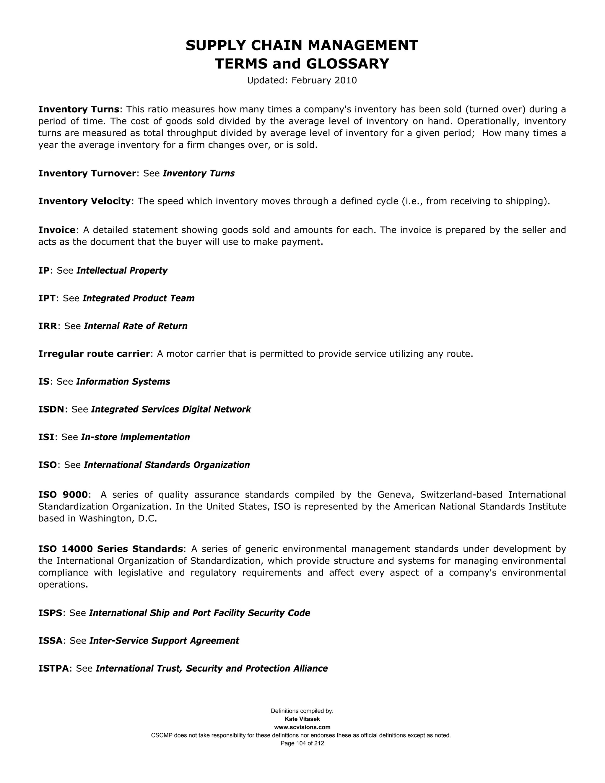 SUPPLY CHAIN MANAGEMENT
                                         TERMS and GLOSSARY
                                                              Updated: February 2010


Inventory Turns: This ratio measures how many times a company's inventory has been sold (turned over) during a
period of time. The cost of goods sold divided by the average level of inventory on hand. Operationally, inventory
turns are measured as total throughput divided by average level of inventory for a given period; How many times a
year the average inventory for a firm changes over, or is sold.


Inventory Turnover: See Inventory Turns


Inventory Velocity: The speed which inventory moves through a defined cycle (i.e., from receiving to shipping).


Invoice: A detailed statement showing goods sold and amounts for each. The invoice is prepared by the seller and
acts as the document that the buyer will use to make payment.


IP: See Intellectual Property


IPT: See Integrated Product Team


IRR: See Internal Rate of Return


Irregular route carrier: A motor carrier that is permitted to provide service utilizing any route.


IS: See Information Systems


ISDN: See Integrated Services Digital Network


ISI: See In-store implementation


ISO: See International Standards Organization


ISO 9000: A series of quality assurance standards compiled by the Geneva, Switzerland-based International
Standardization Organization. In the United States, ISO is represented by the American National Standards Institute
based in Washington, D.C.


ISO 14000 Series Standards: A series of generic environmental management standards under development by
the International Organization of Standardization, which provide structure and systems for managing environmental
compliance with legislative and regulatory requirements and affect every aspect of a company's environmental
operations.


ISPS: See International Ship and Port Facility Security Code


ISSA: See Inter-Service Support Agreement


ISTPA: See International Trust, Security and Protection Alliance



                                                                     Definitions compiled by:
                                                                           Kate Vitasek
                                                                       www.scvisions.com
                         CSCMP does not take responsibility for these definitions nor endorses these as official definitions except as noted.
                                                                         Page 104 of 212
 