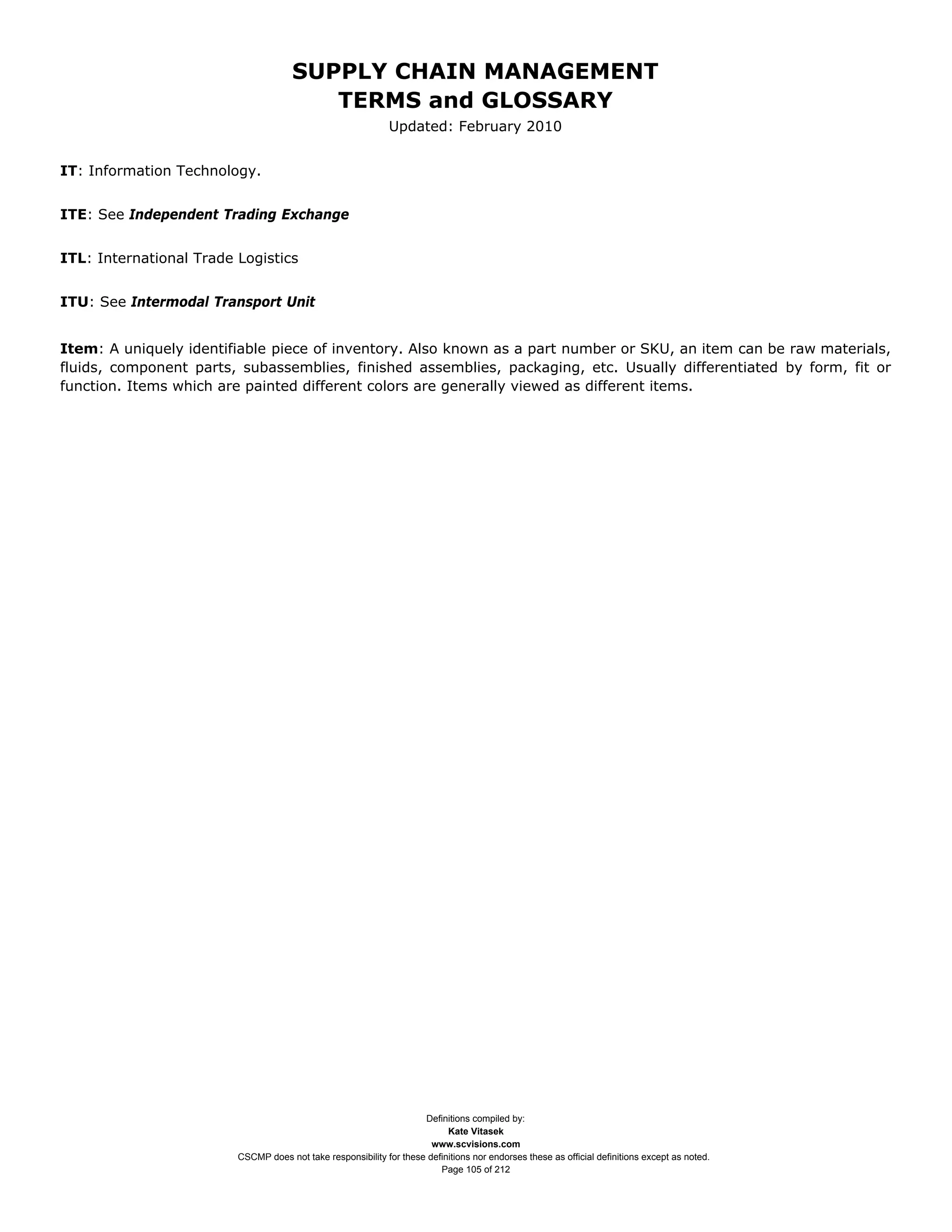 SUPPLY CHAIN MANAGEMENT
                                         TERMS and GLOSSARY
                                                              Updated: February 2010


IT: Information Technology.


ITE: See Independent Trading Exchange


ITL: International Trade Logistics


ITU: See Intermodal Transport Unit


Item: A uniquely identifiable piece of inventory. Also known as a part number or SKU, an item can be raw materials,
fluids, component parts, subassemblies, finished assemblies, packaging, etc. Usually differentiated by form, fit or
function. Items which are painted different colors are generally viewed as different items.




                                                                     Definitions compiled by:
                                                                           Kate Vitasek
                                                                       www.scvisions.com
                         CSCMP does not take responsibility for these definitions nor endorses these as official definitions except as noted.
                                                                         Page 105 of 212
 