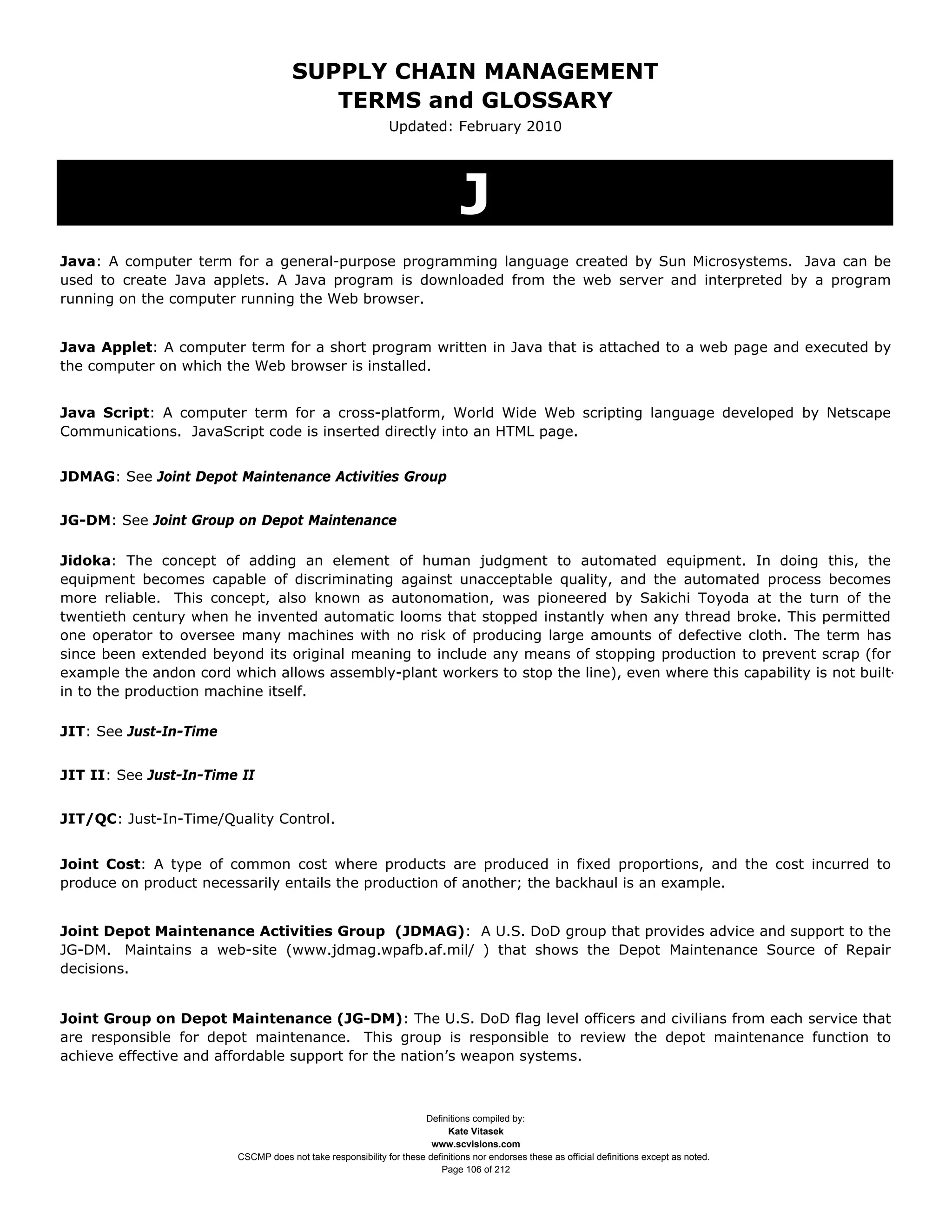 SUPPLY CHAIN MANAGEMENT
                                         TERMS and GLOSSARY
                                                              Updated: February 2010




                                                                               J
Java: A computer term for a general-purpose programming language created by Sun Microsystems. Java can be
used to create Java applets. A Java program is downloaded from the web server and interpreted by a program
running on the computer running the Web browser.


Java Applet: A computer term for a short program written in Java that is attached to a web page and executed by
the computer on which the Web browser is installed.


Java Script: A computer term for a cross-platform, World Wide Web scripting language developed by Netscape
Communications. JavaScript code is inserted directly into an HTML page.


JDMAG: See Joint Depot Maintenance Activities Group


JG-DM: See Joint Group on Depot Maintenance

Jidoka: The concept of adding an element of human judgment to automated equipment. In doing this, the
equipment becomes capable of discriminating against unacceptable quality, and the automated process becomes
more reliable. This concept, also known as autonomation, was pioneered by Sakichi Toyoda at the turn of the
twentieth century when he invented automatic looms that stopped instantly when any thread broke. This permitted
one operator to oversee many machines with no risk of producing large amounts of defective cloth. The term has
since been extended beyond its original meaning to include any means of stopping production to prevent scrap (for
example the andon cord which allows assembly-plant workers to stop the line), even where this capability is not built-
in to the production machine itself.

JIT: See Just-In-Time


JIT II: See Just-In-Time II


JIT/QC: Just-In-Time/Quality Control.


Joint Cost: A type of common cost where products are produced in fixed proportions, and the cost incurred to
produce on product necessarily entails the production of another; the backhaul is an example.


Joint Depot Maintenance Activities Group (JDMAG): A U.S. DoD group that provides advice and support to the
JG-DM. Maintains a web-site (www.jdmag.wpafb.af.mil/ ) that shows the Depot Maintenance Source of Repair
decisions.


Joint Group on Depot Maintenance (JG-DM): The U.S. DoD flag level officers and civilians from each service that
are responsible for depot maintenance. This group is responsible to review the depot maintenance function to
achieve effective and affordable support for the nation’s weapon systems.



                                                                     Definitions compiled by:
                                                                           Kate Vitasek
                                                                       www.scvisions.com
                         CSCMP does not take responsibility for these definitions nor endorses these as official definitions except as noted.
                                                                         Page 106 of 212
 