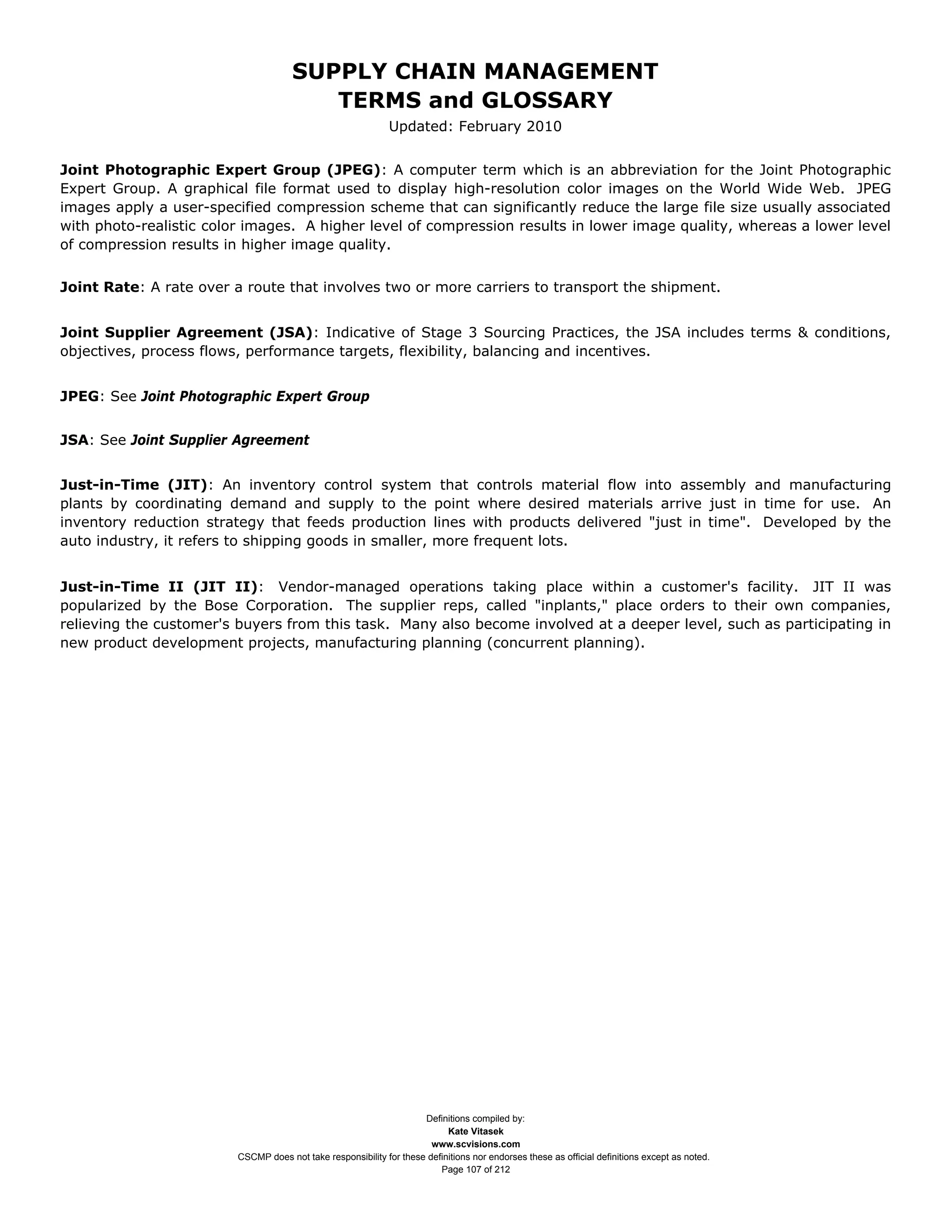 SUPPLY CHAIN MANAGEMENT
                                         TERMS and GLOSSARY
                                                              Updated: February 2010


Joint Photographic Expert Group (JPEG): A computer term which is an abbreviation for the Joint Photographic
Expert Group. A graphical file format used to display high-resolution color images on the World Wide Web. JPEG
images apply a user-specified compression scheme that can significantly reduce the large file size usually associated
with photo-realistic color images. A higher level of compression results in lower image quality, whereas a lower level
of compression results in higher image quality.


Joint Rate: A rate over a route that involves two or more carriers to transport the shipment.


Joint Supplier Agreement (JSA): Indicative of Stage 3 Sourcing Practices, the JSA includes terms & conditions,
objectives, process flows, performance targets, flexibility, balancing and incentives.


JPEG: See Joint Photographic Expert Group


JSA: See Joint Supplier Agreement


Just-in-Time (JIT): An inventory control system that controls material flow into assembly and manufacturing
plants by coordinating demand and supply to the point where desired materials arrive just in time for use. An
inventory reduction strategy that feeds production lines with products delivered "just in time". Developed by the
auto industry, it refers to shipping goods in smaller, more frequent lots.


Just-in-Time II (JIT II): Vendor-managed operations taking place within a customer's facility. JIT II was
popularized by the Bose Corporation. The supplier reps, called "inplants," place orders to their own companies,
relieving the customer's buyers from this task. Many also become involved at a deeper level, such as participating in
new product development projects, manufacturing planning (concurrent planning).




                                                                     Definitions compiled by:
                                                                           Kate Vitasek
                                                                       www.scvisions.com
                         CSCMP does not take responsibility for these definitions nor endorses these as official definitions except as noted.
                                                                         Page 107 of 212
 