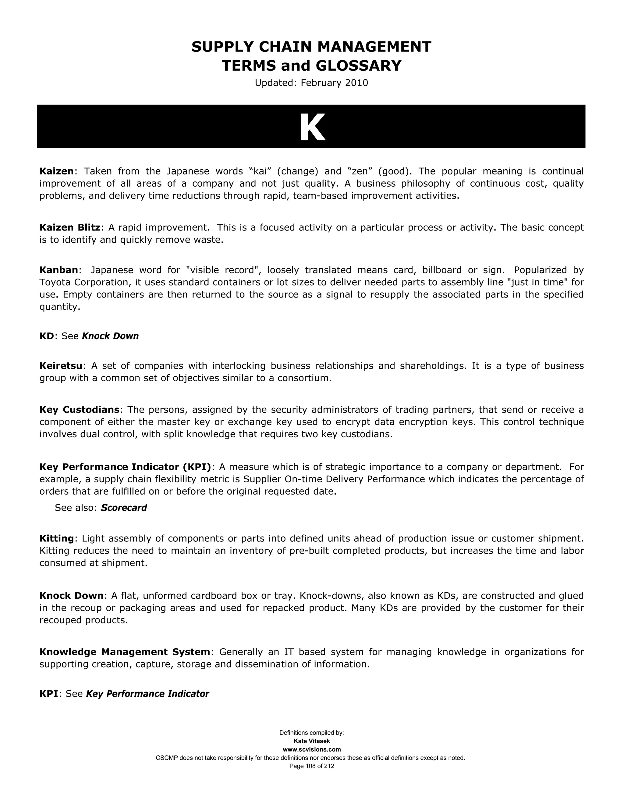 SUPPLY CHAIN MANAGEMENT
                                         TERMS and GLOSSARY
                                                              Updated: February 2010




                                                                              K
Kaizen: Taken from the Japanese words “kai” (change) and “zen” (good). The popular meaning is continual
improvement of all areas of a company and not just quality. A business philosophy of continuous cost, quality
problems, and delivery time reductions through rapid, team-based improvement activities.


Kaizen Blitz: A rapid improvement. This is a focused activity on a particular process or activity. The basic concept
is to identify and quickly remove waste.


Kanban: Japanese word for "visible record", loosely translated means card, billboard or sign. Popularized by
Toyota Corporation, it uses standard containers or lot sizes to deliver needed parts to assembly line "just in time" for
use. Empty containers are then returned to the source as a signal to resupply the associated parts in the specified
quantity.


KD: See Knock Down


Keiretsu: A set of companies with interlocking business relationships and shareholdings. It is a type of business
group with a common set of objectives similar to a consortium.


Key Custodians: The persons, assigned by the security administrators of trading partners, that send or receive a
component of either the master key or exchange key used to encrypt data encryption keys. This control technique
involves dual control, with split knowledge that requires two key custodians.


Key Performance Indicator (KPI): A measure which is of strategic importance to a company or department. For
example, a supply chain flexibility metric is Supplier On-time Delivery Performance which indicates the percentage of
orders that are fulfilled on or before the original requested date.
   See also: Scorecard


Kitting: Light assembly of components or parts into defined units ahead of production issue or customer shipment.
Kitting reduces the need to maintain an inventory of pre-built completed products, but increases the time and labor
consumed at shipment.


Knock Down: A flat, unformed cardboard box or tray. Knock-downs, also known as KDs, are constructed and glued
in the recoup or packaging areas and used for repacked product. Many KDs are provided by the customer for their
recouped products.


Knowledge Management System: Generally an IT based system for managing knowledge in organizations for
supporting creation, capture, storage and dissemination of information.


KPI: See Key Performance Indicator



                                                                     Definitions compiled by:
                                                                           Kate Vitasek
                                                                       www.scvisions.com
                         CSCMP does not take responsibility for these definitions nor endorses these as official definitions except as noted.
                                                                         Page 108 of 212
 