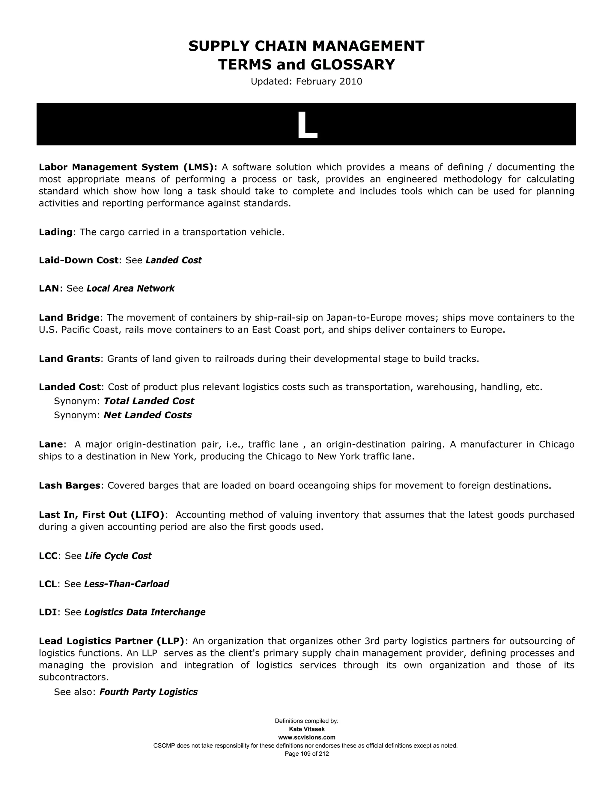 SUPPLY CHAIN MANAGEMENT
                                           TERMS and GLOSSARY
                                                                Updated: February 2010




                                                                                 L
Labor Management System (LMS): A software solution which provides a means of defining / documenting the
most appropriate means of performing a process or task, provides an engineered methodology for calculating
standard which show how long a task should take to complete and includes tools which can be used for planning
activities and reporting performance against standards.


Lading: The cargo carried in a transportation vehicle.


Laid-Down Cost: See Landed Cost


LAN: See Local Area Network


Land Bridge: The movement of containers by ship-rail-sip on Japan-to-Europe moves; ships move containers to the
U.S. Pacific Coast, rails move containers to an East Coast port, and ships deliver containers to Europe.


Land Grants: Grants of land given to railroads during their developmental stage to build tracks.


Landed Cost: Cost of product plus relevant logistics costs such as transportation, warehousing, handling, etc.
   Synonym: Total Landed Cost
   Synonym: Net Landed Costs


Lane: A major origin-destination pair, i.e., traffic lane , an origin-destination pairing. A manufacturer in Chicago
ships to a destination in New York, producing the Chicago to New York traffic lane.


Lash Barges: Covered barges that are loaded on board oceangoing ships for movement to foreign destinations.


Last In, First Out (LIFO): Accounting method of valuing inventory that assumes that the latest goods purchased
during a given accounting period are also the first goods used.


LCC: See Life Cycle Cost


LCL: See Less-Than-Carload


LDI: See Logistics Data Interchange


Lead Logistics Partner (LLP): An organization that organizes other 3rd party logistics partners for outsourcing of
logistics functions. An LLP serves as the client's primary supply chain management provider, defining processes and
managing the provision and integration of logistics services through its own organization and those of its
subcontractors.
   See also: Fourth Party Logistics


                                                                       Definitions compiled by:
                                                                             Kate Vitasek
                                                                         www.scvisions.com
                           CSCMP does not take responsibility for these definitions nor endorses these as official definitions except as noted.
                                                                           Page 109 of 212
 