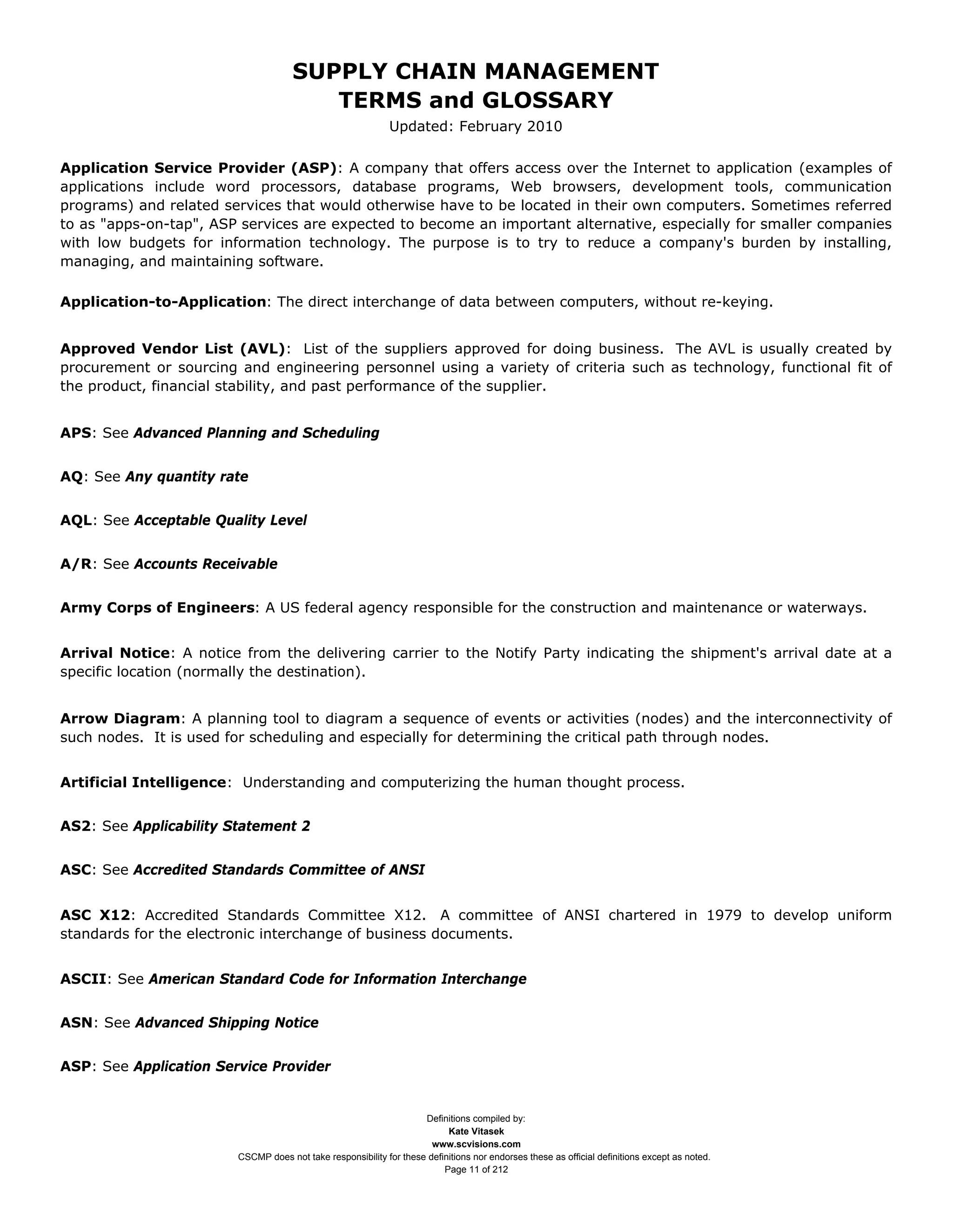 SUPPLY CHAIN MANAGEMENT
                                        TERMS and GLOSSARY
                                                             Updated: February 2010

Application Service Provider (ASP): A company that offers access over the Internet to application (examples of
applications include word processors, database programs, Web browsers, development tools, communication
programs) and related services that would otherwise have to be located in their own computers. Sometimes referred
to as "apps-on-tap", ASP services are expected to become an important alternative, especially for smaller companies
with low budgets for information technology. The purpose is to try to reduce a company's burden by installing,
managing, and maintaining software.

Application-to-Application: The direct interchange of data between computers, without re-keying.


Approved Vendor List (AVL): List of the suppliers approved for doing business. The AVL is usually created by
procurement or sourcing and engineering personnel using a variety of criteria such as technology, functional fit of
the product, financial stability, and past performance of the supplier.


APS: See Advanced Planning and Scheduling


AQ: See Any quantity rate


AQL: See Acceptable Quality Level


A/R: See Accounts Receivable


Army Corps of Engineers: A US federal agency responsible for the construction and maintenance or waterways.


Arrival Notice: A notice from the delivering carrier to the Notify Party indicating the shipment's arrival date at a
specific location (normally the destination).


Arrow Diagram: A planning tool to diagram a sequence of events or activities (nodes) and the interconnectivity of
such nodes. It is used for scheduling and especially for determining the critical path through nodes.


Artificial Intelligence: Understanding and computerizing the human thought process.


AS2: See Applicability Statement 2


ASC: See Accredited Standards Committee of ANSI


ASC X12: Accredited Standards Committee X12. A committee of ANSI chartered in 1979 to develop uniform
standards for the electronic interchange of business documents.


ASCII: See American Standard Code for Information Interchange


ASN: See Advanced Shipping Notice


ASP: See Application Service Provider


                                                                    Definitions compiled by:
                                                                          Kate Vitasek
                                                                      www.scvisions.com
                        CSCMP does not take responsibility for these definitions nor endorses these as official definitions except as noted.
                                                                         Page 11 of 212
 