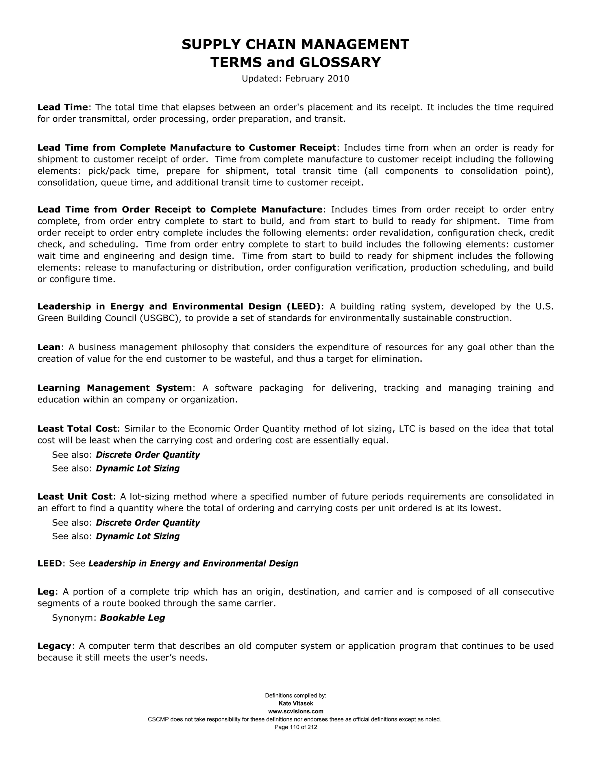SUPPLY CHAIN MANAGEMENT
                                         TERMS and GLOSSARY
                                                              Updated: February 2010


Lead Time: The total time that elapses between an order's placement and its receipt. It includes the time required
for order transmittal, order processing, order preparation, and transit.


Lead Time from Complete Manufacture to Customer Receipt: Includes time from when an order is ready for
shipment to customer receipt of order. Time from complete manufacture to customer receipt including the following
elements: pick/pack time, prepare for shipment, total transit time (all components to consolidation point),
consolidation, queue time, and additional transit time to customer receipt.


Lead Time from Order Receipt to Complete Manufacture: Includes times from order receipt to order entry
complete, from order entry complete to start to build, and from start to build to ready for shipment. Time from
order receipt to order entry complete includes the following elements: order revalidation, configuration check, credit
check, and scheduling. Time from order entry complete to start to build includes the following elements: customer
wait time and engineering and design time. Time from start to build to ready for shipment includes the following
elements: release to manufacturing or distribution, order configuration verification, production scheduling, and build
or configure time.


Leadership in Energy and Environmental Design (LEED): A building rating system, developed by the U.S.
Green Building Council (USGBC), to provide a set of standards for environmentally sustainable construction.


Lean: A business management philosophy that considers the expenditure of resources for any goal other than the
creation of value for the end customer to be wasteful, and thus a target for elimination.


Learning Management System: A software packaging                                          for delivering, tracking and managing training and
education within an company or organization.


Least Total Cost: Similar to the Economic Order Quantity method of lot sizing, LTC is based on the idea that total
cost will be least when the carrying cost and ordering cost are essentially equal.
   See also: Discrete Order Quantity
   See also: Dynamic Lot Sizing


Least Unit Cost: A lot-sizing method where a specified number of future periods requirements are consolidated in
an effort to find a quantity where the total of ordering and carrying costs per unit ordered is at its lowest.
   See also: Discrete Order Quantity
   See also: Dynamic Lot Sizing


LEED: See Leadership in Energy and Environmental Design


Leg: A portion of a complete trip which has an origin, destination, and carrier and is composed of all consecutive
segments of a route booked through the same carrier.
   Synonym: Bookable Leg


Legacy: A computer term that describes an old computer system or application program that continues to be used
because it still meets the user’s needs.



                                                                     Definitions compiled by:
                                                                           Kate Vitasek
                                                                       www.scvisions.com
                         CSCMP does not take responsibility for these definitions nor endorses these as official definitions except as noted.
                                                                         Page 110 of 212
 
