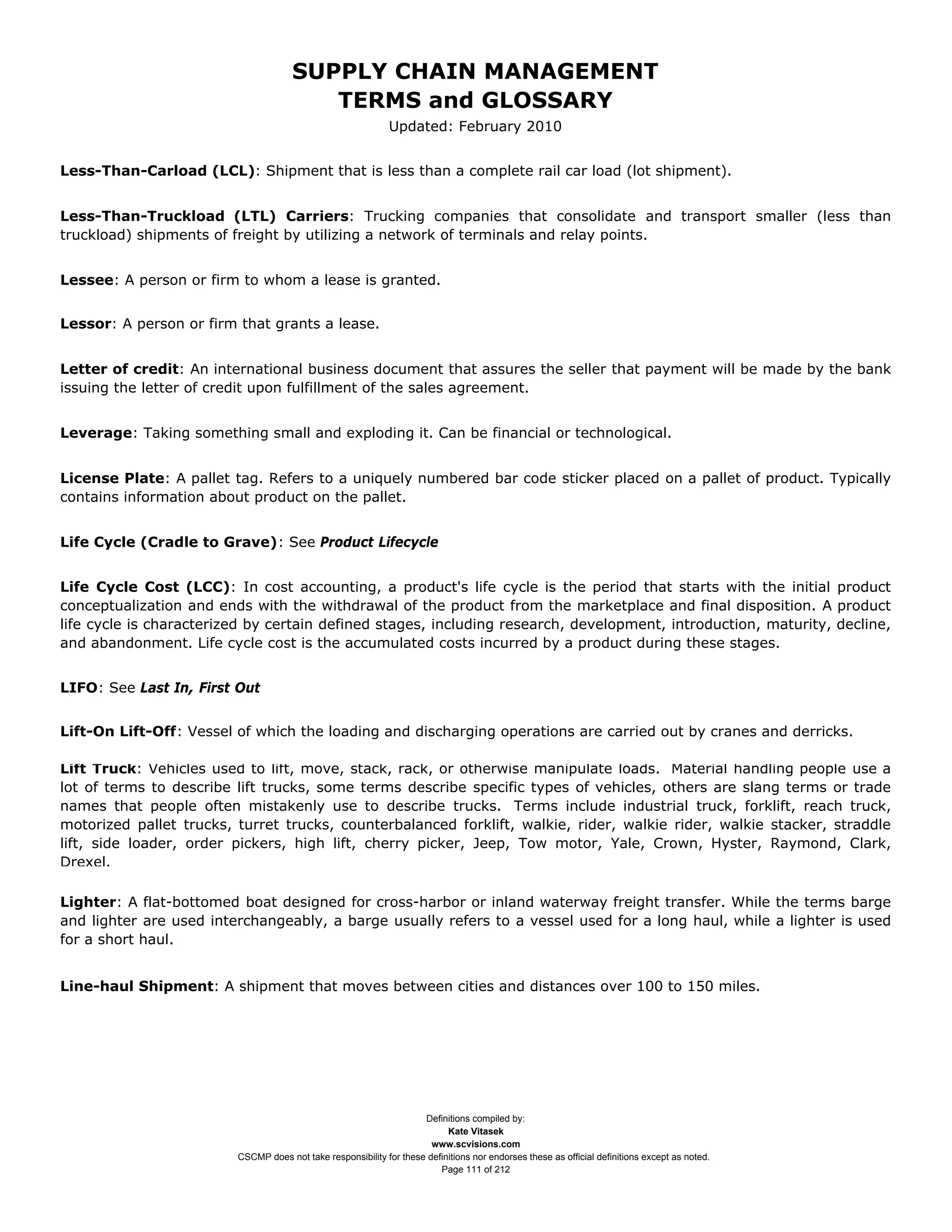 SUPPLY CHAIN MANAGEMENT
                                         TERMS and GLOSSARY
                                                              Updated: February 2010


Less-Than-Carload (LCL): Shipment that is less than a complete rail car load (lot shipment).


Less-Than-Truckload (LTL) Carriers: Trucking companies that consolidate and transport smaller (less than
truckload) shipments of freight by utilizing a network of terminals and relay points.


Lessee: A person or firm to whom a lease is granted.


Lessor: A person or firm that grants a lease.


Letter of credit: An international business document that assures the seller that payment will be made by the bank
issuing the letter of credit upon fulfillment of the sales agreement.


Leverage: Taking something small and exploding it. Can be financial or technological.


License Plate: A pallet tag. Refers to a uniquely numbered bar code sticker placed on a pallet of product. Typically
contains information about product on the pallet.


Life Cycle (Cradle to Grave): See Product Lifecycle


Life Cycle Cost (LCC): In cost accounting, a product's life cycle is the period that starts with the initial product
conceptualization and ends with the withdrawal of the product from the marketplace and final disposition. A product
life cycle is characterized by certain defined stages, including research, development, introduction, maturity, decline,
and abandonment. Life cycle cost is the accumulated costs incurred by a product during these stages.


LIFO: See Last In, First Out


Lift-On Lift-Off: Vessel of which the loading and discharging operations are carried out by cranes and derricks.

Lift Truck: Vehicles used to lift, move, stack, rack, or otherwise manipulate loads. Material handling people use a
lot of terms to describe lift trucks, some terms describe specific types of vehicles, others are slang terms or trade
names that people often mistakenly use to describe trucks. Terms include industrial truck, forklift, reach truck,
motorized pallet trucks, turret trucks, counterbalanced forklift, walkie, rider, walkie rider, walkie stacker, straddle
lift, side loader, order pickers, high lift, cherry picker, Jeep, Tow motor, Yale, Crown, Hyster, Raymond, Clark,
Drexel.

Lighter: A flat-bottomed boat designed for cross-harbor or inland waterway freight transfer. While the terms barge
and lighter are used interchangeably, a barge usually refers to a vessel used for a long haul, while a lighter is used
for a short haul.


Line-haul Shipment: A shipment that moves between cities and distances over 100 to 150 miles.




                                                                     Definitions compiled by:
                                                                           Kate Vitasek
                                                                       www.scvisions.com
                         CSCMP does not take responsibility for these definitions nor endorses these as official definitions except as noted.
                                                                         Page 111 of 212
 