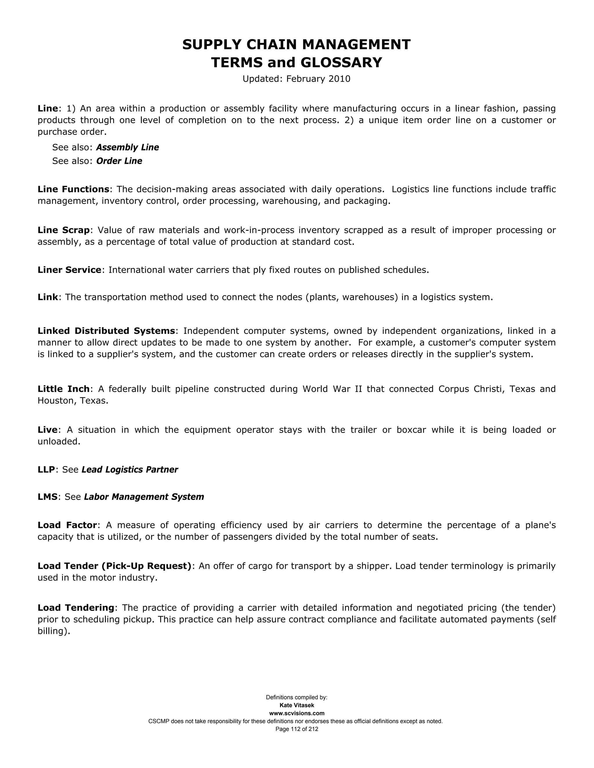 SUPPLY CHAIN MANAGEMENT
                                          TERMS and GLOSSARY
                                                               Updated: February 2010


Line: 1) An area within a production or assembly facility where manufacturing occurs in a linear fashion, passing
products through one level of completion on to the next process. 2) a unique item order line on a customer or
purchase order.
   See also: Assembly Line
   See also: Order Line


Line Functions: The decision-making areas associated with daily operations. Logistics line functions include traffic
management, inventory control, order processing, warehousing, and packaging.


Line Scrap: Value of raw materials and work-in-process inventory scrapped as a result of improper processing or
assembly, as a percentage of total value of production at standard cost.


Liner Service: International water carriers that ply fixed routes on published schedules.


Link: The transportation method used to connect the nodes (plants, warehouses) in a logistics system.


Linked Distributed Systems: Independent computer systems, owned by independent organizations, linked in a
manner to allow direct updates to be made to one system by another. For example, a customer's computer system
is linked to a supplier's system, and the customer can create orders or releases directly in the supplier's system.


Little Inch: A federally built pipeline constructed during World War II that connected Corpus Christi, Texas and
Houston, Texas.


Live: A situation in which the equipment operator stays with the trailer or boxcar while it is being loaded or
unloaded.


LLP: See Lead Logistics Partner


LMS: See Labor Management System


Load Factor: A measure of operating efficiency used by air carriers to determine the percentage of a plane's
capacity that is utilized, or the number of passengers divided by the total number of seats.


Load Tender (Pick-Up Request): An offer of cargo for transport by a shipper. Load tender terminology is primarily
used in the motor industry.


Load Tendering: The practice of providing a carrier with detailed information and negotiated pricing (the tender)
prior to scheduling pickup. This practice can help assure contract compliance and facilitate automated payments (self
billing).




                                                                      Definitions compiled by:
                                                                            Kate Vitasek
                                                                        www.scvisions.com
                          CSCMP does not take responsibility for these definitions nor endorses these as official definitions except as noted.
                                                                          Page 112 of 212
 