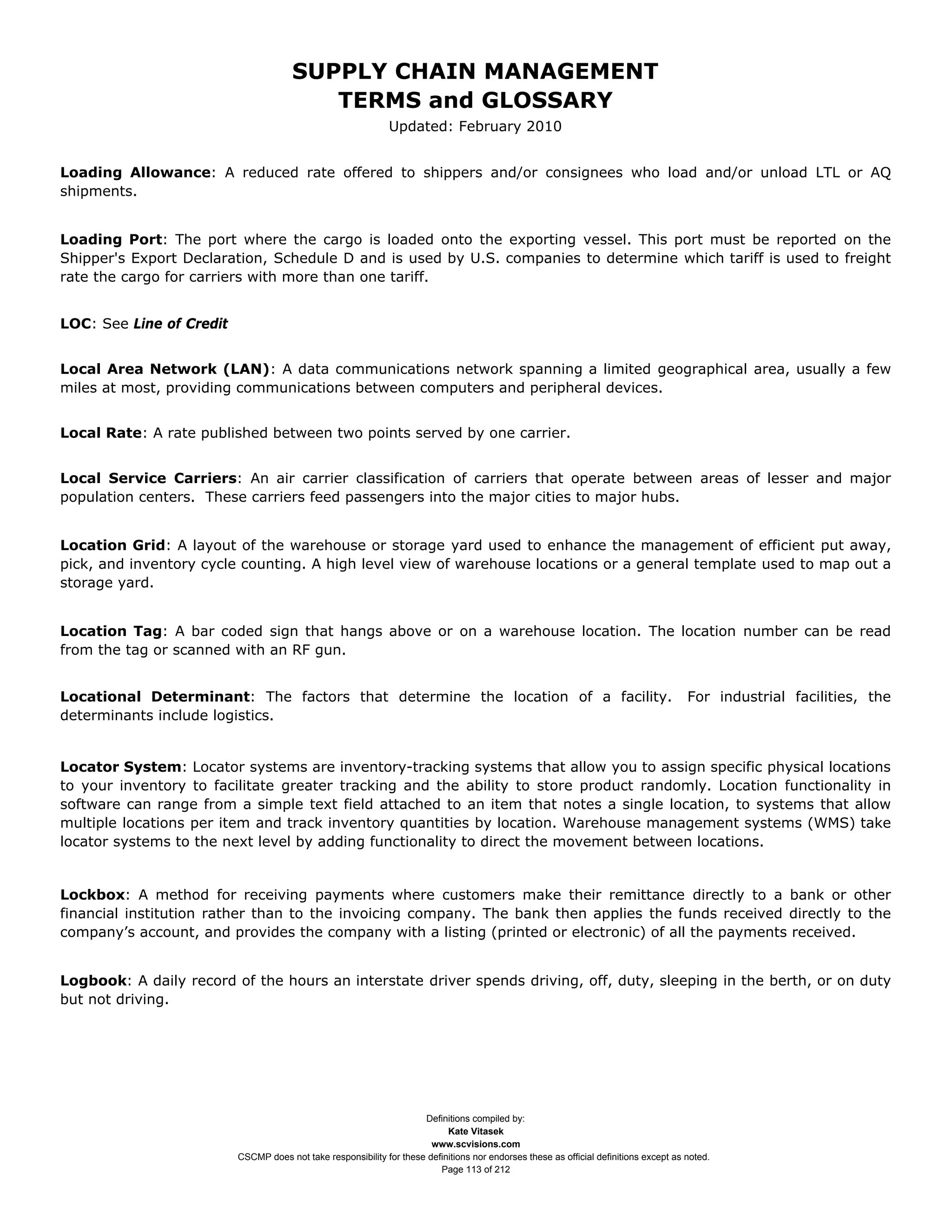 SUPPLY CHAIN MANAGEMENT
                                          TERMS and GLOSSARY
                                                               Updated: February 2010


Loading Allowance: A reduced rate offered to shippers and/or consignees who load and/or unload LTL or AQ
shipments.


Loading Port: The port where the cargo is loaded onto the exporting vessel. This port must be reported on the
Shipper's Export Declaration, Schedule D and is used by U.S. companies to determine which tariff is used to freight
rate the cargo for carriers with more than one tariff.


LOC: See Line of Credit


Local Area Network (LAN): A data communications network spanning a limited geographical area, usually a few
miles at most, providing communications between computers and peripheral devices.


Local Rate: A rate published between two points served by one carrier.


Local Service Carriers: An air carrier classification of carriers that operate between areas of lesser and major
population centers. These carriers feed passengers into the major cities to major hubs.


Location Grid: A layout of the warehouse or storage yard used to enhance the management of efficient put away,
pick, and inventory cycle counting. A high level view of warehouse locations or a general template used to map out a
storage yard.


Location Tag: A bar coded sign that hangs above or on a warehouse location. The location number can be read
from the tag or scanned with an RF gun.


Locational Determinant: The factors that determine the location of a facility.                                                          For industrial facilities, the
determinants include logistics.


Locator System: Locator systems are inventory-tracking systems that allow you to assign specific physical locations
to your inventory to facilitate greater tracking and the ability to store product randomly. Location functionality in
software can range from a simple text field attached to an item that notes a single location, to systems that allow
multiple locations per item and track inventory quantities by location. Warehouse management systems (WMS) take
locator systems to the next level by adding functionality to direct the movement between locations.


Lockbox: A method for receiving payments where customers make their remittance directly to a bank or other
financial institution rather than to the invoicing company. The bank then applies the funds received directly to the
company’s account, and provides the company with a listing (printed or electronic) of all the payments received.


Logbook: A daily record of the hours an interstate driver spends driving, off, duty, sleeping in the berth, or on duty
but not driving.




                                                                      Definitions compiled by:
                                                                            Kate Vitasek
                                                                        www.scvisions.com
                          CSCMP does not take responsibility for these definitions nor endorses these as official definitions except as noted.
                                                                          Page 113 of 212
 