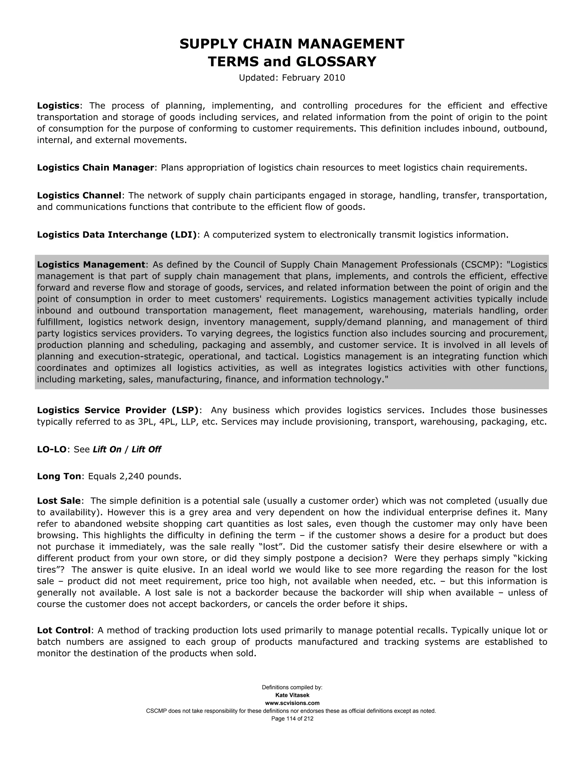 SUPPLY CHAIN MANAGEMENT
                                         TERMS and GLOSSARY
                                                              Updated: February 2010


Logistics: The process of planning, implementing, and controlling procedures for the efficient and effective
transportation and storage of goods including services, and related information from the point of origin to the point
of consumption for the purpose of conforming to customer requirements. This definition includes inbound, outbound,
internal, and external movements.


Logistics Chain Manager: Plans appropriation of logistics chain resources to meet logistics chain requirements.


Logistics Channel: The network of supply chain participants engaged in storage, handling, transfer, transportation,
and communications functions that contribute to the efficient flow of goods.


Logistics Data Interchange (LDI): A computerized system to electronically transmit logistics information.


Logistics Management: As defined by the Council of Supply Chain Management Professionals (CSCMP): "Logistics
management is that part of supply chain management that plans, implements, and controls the efficient, effective
forward and reverse flow and storage of goods, services, and related information between the point of origin and the
point of consumption in order to meet customers' requirements. Logistics management activities typically include
inbound and outbound transportation management, fleet management, warehousing, materials handling, order
fulfillment, logistics network design, inventory management, supply/demand planning, and management of third
party logistics services providers. To varying degrees, the logistics function also includes sourcing and procurement,
production planning and scheduling, packaging and assembly, and customer service. It is involved in all levels of
planning and execution-strategic, operational, and tactical. Logistics management is an integrating function which
coordinates and optimizes all logistics activities, as well as integrates logistics activities with other functions,
including marketing, sales, manufacturing, finance, and information technology."


Logistics Service Provider (LSP): Any business which provides logistics services. Includes those businesses
typically referred to as 3PL, 4PL, LLP, etc. Services may include provisioning, transport, warehousing, packaging, etc.


LO-LO: See Lift On / Lift Off


Long Ton: Equals 2,240 pounds.

Lost Sale: The simple definition is a potential sale (usually a customer order) which was not completed (usually due
to availability). However this is a grey area and very dependent on how the individual enterprise defines it. Many
refer to abandoned website shopping cart quantities as lost sales, even though the customer may only have been
browsing. This highlights the difficulty in defining the term – if the customer shows a desire for a product but does
not purchase it immediately, was the sale really “lost”. Did the customer satisfy their desire elsewhere or with a
different product from your own store, or did they simply postpone a decision? Were they perhaps simply “kicking
tires”? The answer is quite elusive. In an ideal world we would like to see more regarding the reason for the lost
sale – product did not meet requirement, price too high, not available when needed, etc. – but this information is
generally not available. A lost sale is not a backorder because the backorder will ship when available – unless of
course the customer does not accept backorders, or cancels the order before it ships.


Lot Control: A method of tracking production lots used primarily to manage potential recalls. Typically unique lot or
batch numbers are assigned to each group of products manufactured and tracking systems are established to
monitor the destination of the products when sold.


                                                                     Definitions compiled by:
                                                                           Kate Vitasek
                                                                       www.scvisions.com
                         CSCMP does not take responsibility for these definitions nor endorses these as official definitions except as noted.
                                                                         Page 114 of 212
 