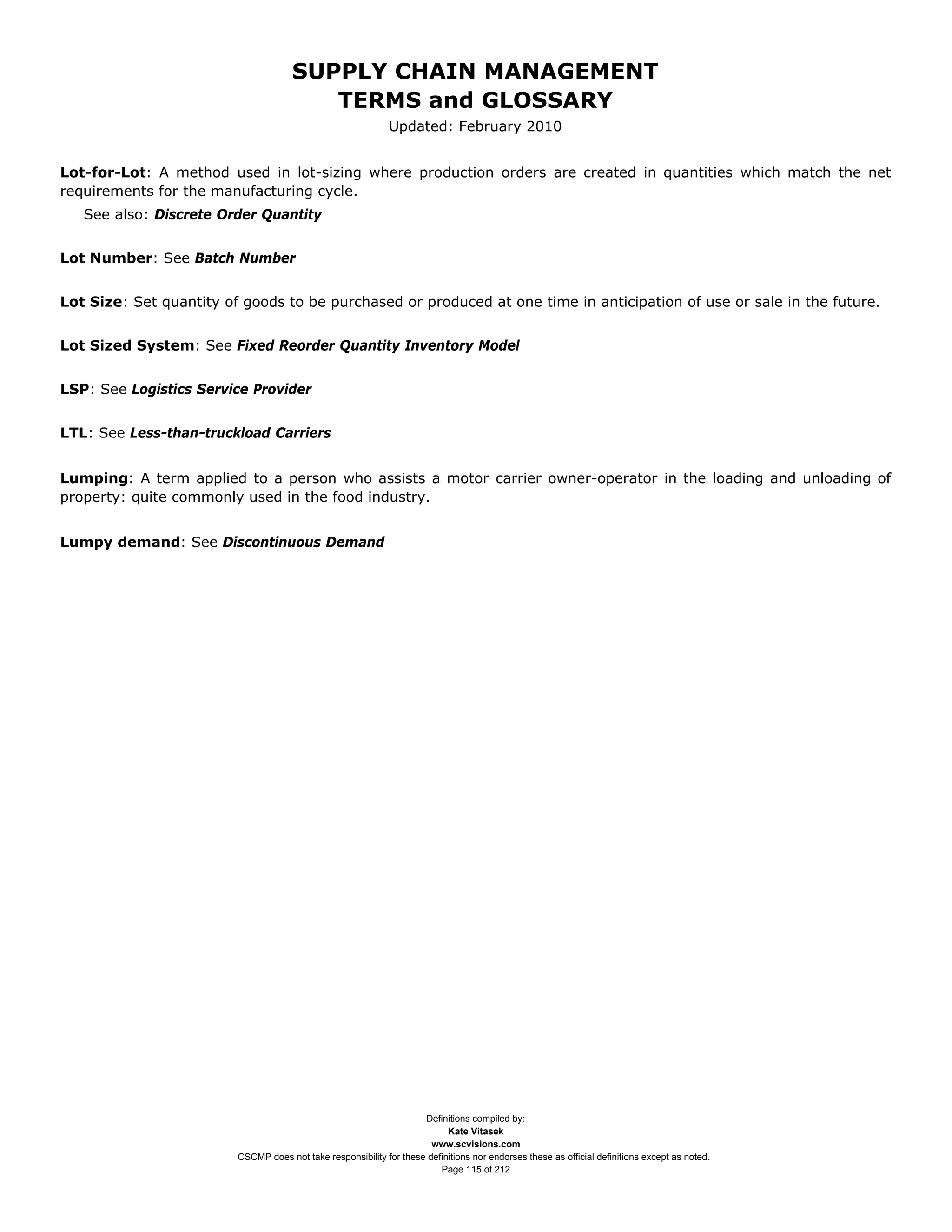 SUPPLY CHAIN MANAGEMENT
                                         TERMS and GLOSSARY
                                                              Updated: February 2010


Lot-for-Lot: A method used in lot-sizing where production orders are created in quantities which match the net
requirements for the manufacturing cycle.
   See also: Discrete Order Quantity


Lot Number: See Batch Number


Lot Size: Set quantity of goods to be purchased or produced at one time in anticipation of use or sale in the future.


Lot Sized System: See Fixed Reorder Quantity Inventory Model


LSP: See Logistics Service Provider


LTL: See Less-than-truckload Carriers


Lumping: A term applied to a person who assists a motor carrier owner-operator in the loading and unloading of
property: quite commonly used in the food industry.


Lumpy demand: See Discontinuous Demand




                                                                     Definitions compiled by:
                                                                           Kate Vitasek
                                                                       www.scvisions.com
                         CSCMP does not take responsibility for these definitions nor endorses these as official definitions except as noted.
                                                                         Page 115 of 212
 
