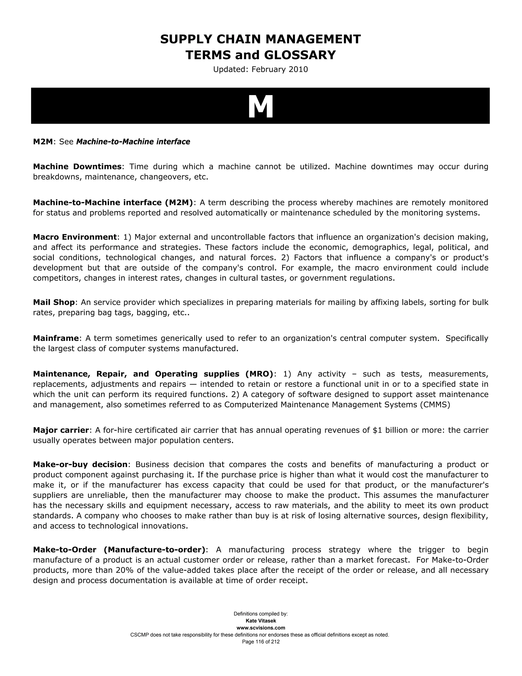 SUPPLY CHAIN MANAGEMENT
                                         TERMS and GLOSSARY
                                                              Updated: February 2010




                                                                            M
M2M: See Machine-to-Machine interface


Machine Downtimes: Time during which a machine cannot be utilized. Machine downtimes may occur during
breakdowns, maintenance, changeovers, etc.


Machine-to-Machine interface (M2M): A term describing the process whereby machines are remotely monitored
for status and problems reported and resolved automatically or maintenance scheduled by the monitoring systems.


Macro Environment: 1) Major external and uncontrollable factors that influence an organization's decision making,
and affect its performance and strategies. These factors include the economic, demographics, legal, political, and
social conditions, technological changes, and natural forces. 2) Factors that influence a company's or product's
development but that are outside of the company's control. For example, the macro environment could include
competitors, changes in interest rates, changes in cultural tastes, or government regulations.


Mail Shop: An service provider which specializes in preparing materials for mailing by affixing labels, sorting for bulk
rates, preparing bag tags, bagging, etc..


Mainframe: A term sometimes generically used to refer to an organization's central computer system. Specifically
the largest class of computer systems manufactured.


Maintenance, Repair, and Operating supplies (MRO): 1) Any activity – such as tests, measurements,
replacements, adjustments and repairs — intended to retain or restore a functional unit in or to a specified state in
which the unit can perform its required functions. 2) A category of software designed to support asset maintenance
and management, also sometimes referred to as Computerized Maintenance Management Systems (CMMS)


Major carrier: A for-hire certificated air carrier that has annual operating revenues of $1 billion or more: the carrier
usually operates between major population centers.


Make-or-buy decision: Business decision that compares the costs and benefits of manufacturing a product or
product component against purchasing it. If the purchase price is higher than what it would cost the manufacturer to
make it, or if the manufacturer has excess capacity that could be used for that product, or the manufacturer's
suppliers are unreliable, then the manufacturer may choose to make the product. This assumes the manufacturer
has the necessary skills and equipment necessary, access to raw materials, and the ability to meet its own product
standards. A company who chooses to make rather than buy is at risk of losing alternative sources, design flexibility,
and access to technological innovations.


Make-to-Order (Manufacture-to-order): A manufacturing process strategy where the trigger to begin
manufacture of a product is an actual customer order or release, rather than a market forecast. For Make-to-Order
products, more than 20% of the value-added takes place after the receipt of the order or release, and all necessary
design and process documentation is available at time of order receipt.



                                                                     Definitions compiled by:
                                                                           Kate Vitasek
                                                                       www.scvisions.com
                         CSCMP does not take responsibility for these definitions nor endorses these as official definitions except as noted.
                                                                         Page 116 of 212
 
