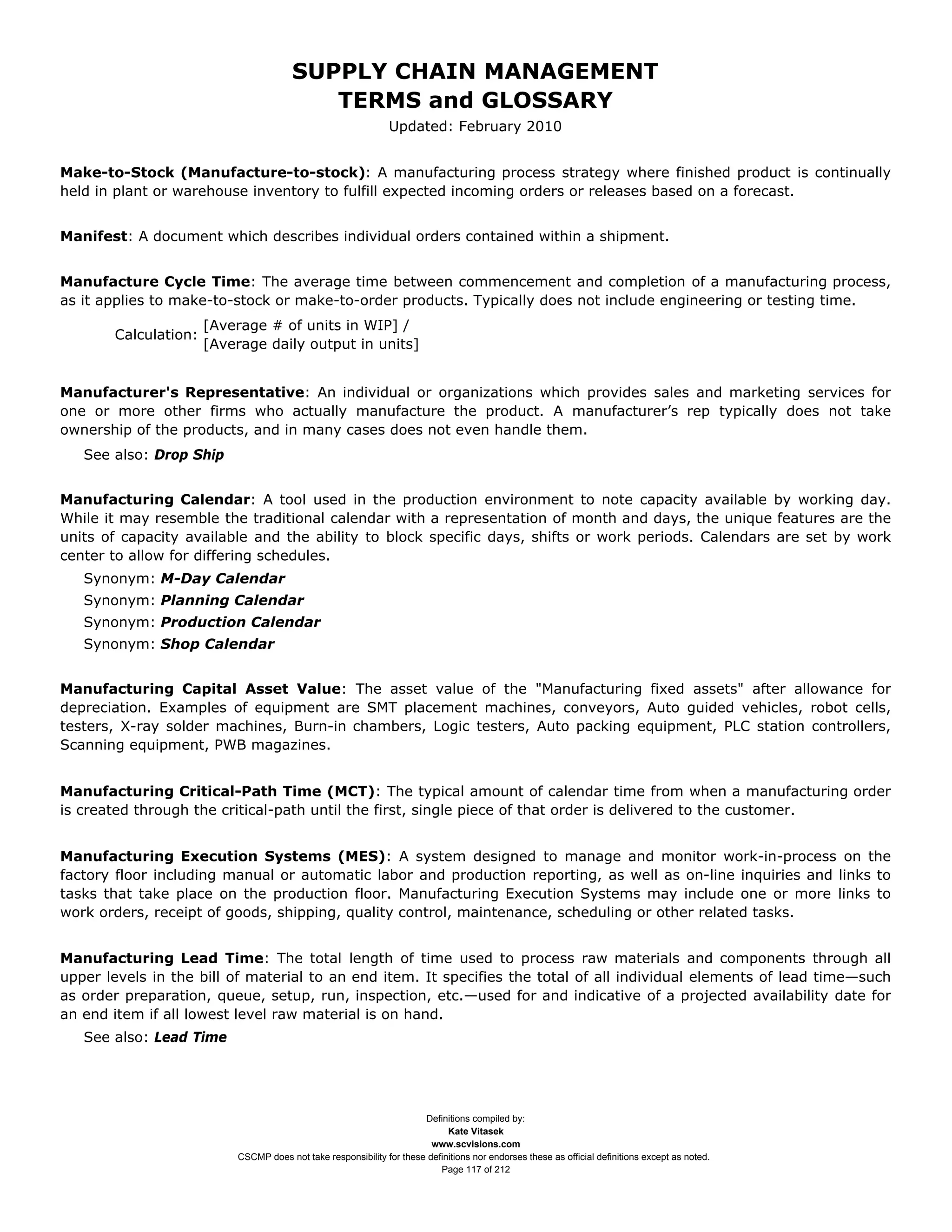 SUPPLY CHAIN MANAGEMENT
                                          TERMS and GLOSSARY
                                                               Updated: February 2010


Make-to-Stock (Manufacture-to-stock): A manufacturing process strategy where finished product is continually
held in plant or warehouse inventory to fulfill expected incoming orders or releases based on a forecast.


Manifest: A document which describes individual orders contained within a shipment.


Manufacture Cycle Time: The average time between commencement and completion of a manufacturing process,
as it applies to make-to-stock or make-to-order products. Typically does not include engineering or testing time.
                      [Average # of units in WIP] /
       Calculation:
                      [Average daily output in units]


Manufacturer's Representative: An individual or organizations which provides sales and marketing services for
one or more other firms who actually manufacture the product. A manufacturer’s rep typically does not take
ownership of the products, and in many cases does not even handle them.
   See also: Drop Ship


Manufacturing Calendar: A tool used in the production environment to note capacity available by working day.
While it may resemble the traditional calendar with a representation of month and days, the unique features are the
units of capacity available and the ability to block specific days, shifts or work periods. Calendars are set by work
center to allow for differing schedules.
   Synonym: M-Day Calendar
   Synonym: Planning Calendar
   Synonym: Production Calendar
   Synonym: Shop Calendar


Manufacturing Capital Asset Value: The asset value of the "Manufacturing fixed assets" after allowance for
depreciation. Examples of equipment are SMT placement machines, conveyors, Auto guided vehicles, robot cells,
testers, X-ray solder machines, Burn-in chambers, Logic testers, Auto packing equipment, PLC station controllers,
Scanning equipment, PWB magazines.


Manufacturing Critical-Path Time (MCT): The typical amount of calendar time from when a manufacturing order
is created through the critical-path until the first, single piece of that order is delivered to the customer.


Manufacturing Execution Systems (MES): A system designed to manage and monitor work-in-process on the
factory floor including manual or automatic labor and production reporting, as well as on-line inquiries and links to
tasks that take place on the production floor. Manufacturing Execution Systems may include one or more links to
work orders, receipt of goods, shipping, quality control, maintenance, scheduling or other related tasks.


Manufacturing Lead Time: The total length of time used to process raw materials and components through all
upper levels in the bill of material to an end item. It specifies the total of all individual elements of lead time—such
as order preparation, queue, setup, run, inspection, etc.—used for and indicative of a projected availability date for
an end item if all lowest level raw material is on hand.
   See also: Lead Time




                                                                      Definitions compiled by:
                                                                            Kate Vitasek
                                                                        www.scvisions.com
                          CSCMP does not take responsibility for these definitions nor endorses these as official definitions except as noted.
                                                                          Page 117 of 212
 