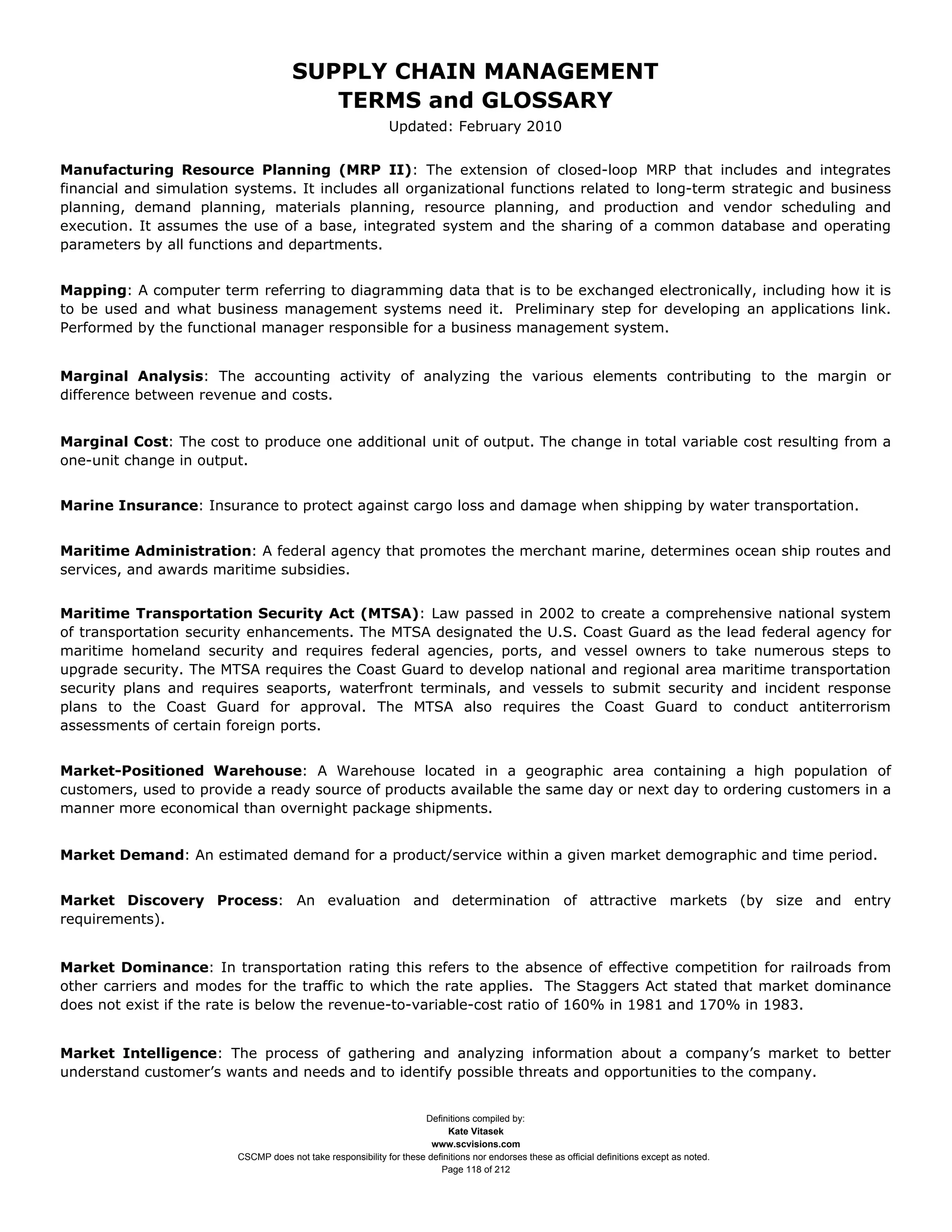 SUPPLY CHAIN MANAGEMENT
                                         TERMS and GLOSSARY
                                                              Updated: February 2010


Manufacturing Resource Planning (MRP II): The extension of closed-loop MRP that includes and integrates
financial and simulation systems. It includes all organizational functions related to long-term strategic and business
planning, demand planning, materials planning, resource planning, and production and vendor scheduling and
execution. It assumes the use of a base, integrated system and the sharing of a common database and operating
parameters by all functions and departments.


Mapping: A computer term referring to diagramming data that is to be exchanged electronically, including how it is
to be used and what business management systems need it. Preliminary step for developing an applications link.
Performed by the functional manager responsible for a business management system.


Marginal Analysis: The accounting activity of analyzing the various elements contributing to the margin or
difference between revenue and costs.


Marginal Cost: The cost to produce one additional unit of output. The change in total variable cost resulting from a
one-unit change in output.


Marine Insurance: Insurance to protect against cargo loss and damage when shipping by water transportation.


Maritime Administration: A federal agency that promotes the merchant marine, determines ocean ship routes and
services, and awards maritime subsidies.


Maritime Transportation Security Act (MTSA): Law passed in 2002 to create a comprehensive national system
of transportation security enhancements. The MTSA designated the U.S. Coast Guard as the lead federal agency for
maritime homeland security and requires federal agencies, ports, and vessel owners to take numerous steps to
upgrade security. The MTSA requires the Coast Guard to develop national and regional area maritime transportation
security plans and requires seaports, waterfront terminals, and vessels to submit security and incident response
plans to the Coast Guard for approval. The MTSA also requires the Coast Guard to conduct antiterrorism
assessments of certain foreign ports.


Market-Positioned Warehouse: A Warehouse located in a geographic area containing a high population of
customers, used to provide a ready source of products available the same day or next day to ordering customers in a
manner more economical than overnight package shipments.


Market Demand: An estimated demand for a product/service within a given market demographic and time period.


Market Discovery Process: An evaluation and determination of attractive markets (by size and entry
requirements).


Market Dominance: In transportation rating this refers to the absence of effective competition for railroads from
other carriers and modes for the traffic to which the rate applies. The Staggers Act stated that market dominance
does not exist if the rate is below the revenue-to-variable-cost ratio of 160% in 1981 and 170% in 1983.


Market Intelligence: The process of gathering and analyzing information about a company’s market to better
understand customer’s wants and needs and to identify possible threats and opportunities to the company.


                                                                     Definitions compiled by:
                                                                           Kate Vitasek
                                                                       www.scvisions.com
                         CSCMP does not take responsibility for these definitions nor endorses these as official definitions except as noted.
                                                                         Page 118 of 212
 