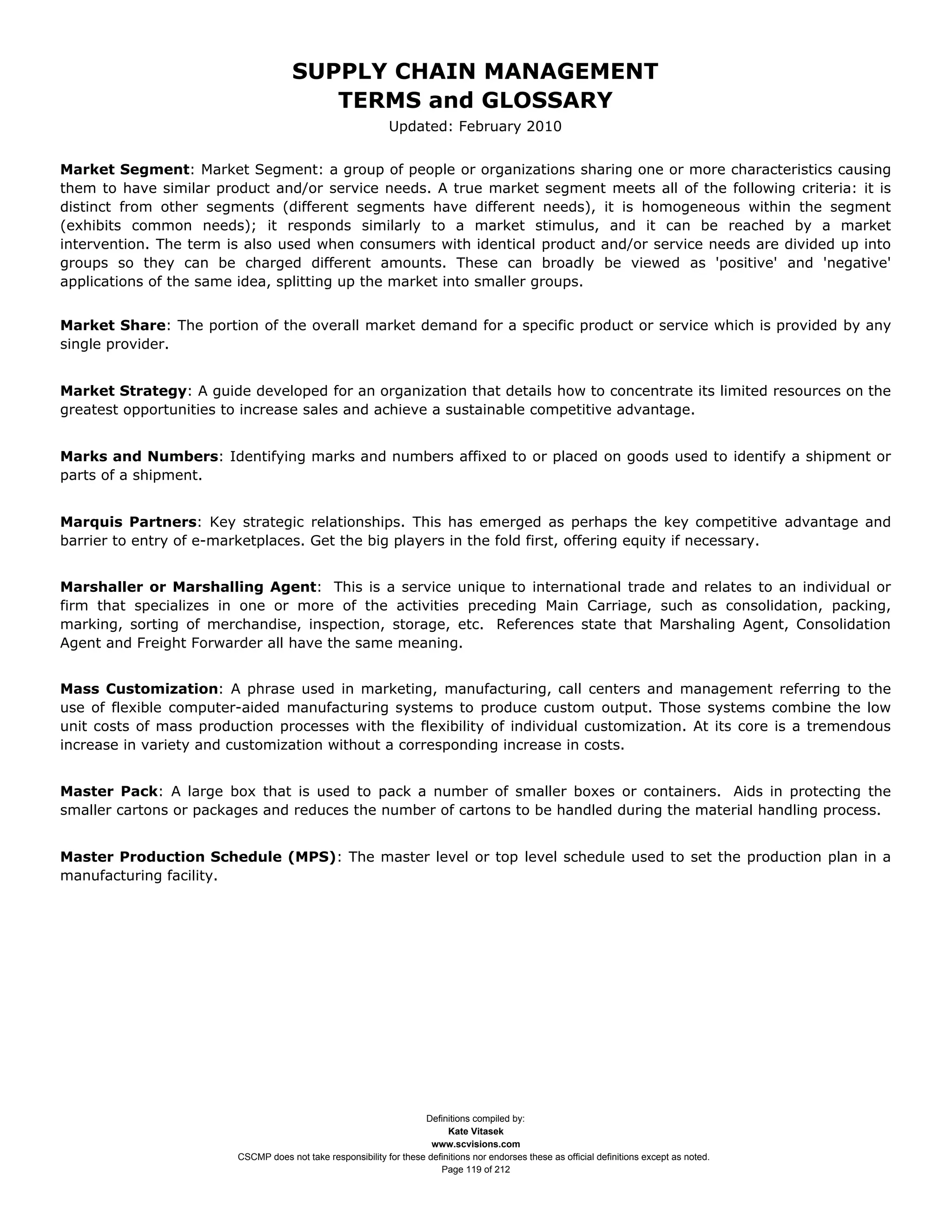 SUPPLY CHAIN MANAGEMENT
                                         TERMS and GLOSSARY
                                                              Updated: February 2010


Market Segment: Market Segment: a group of people or organizations sharing one or more characteristics causing
them to have similar product and/or service needs. A true market segment meets all of the following criteria: it is
distinct from other segments (different segments have different needs), it is homogeneous within the segment
(exhibits common needs); it responds similarly to a market stimulus, and it can be reached by a market
intervention. The term is also used when consumers with identical product and/or service needs are divided up into
groups so they can be charged different amounts. These can broadly be viewed as 'positive' and 'negative'
applications of the same idea, splitting up the market into smaller groups.


Market Share: The portion of the overall market demand for a specific product or service which is provided by any
single provider.


Market Strategy: A guide developed for an organization that details how to concentrate its limited resources on the
greatest opportunities to increase sales and achieve a sustainable competitive advantage.


Marks and Numbers: Identifying marks and numbers affixed to or placed on goods used to identify a shipment or
parts of a shipment.


Marquis Partners: Key strategic relationships. This has emerged as perhaps the key competitive advantage and
barrier to entry of e-marketplaces. Get the big players in the fold first, offering equity if necessary.


Marshaller or Marshalling Agent: This is a service unique to international trade and relates to an individual or
firm that specializes in one or more of the activities preceding Main Carriage, such as consolidation, packing,
marking, sorting of merchandise, inspection, storage, etc. References state that Marshaling Agent, Consolidation
Agent and Freight Forwarder all have the same meaning.


Mass Customization: A phrase used in marketing, manufacturing, call centers and management referring to the
use of flexible computer-aided manufacturing systems to produce custom output. Those systems combine the low
unit costs of mass production processes with the flexibility of individual customization. At its core is a tremendous
increase in variety and customization without a corresponding increase in costs.


Master Pack: A large box that is used to pack a number of smaller boxes or containers. Aids in protecting the
smaller cartons or packages and reduces the number of cartons to be handled during the material handling process.


Master Production Schedule (MPS): The master level or top level schedule used to set the production plan in a
manufacturing facility.




                                                                     Definitions compiled by:
                                                                           Kate Vitasek
                                                                       www.scvisions.com
                         CSCMP does not take responsibility for these definitions nor endorses these as official definitions except as noted.
                                                                         Page 119 of 212
 