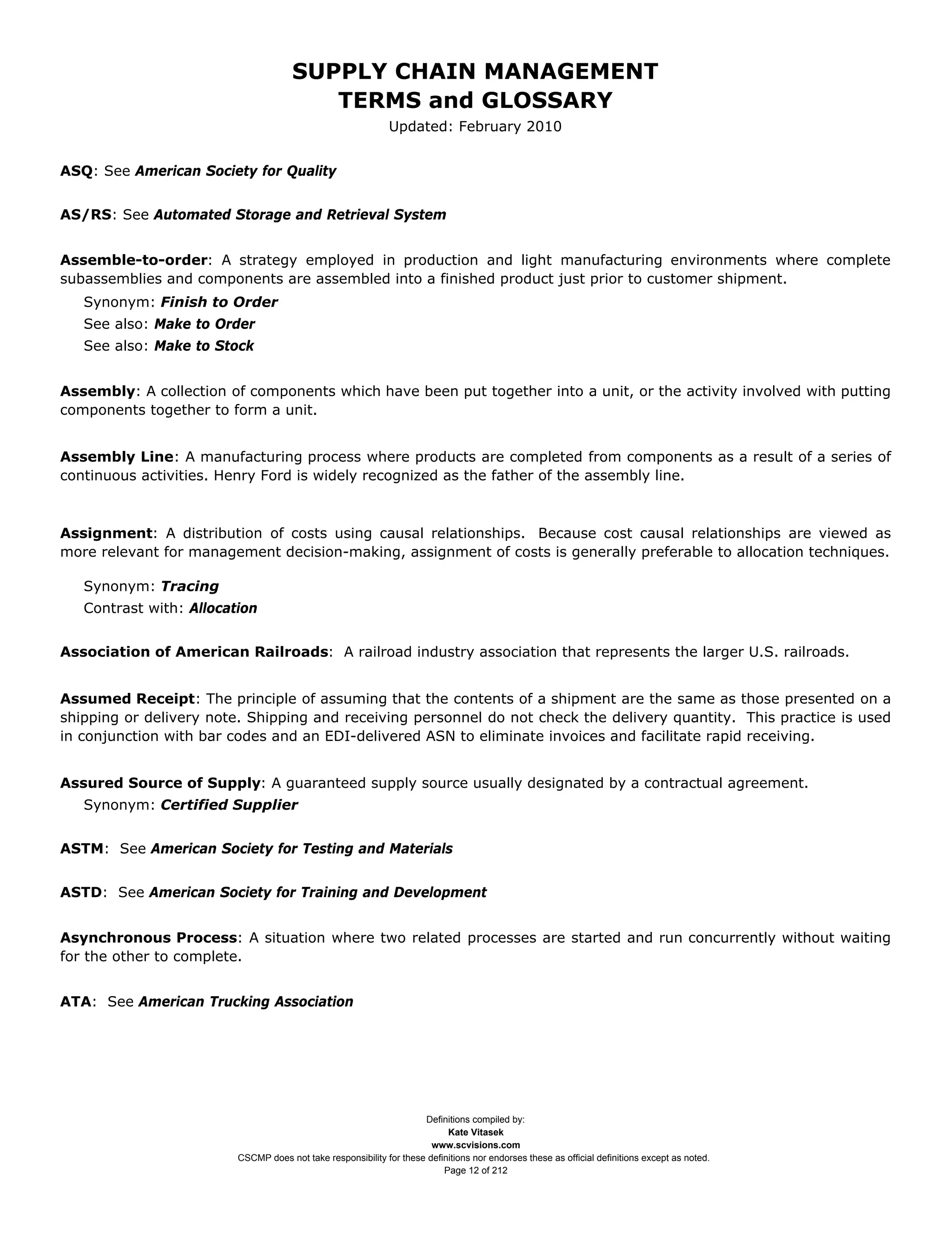 SUPPLY CHAIN MANAGEMENT
                                         TERMS and GLOSSARY
                                                              Updated: February 2010


ASQ: See American Society for Quality


AS/RS: See Automated Storage and Retrieval System


Assemble-to-order: A strategy employed in production and light manufacturing environments where complete
subassemblies and components are assembled into a finished product just prior to customer shipment.
   Synonym: Finish to Order
   See also: Make to Order
   See also: Make to Stock


Assembly: A collection of components which have been put together into a unit, or the activity involved with putting
components together to form a unit.


Assembly Line: A manufacturing process where products are completed from components as a result of a series of
continuous activities. Henry Ford is widely recognized as the father of the assembly line.



Assignment: A distribution of costs using causal relationships. Because cost causal relationships are viewed as
more relevant for management decision-making, assignment of costs is generally preferable to allocation techniques.

   Synonym: Tracing
   Contrast with: Allocation


Association of American Railroads: A railroad industry association that represents the larger U.S. railroads.


Assumed Receipt: The principle of assuming that the contents of a shipment are the same as those presented on a
shipping or delivery note. Shipping and receiving personnel do not check the delivery quantity. This practice is used
in conjunction with bar codes and an EDI-delivered ASN to eliminate invoices and facilitate rapid receiving.


Assured Source of Supply: A guaranteed supply source usually designated by a contractual agreement.
   Synonym: Certified Supplier


ASTM: See American Society for Testing and Materials


ASTD: See American Society for Training and Development


Asynchronous Process: A situation where two related processes are started and run concurrently without waiting
for the other to complete.


ATA: See American Trucking Association




                                                                     Definitions compiled by:
                                                                           Kate Vitasek
                                                                       www.scvisions.com
                         CSCMP does not take responsibility for these definitions nor endorses these as official definitions except as noted.
                                                                          Page 12 of 212
 