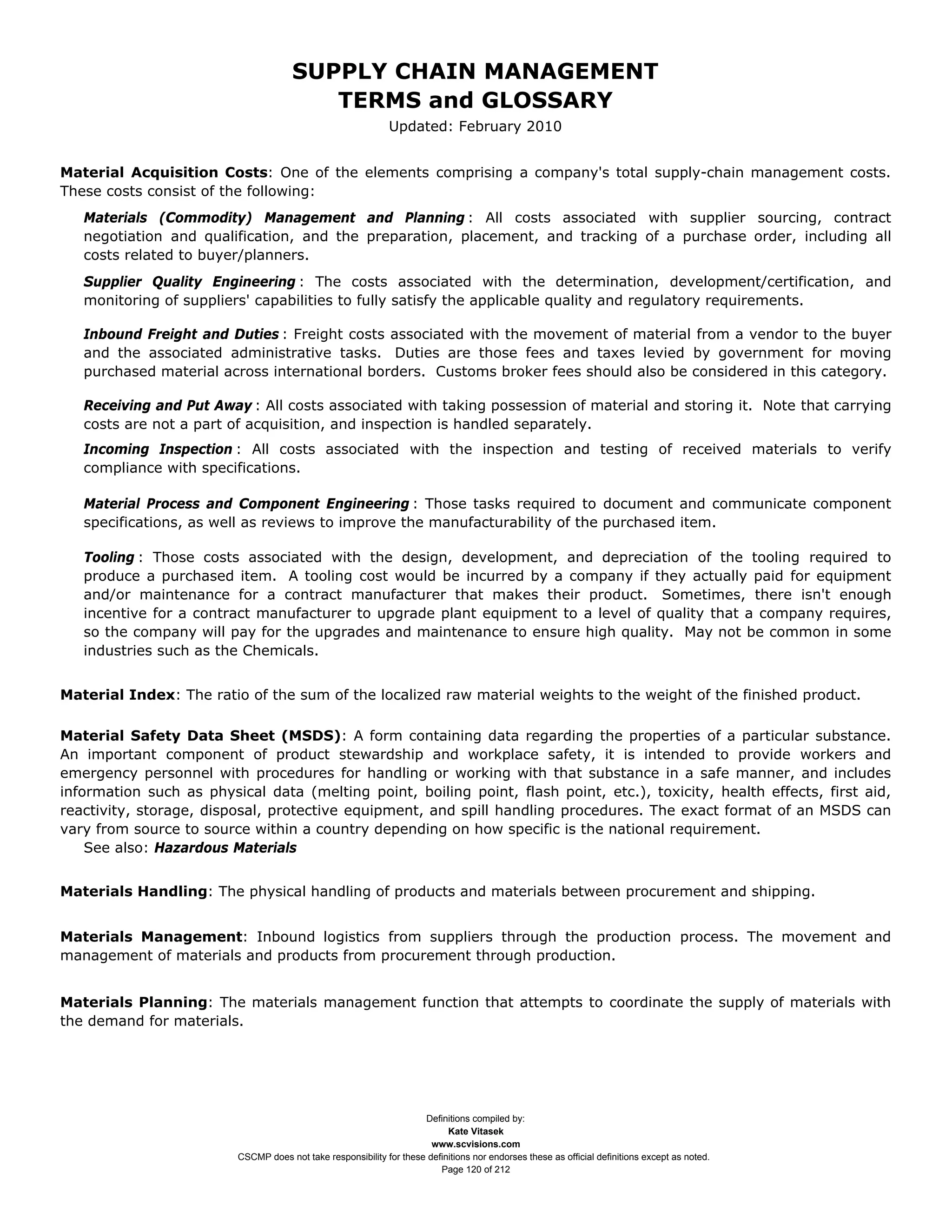 SUPPLY CHAIN MANAGEMENT
                                         TERMS and GLOSSARY
                                                              Updated: February 2010


Material Acquisition Costs: One of the elements comprising a company's total supply-chain management costs.
These costs consist of the following:
   Materials (Commodity) Management and Planning : All costs associated with supplier sourcing, contract
   negotiation and qualification, and the preparation, placement, and tracking of a purchase order, including all
   costs related to buyer/planners.
   Supplier Quality Engineering : The costs associated with the determination, development/certification, and
   monitoring of suppliers' capabilities to fully satisfy the applicable quality and regulatory requirements.

   Inbound Freight and Duties : Freight costs associated with the movement of material from a vendor to the buyer
   and the associated administrative tasks. Duties are those fees and taxes levied by government for moving
   purchased material across international borders. Customs broker fees should also be considered in this category.

   Receiving and Put Away : All costs associated with taking possession of material and storing it. Note that carrying
   costs are not a part of acquisition, and inspection is handled separately.
   Incoming Inspection : All costs associated with the inspection and testing of received materials to verify
   compliance with specifications.

   Material Process and Component Engineering : Those tasks required to document and communicate component
   specifications, as well as reviews to improve the manufacturability of the purchased item.

   Tooling : Those costs associated with the design, development, and depreciation of the tooling required to
   produce a purchased item. A tooling cost would be incurred by a company if they actually paid for equipment
   and/or maintenance for a contract manufacturer that makes their product. Sometimes, there isn't enough
   incentive for a contract manufacturer to upgrade plant equipment to a level of quality that a company requires,
   so the company will pay for the upgrades and maintenance to ensure high quality. May not be common in some
   industries such as the Chemicals.


Material Index: The ratio of the sum of the localized raw material weights to the weight of the finished product.

Material Safety Data Sheet (MSDS): A form containing data regarding the properties of a particular substance.
An important component of product stewardship and workplace safety, it is intended to provide workers and
emergency personnel with procedures for handling or working with that substance in a safe manner, and includes
information such as physical data (melting point, boiling point, flash point, etc.), toxicity, health effects, first aid,
reactivity, storage, disposal, protective equipment, and spill handling procedures. The exact format of an MSDS can
vary from source to source within a country depending on how specific is the national requirement.
    See also: Hazardous Materials


Materials Handling: The physical handling of products and materials between procurement and shipping.


Materials Management: Inbound logistics from suppliers through the production process. The movement and
management of materials and products from procurement through production.


Materials Planning: The materials management function that attempts to coordinate the supply of materials with
the demand for materials.




                                                                     Definitions compiled by:
                                                                           Kate Vitasek
                                                                       www.scvisions.com
                         CSCMP does not take responsibility for these definitions nor endorses these as official definitions except as noted.
                                                                         Page 120 of 212
 