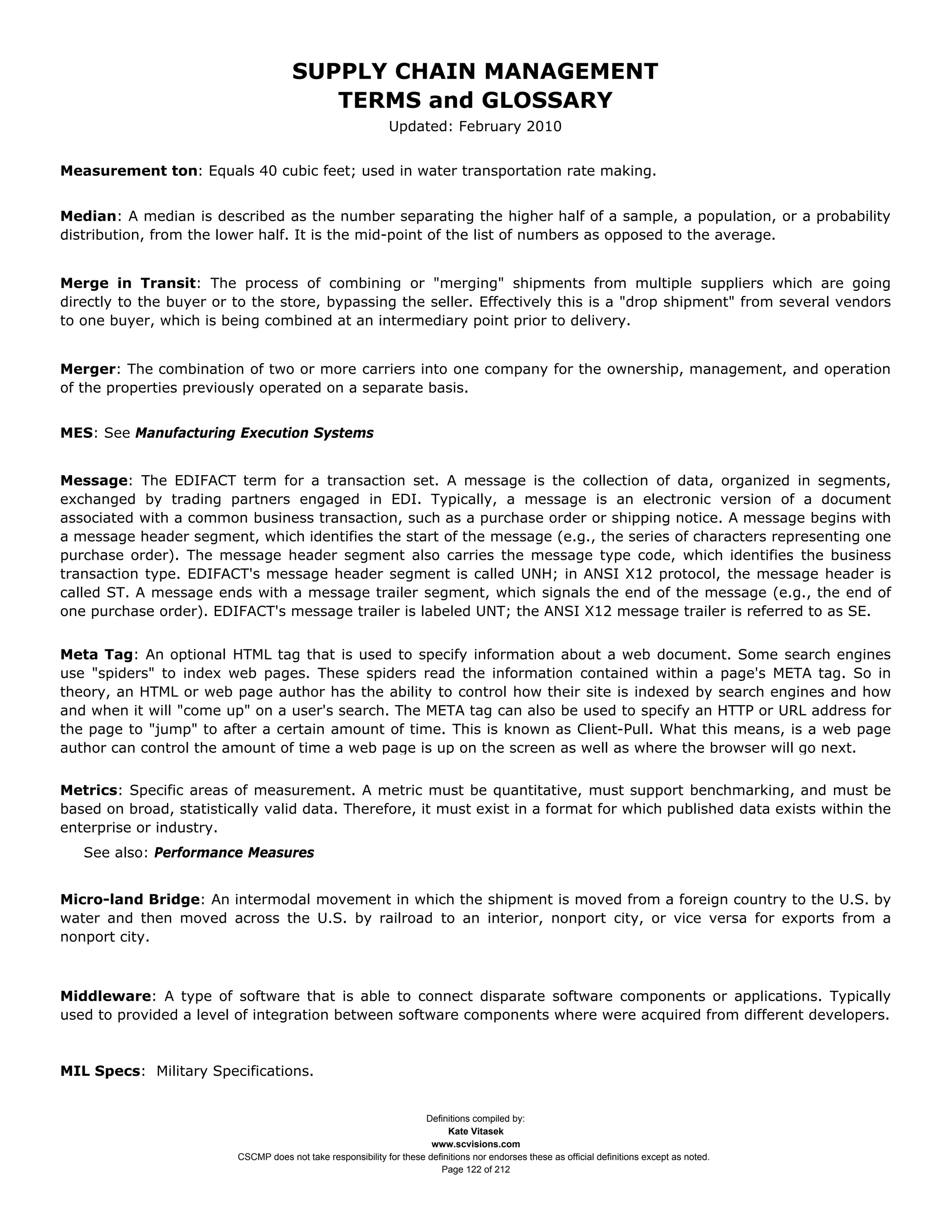 SUPPLY CHAIN MANAGEMENT
                                         TERMS and GLOSSARY
                                                              Updated: February 2010


Measurement ton: Equals 40 cubic feet; used in water transportation rate making.


Median: A median is described as the number separating the higher half of a sample, a population, or a probability
distribution, from the lower half. It is the mid-point of the list of numbers as opposed to the average.


Merge in Transit: The process of combining or "merging" shipments from multiple suppliers which are going
directly to the buyer or to the store, bypassing the seller. Effectively this is a "drop shipment" from several vendors
to one buyer, which is being combined at an intermediary point prior to delivery.


Merger: The combination of two or more carriers into one company for the ownership, management, and operation
of the properties previously operated on a separate basis.


MES: See Manufacturing Execution Systems


Message: The EDIFACT term for a transaction set. A message is the collection of data, organized in segments,
exchanged by trading partners engaged in EDI. Typically, a message is an electronic version of a document
associated with a common business transaction, such as a purchase order or shipping notice. A message begins with
a message header segment, which identifies the start of the message (e.g., the series of characters representing one
purchase order). The message header segment also carries the message type code, which identifies the business
transaction type. EDIFACT's message header segment is called UNH; in ANSI X12 protocol, the message header is
called ST. A message ends with a message trailer segment, which signals the end of the message (e.g., the end of
one purchase order). EDIFACT's message trailer is labeled UNT; the ANSI X12 message trailer is referred to as SE.


Meta Tag: An optional HTML tag that is used to specify information about a web document. Some search engines
use "spiders" to index web pages. These spiders read the information contained within a page's META tag. So in
theory, an HTML or web page author has the ability to control how their site is indexed by search engines and how
and when it will "come up" on a user's search. The META tag can also be used to specify an HTTP or URL address for
the page to "jump" to after a certain amount of time. This is known as Client-Pull. What this means, is a web page
author can control the amount of time a web page is up on the screen as well as where the browser will go next.


Metrics: Specific areas of measurement. A metric must be quantitative, must support benchmarking, and must be
based on broad, statistically valid data. Therefore, it must exist in a format for which published data exists within the
enterprise or industry.
   See also: Performance Measures


Micro-land Bridge: An intermodal movement in which the shipment is moved from a foreign country to the U.S. by
water and then moved across the U.S. by railroad to an interior, nonport city, or vice versa for exports from a
nonport city.



Middleware: A type of software that is able to connect disparate software components or applications. Typically
used to provided a level of integration between software components where were acquired from different developers.



MIL Specs: Military Specifications.


                                                                     Definitions compiled by:
                                                                           Kate Vitasek
                                                                       www.scvisions.com
                         CSCMP does not take responsibility for these definitions nor endorses these as official definitions except as noted.
                                                                         Page 122 of 212
 