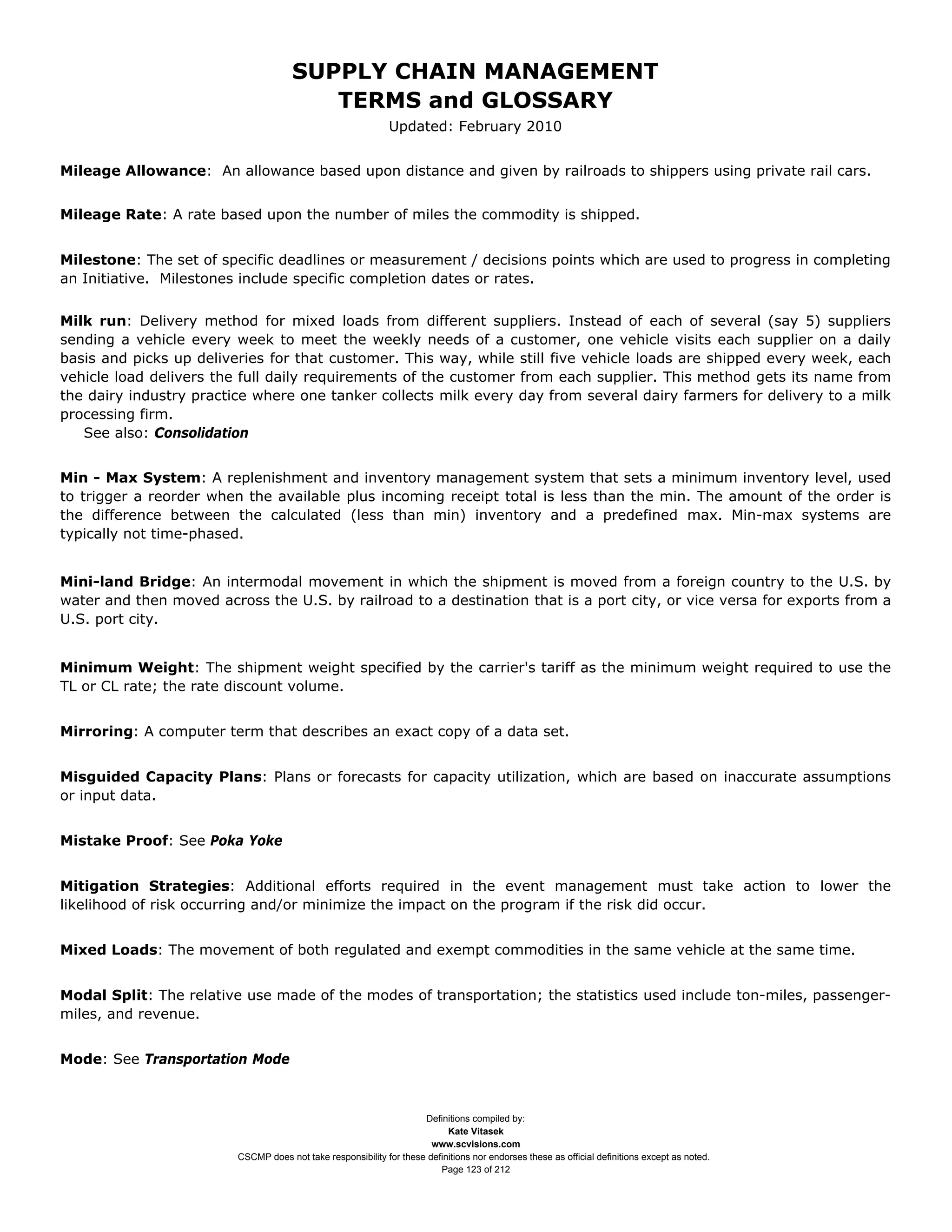 SUPPLY CHAIN MANAGEMENT
                                         TERMS and GLOSSARY
                                                              Updated: February 2010


Mileage Allowance: An allowance based upon distance and given by railroads to shippers using private rail cars.


Mileage Rate: A rate based upon the number of miles the commodity is shipped.


Milestone: The set of specific deadlines or measurement / decisions points which are used to progress in completing
an Initiative. Milestones include specific completion dates or rates.


Milk run: Delivery method for mixed loads from different suppliers. Instead of each of several (say 5) suppliers
sending a vehicle every week to meet the weekly needs of a customer, one vehicle visits each supplier on a daily
basis and picks up deliveries for that customer. This way, while still five vehicle loads are shipped every week, each
vehicle load delivers the full daily requirements of the customer from each supplier. This method gets its name from
the dairy industry practice where one tanker collects milk every day from several dairy farmers for delivery to a milk
processing firm.
   See also: Consolidation


Min - Max System: A replenishment and inventory management system that sets a minimum inventory level, used
to trigger a reorder when the available plus incoming receipt total is less than the min. The amount of the order is
the difference between the calculated (less than min) inventory and a predefined max. Min-max systems are
typically not time-phased.


Mini-land Bridge: An intermodal movement in which the shipment is moved from a foreign country to the U.S. by
water and then moved across the U.S. by railroad to a destination that is a port city, or vice versa for exports from a
U.S. port city.


Minimum Weight: The shipment weight specified by the carrier's tariff as the minimum weight required to use the
TL or CL rate; the rate discount volume.


Mirroring: A computer term that describes an exact copy of a data set.


Misguided Capacity Plans: Plans or forecasts for capacity utilization, which are based on inaccurate assumptions
or input data.


Mistake Proof: See Poka Yoke


Mitigation Strategies: Additional efforts required in the event management must take action to lower the
likelihood of risk occurring and/or minimize the impact on the program if the risk did occur.


Mixed Loads: The movement of both regulated and exempt commodities in the same vehicle at the same time.


Modal Split: The relative use made of the modes of transportation; the statistics used include ton-miles, passenger-
miles, and revenue.


Mode: See Transportation Mode



                                                                     Definitions compiled by:
                                                                           Kate Vitasek
                                                                       www.scvisions.com
                         CSCMP does not take responsibility for these definitions nor endorses these as official definitions except as noted.
                                                                         Page 123 of 212
 