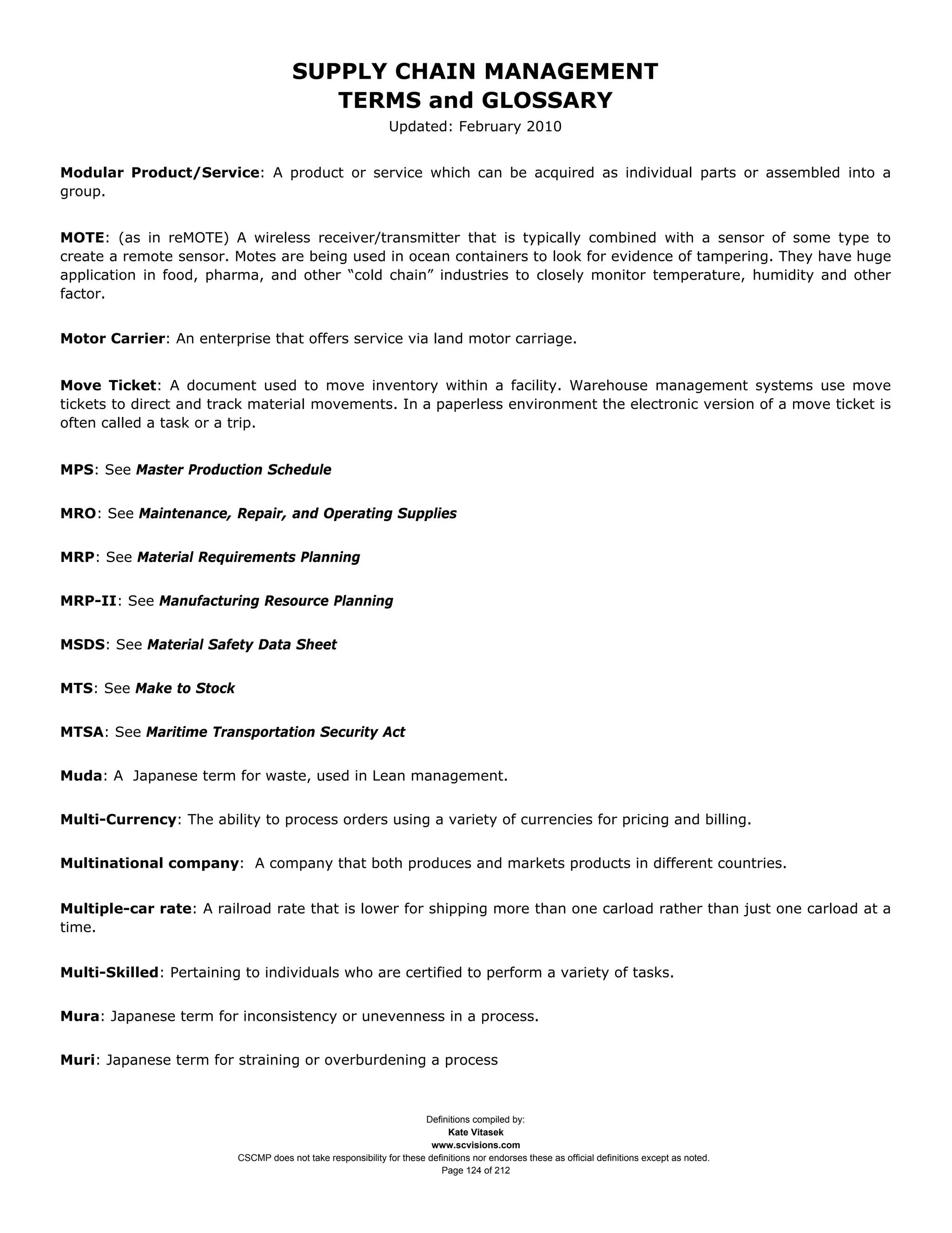 SUPPLY CHAIN MANAGEMENT
                                         TERMS and GLOSSARY
                                                              Updated: February 2010


Modular Product/Service: A product or service which can be acquired as individual parts or assembled into a
group.


MOTE: (as in reMOTE) A wireless receiver/transmitter that is typically combined with a sensor of some type to
create a remote sensor. Motes are being used in ocean containers to look for evidence of tampering. They have huge
application in food, pharma, and other “cold chain” industries to closely monitor temperature, humidity and other
factor.


Motor Carrier: An enterprise that offers service via land motor carriage.


Move Ticket: A document used to move inventory within a facility. Warehouse management systems use move
tickets to direct and track material movements. In a paperless environment the electronic version of a move ticket is
often called a task or a trip.


MPS: See Master Production Schedule


MRO: See Maintenance, Repair, and Operating Supplies


MRP: See Material Requirements Planning


MRP-II: See Manufacturing Resource Planning


MSDS: See Material Safety Data Sheet


MTS: See Make to Stock


MTSA: See Maritime Transportation Security Act


Muda: A Japanese term for waste, used in Lean management.


Multi-Currency: The ability to process orders using a variety of currencies for pricing and billing.


Multinational company: A company that both produces and markets products in different countries.


Multiple-car rate: A railroad rate that is lower for shipping more than one carload rather than just one carload at a
time.


Multi-Skilled: Pertaining to individuals who are certified to perform a variety of tasks.


Mura: Japanese term for inconsistency or unevenness in a process.


Muri: Japanese term for straining or overburdening a process



                                                                     Definitions compiled by:
                                                                           Kate Vitasek
                                                                       www.scvisions.com
                         CSCMP does not take responsibility for these definitions nor endorses these as official definitions except as noted.
                                                                         Page 124 of 212
 