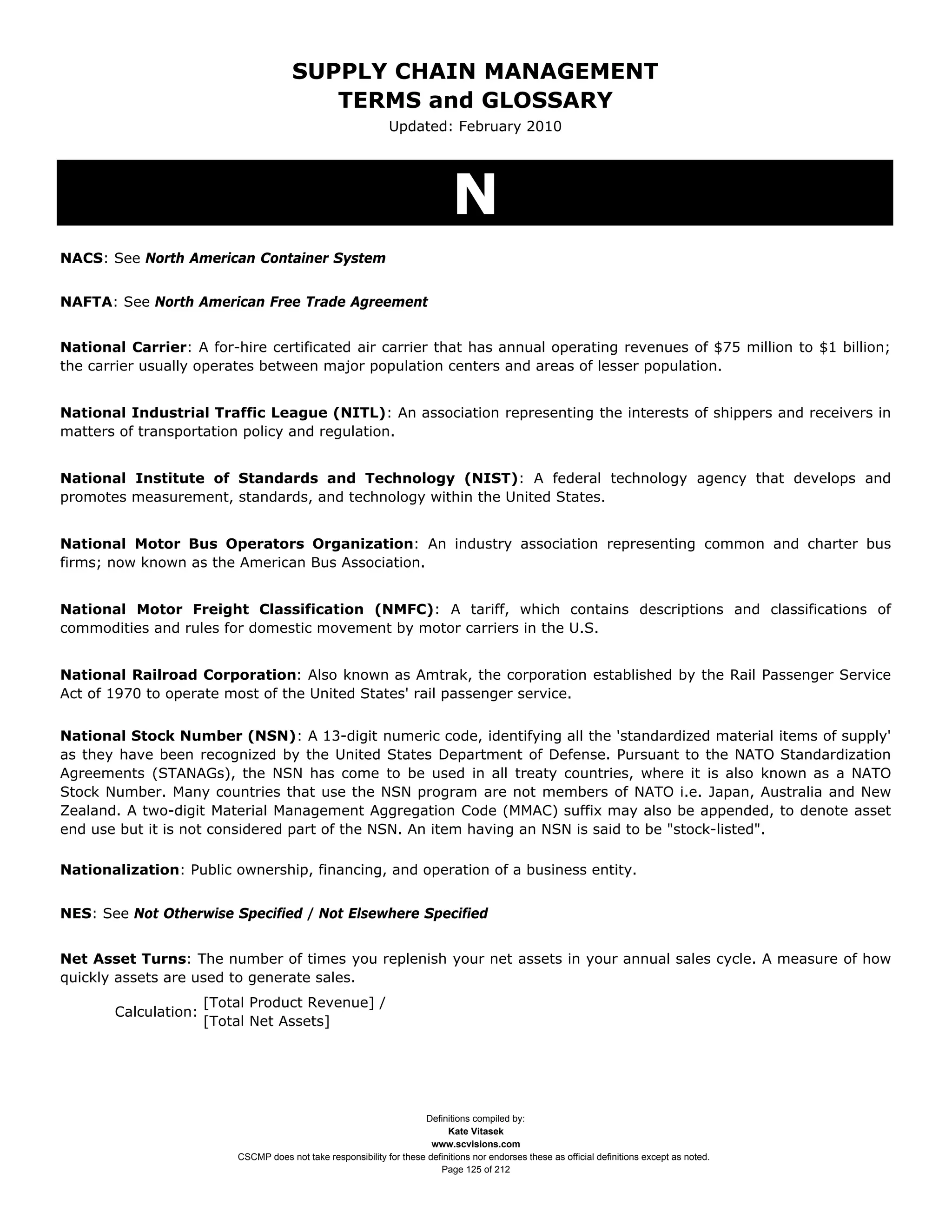 SUPPLY CHAIN MANAGEMENT
                                          TERMS and GLOSSARY
                                                               Updated: February 2010




                                                                              N
NACS: See North American Container System


NAFTA: See North American Free Trade Agreement


National Carrier: A for-hire certificated air carrier that has annual operating revenues of $75 million to $1 billion;
the carrier usually operates between major population centers and areas of lesser population.


National Industrial Traffic League (NITL): An association representing the interests of shippers and receivers in
matters of transportation policy and regulation.


National Institute of Standards and Technology (NIST): A federal technology agency that develops and
promotes measurement, standards, and technology within the United States.


National Motor Bus Operators Organization: An industry association representing common and charter bus
firms; now known as the American Bus Association.


National Motor Freight Classification (NMFC): A tariff, which contains descriptions and classifications of
commodities and rules for domestic movement by motor carriers in the U.S.


National Railroad Corporation: Also known as Amtrak, the corporation established by the Rail Passenger Service
Act of 1970 to operate most of the United States' rail passenger service.


National Stock Number (NSN): A 13-digit numeric code, identifying all the 'standardized material items of supply'
as they have been recognized by the United States Department of Defense. Pursuant to the NATO Standardization
Agreements (STANAGs), the NSN has come to be used in all treaty countries, where it is also known as a NATO
Stock Number. Many countries that use the NSN program are not members of NATO i.e. Japan, Australia and New
Zealand. A two-digit Material Management Aggregation Code (MMAC) suffix may also be appended, to denote asset
end use but it is not considered part of the NSN. An item having an NSN is said to be "stock-listed".

Nationalization: Public ownership, financing, and operation of a business entity.


NES: See Not Otherwise Specified / Not Elsewhere Specified


Net Asset Turns: The number of times you replenish your net assets in your annual sales cycle. A measure of how
quickly assets are used to generate sales.
                      [Total Product Revenue] /
       Calculation:
                      [Total Net Assets]




                                                                      Definitions compiled by:
                                                                            Kate Vitasek
                                                                        www.scvisions.com
                          CSCMP does not take responsibility for these definitions nor endorses these as official definitions except as noted.
                                                                          Page 125 of 212
 