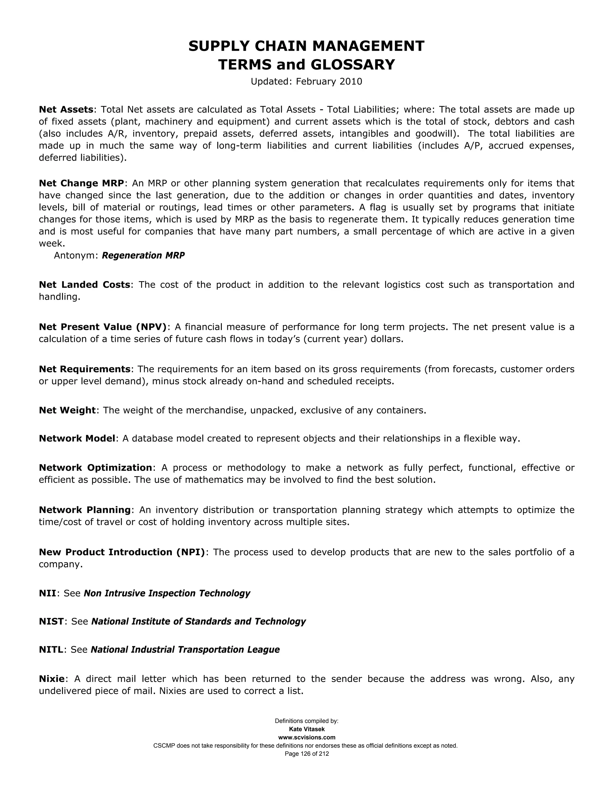 SUPPLY CHAIN MANAGEMENT
                                         TERMS and GLOSSARY
                                                              Updated: February 2010


Net Assets: Total Net assets are calculated as Total Assets - Total Liabilities; where: The total assets are made up
of fixed assets (plant, machinery and equipment) and current assets which is the total of stock, debtors and cash
(also includes A/R, inventory, prepaid assets, deferred assets, intangibles and goodwill). The total liabilities are
made up in much the same way of long-term liabilities and current liabilities (includes A/P, accrued expenses,
deferred liabilities).

Net Change MRP: An MRP or other planning system generation that recalculates requirements only for items that
have changed since the last generation, due to the addition or changes in order quantities and dates, inventory
levels, bill of material or routings, lead times or other parameters. A flag is usually set by programs that initiate
changes for those items, which is used by MRP as the basis to regenerate them. It typically reduces generation time
and is most useful for companies that have many part numbers, a small percentage of which are active in a given
week.
   Antonym: Regeneration MRP


Net Landed Costs: The cost of the product in addition to the relevant logistics cost such as transportation and
handling.


Net Present Value (NPV): A financial measure of performance for long term projects. The net present value is a
calculation of a time series of future cash flows in today’s (current year) dollars.


Net Requirements: The requirements for an item based on its gross requirements (from forecasts, customer orders
or upper level demand), minus stock already on-hand and scheduled receipts.


Net Weight: The weight of the merchandise, unpacked, exclusive of any containers.


Network Model: A database model created to represent objects and their relationships in a flexible way.


Network Optimization: A process or methodology to make a network as fully perfect, functional, effective or
efficient as possible. The use of mathematics may be involved to find the best solution.


Network Planning: An inventory distribution or transportation planning strategy which attempts to optimize the
time/cost of travel or cost of holding inventory across multiple sites.


New Product Introduction (NPI): The process used to develop products that are new to the sales portfolio of a
company.


NII: See Non Intrusive Inspection Technology


NIST: See National Institute of Standards and Technology


NITL: See National Industrial Transportation League


Nixie: A direct mail letter which has been returned to the sender because the address was wrong. Also, any
undelivered piece of mail. Nixies are used to correct a list.


                                                                     Definitions compiled by:
                                                                           Kate Vitasek
                                                                       www.scvisions.com
                         CSCMP does not take responsibility for these definitions nor endorses these as official definitions except as noted.
                                                                         Page 126 of 212
 