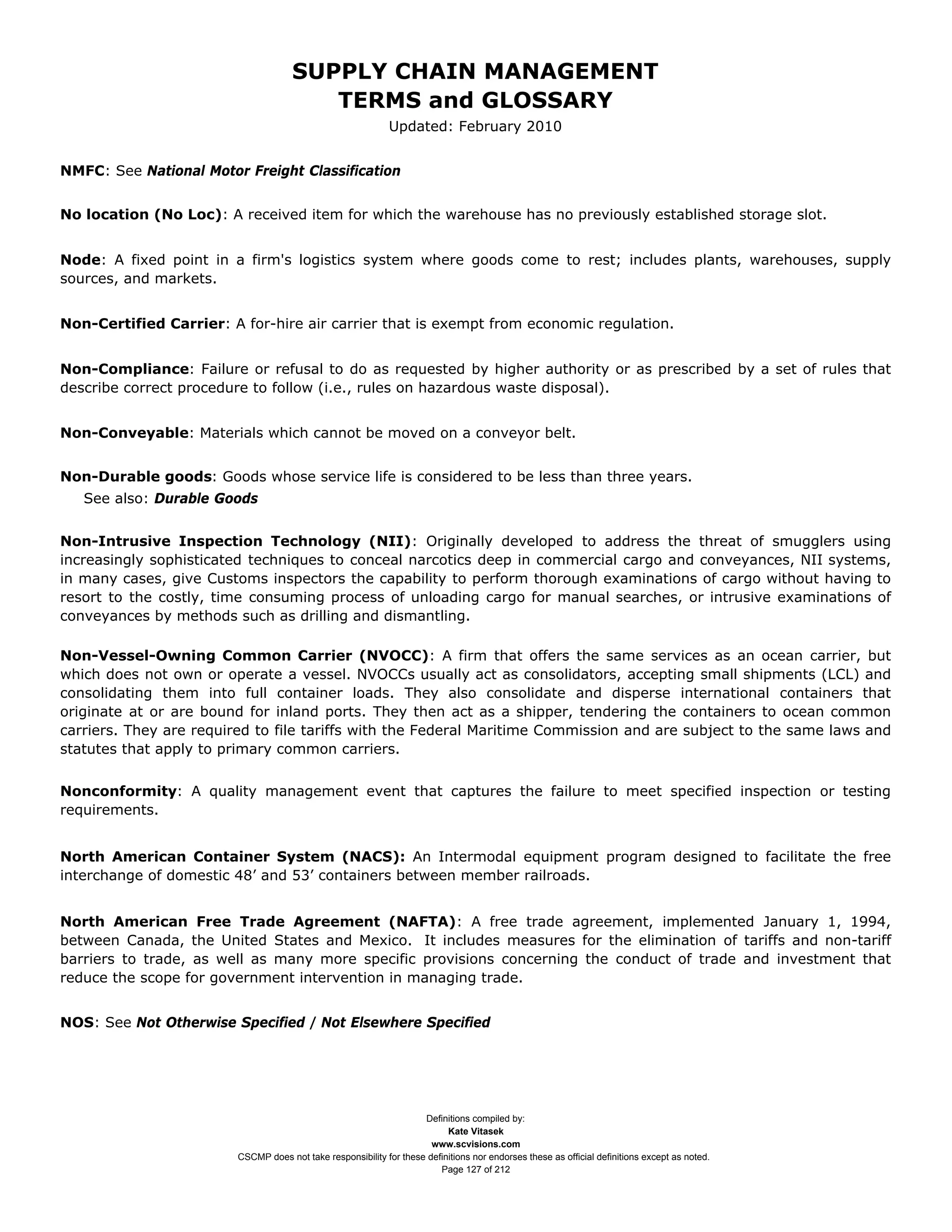 SUPPLY CHAIN MANAGEMENT
                                         TERMS and GLOSSARY
                                                              Updated: February 2010


NMFC: See National Motor Freight Classification


No location (No Loc): A received item for which the warehouse has no previously established storage slot.


Node: A fixed point in a firm's logistics system where goods come to rest; includes plants, warehouses, supply
sources, and markets.


Non-Certified Carrier: A for-hire air carrier that is exempt from economic regulation.


Non-Compliance: Failure or refusal to do as requested by higher authority or as prescribed by a set of rules that
describe correct procedure to follow (i.e., rules on hazardous waste disposal).


Non-Conveyable: Materials which cannot be moved on a conveyor belt.


Non-Durable goods: Goods whose service life is considered to be less than three years.
   See also: Durable Goods


Non-Intrusive Inspection Technology (NII): Originally developed to address the threat of smugglers using
increasingly sophisticated techniques to conceal narcotics deep in commercial cargo and conveyances, NII systems,
in many cases, give Customs inspectors the capability to perform thorough examinations of cargo without having to
resort to the costly, time consuming process of unloading cargo for manual searches, or intrusive examinations of
conveyances by methods such as drilling and dismantling.

Non-Vessel-Owning Common Carrier (NVOCC): A firm that offers the same services as an ocean carrier, but
which does not own or operate a vessel. NVOCCs usually act as consolidators, accepting small shipments (LCL) and
consolidating them into full container loads. They also consolidate and disperse international containers that
originate at or are bound for inland ports. They then act as a shipper, tendering the containers to ocean common
carriers. They are required to file tariffs with the Federal Maritime Commission and are subject to the same laws and
statutes that apply to primary common carriers.


Nonconformity: A quality management event that captures the failure to meet specified inspection or testing
requirements.


North American Container System (NACS): An Intermodal equipment program designed to facilitate the free
interchange of domestic 48’ and 53’ containers between member railroads.


North American Free Trade Agreement (NAFTA): A free trade agreement, implemented January 1, 1994,
between Canada, the United States and Mexico. It includes measures for the elimination of tariffs and non-tariff
barriers to trade, as well as many more specific provisions concerning the conduct of trade and investment that
reduce the scope for government intervention in managing trade.


NOS: See Not Otherwise Specified / Not Elsewhere Specified




                                                                     Definitions compiled by:
                                                                           Kate Vitasek
                                                                       www.scvisions.com
                         CSCMP does not take responsibility for these definitions nor endorses these as official definitions except as noted.
                                                                         Page 127 of 212
 