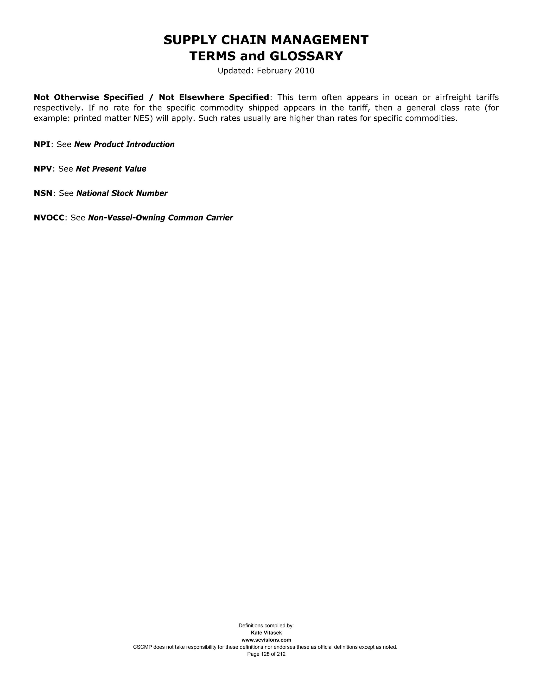 SUPPLY CHAIN MANAGEMENT
                                        TERMS and GLOSSARY
                                                             Updated: February 2010


Not Otherwise Specified / Not Elsewhere Specified: This term often appears in ocean or airfreight tariffs
respectively. If no rate for the specific commodity shipped appears in the tariff, then a general class rate (for
example: printed matter NES) will apply. Such rates usually are higher than rates for specific commodities.


NPI: See New Product Introduction


NPV: See Net Present Value


NSN: See National Stock Number


NVOCC: See Non-Vessel-Owning Common Carrier




                                                                    Definitions compiled by:
                                                                          Kate Vitasek
                                                                      www.scvisions.com
                        CSCMP does not take responsibility for these definitions nor endorses these as official definitions except as noted.
                                                                        Page 128 of 212
 