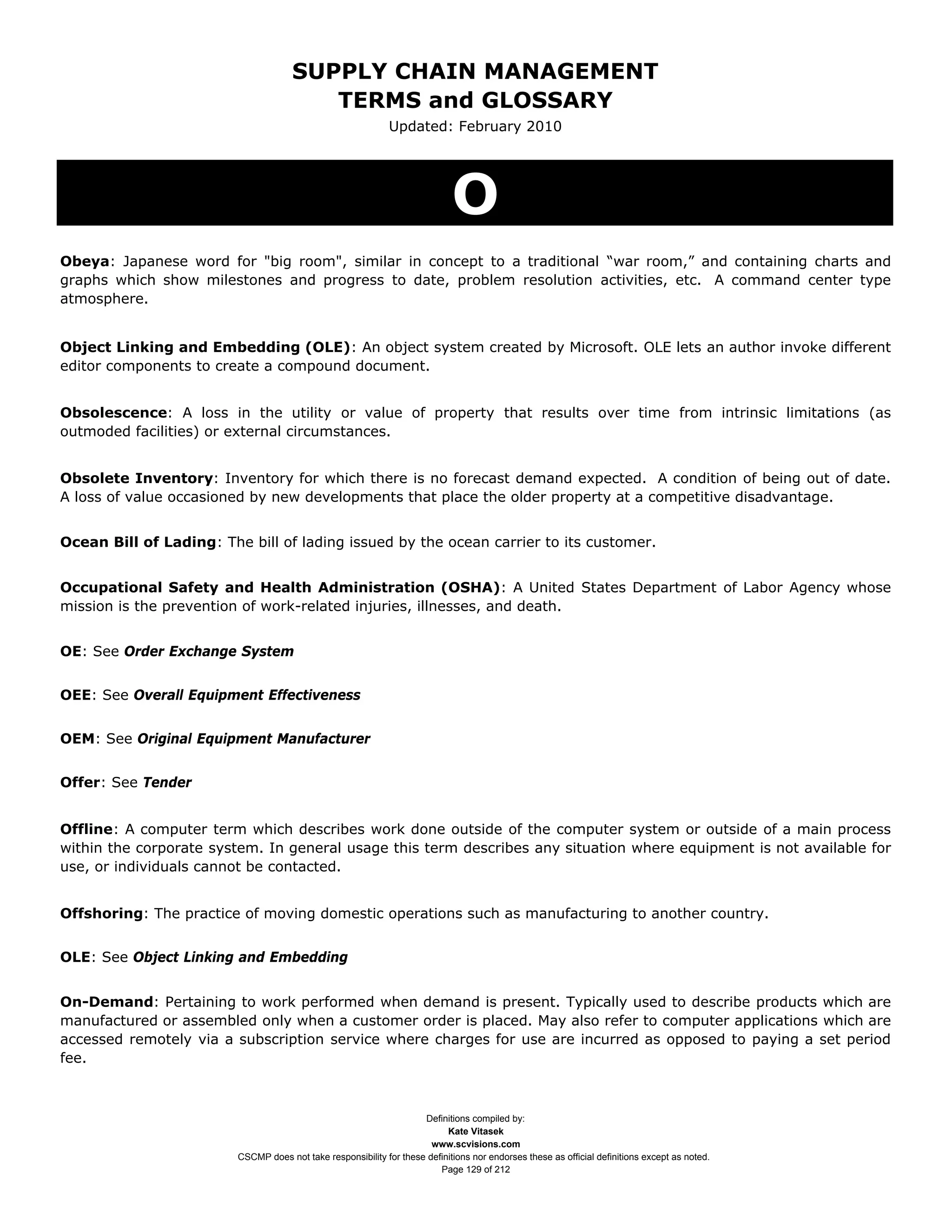 SUPPLY CHAIN MANAGEMENT
                                         TERMS and GLOSSARY
                                                              Updated: February 2010




                                                                             O
Obeya: Japanese word for "big room", similar in concept to a traditional “war room,” and containing charts and
graphs which show milestones and progress to date, problem resolution activities, etc. A command center type
atmosphere.


Object Linking and Embedding (OLE): An object system created by Microsoft. OLE lets an author invoke different
editor components to create a compound document.


Obsolescence: A loss in the utility or value of property that results over time from intrinsic limitations (as
outmoded facilities) or external circumstances.


Obsolete Inventory: Inventory for which there is no forecast demand expected. A condition of being out of date.
A loss of value occasioned by new developments that place the older property at a competitive disadvantage.


Ocean Bill of Lading: The bill of lading issued by the ocean carrier to its customer.


Occupational Safety and Health Administration (OSHA): A United States Department of Labor Agency whose
mission is the prevention of work-related injuries, illnesses, and death.


OE: See Order Exchange System


OEE: See Overall Equipment Effectiveness


OEM: See Original Equipment Manufacturer


Offer: See Tender


Offline: A computer term which describes work done outside of the computer system or outside of a main process
within the corporate system. In general usage this term describes any situation where equipment is not available for
use, or individuals cannot be contacted.


Offshoring: The practice of moving domestic operations such as manufacturing to another country.


OLE: See Object Linking and Embedding


On-Demand: Pertaining to work performed when demand is present. Typically used to describe products which are
manufactured or assembled only when a customer order is placed. May also refer to computer applications which are
accessed remotely via a subscription service where charges for use are incurred as opposed to paying a set period
fee.



                                                                     Definitions compiled by:
                                                                           Kate Vitasek
                                                                       www.scvisions.com
                         CSCMP does not take responsibility for these definitions nor endorses these as official definitions except as noted.
                                                                         Page 129 of 212
 