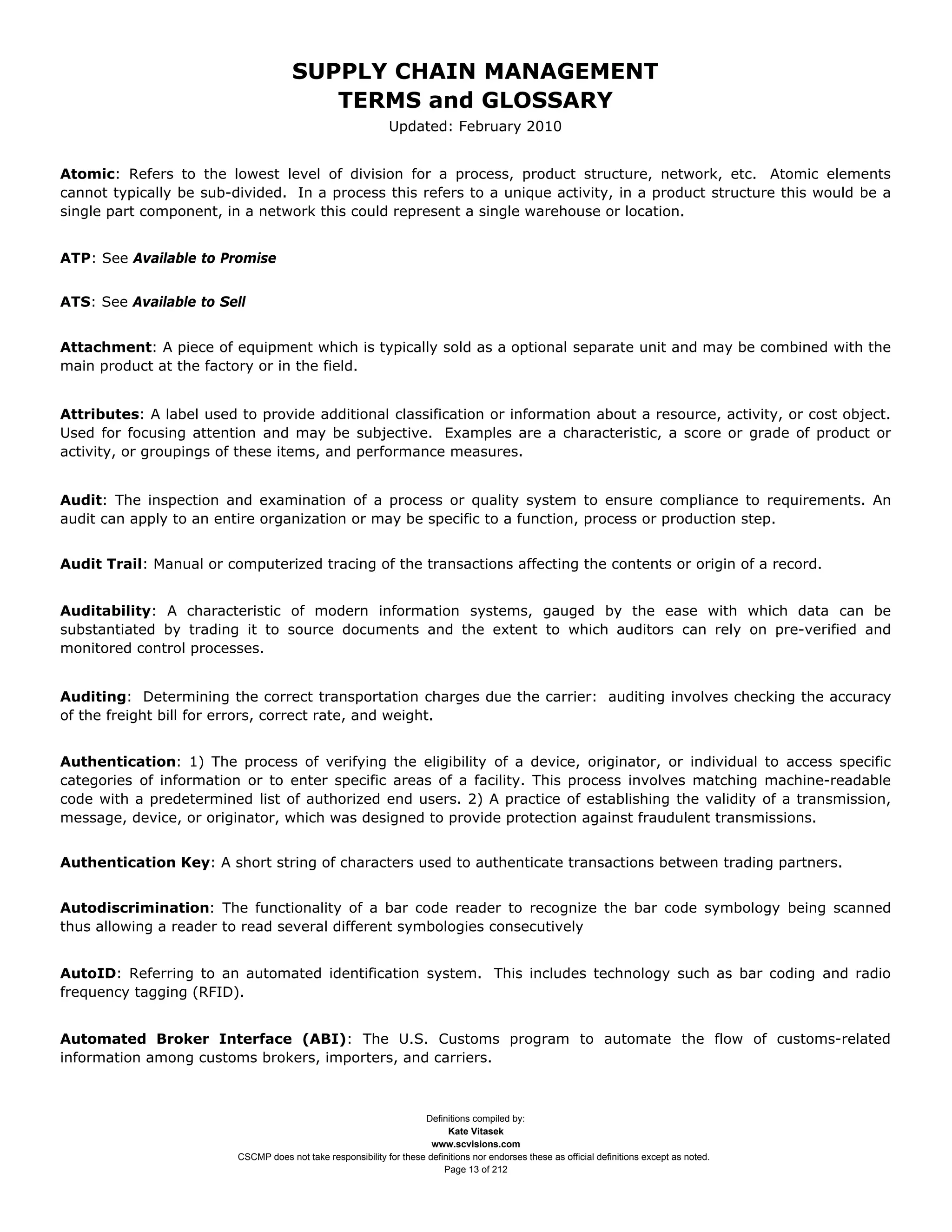 SUPPLY CHAIN MANAGEMENT
                                         TERMS and GLOSSARY
                                                              Updated: February 2010


Atomic: Refers to the lowest level of division for a process, product structure, network, etc. Atomic elements
cannot typically be sub-divided. In a process this refers to a unique activity, in a product structure this would be a
single part component, in a network this could represent a single warehouse or location.


ATP: See Available to Promise


ATS: See Available to Sell


Attachment: A piece of equipment which is typically sold as a optional separate unit and may be combined with the
main product at the factory or in the field.


Attributes: A label used to provide additional classification or information about a resource, activity, or cost object.
Used for focusing attention and may be subjective. Examples are a characteristic, a score or grade of product or
activity, or groupings of these items, and performance measures.


Audit: The inspection and examination of a process or quality system to ensure compliance to requirements. An
audit can apply to an entire organization or may be specific to a function, process or production step.


Audit Trail: Manual or computerized tracing of the transactions affecting the contents or origin of a record.


Auditability: A characteristic of modern information systems, gauged by the ease with which data can be
substantiated by trading it to source documents and the extent to which auditors can rely on pre-verified and
monitored control processes.


Auditing: Determining the correct transportation charges due the carrier: auditing involves checking the accuracy
of the freight bill for errors, correct rate, and weight.


Authentication: 1) The process of verifying the eligibility of a device, originator, or individual to access specific
categories of information or to enter specific areas of a facility. This process involves matching machine-readable
code with a predetermined list of authorized end users. 2) A practice of establishing the validity of a transmission,
message, device, or originator, which was designed to provide protection against fraudulent transmissions.


Authentication Key: A short string of characters used to authenticate transactions between trading partners.


Autodiscrimination: The functionality of a bar code reader to recognize the bar code symbology being scanned
thus allowing a reader to read several different symbologies consecutively


AutoID: Referring to an automated identification system. This includes technology such as bar coding and radio
frequency tagging (RFID).


Automated Broker Interface (ABI): The U.S. Customs program to automate the flow of customs-related
information among customs brokers, importers, and carriers.



                                                                     Definitions compiled by:
                                                                           Kate Vitasek
                                                                       www.scvisions.com
                         CSCMP does not take responsibility for these definitions nor endorses these as official definitions except as noted.
                                                                          Page 13 of 212
 