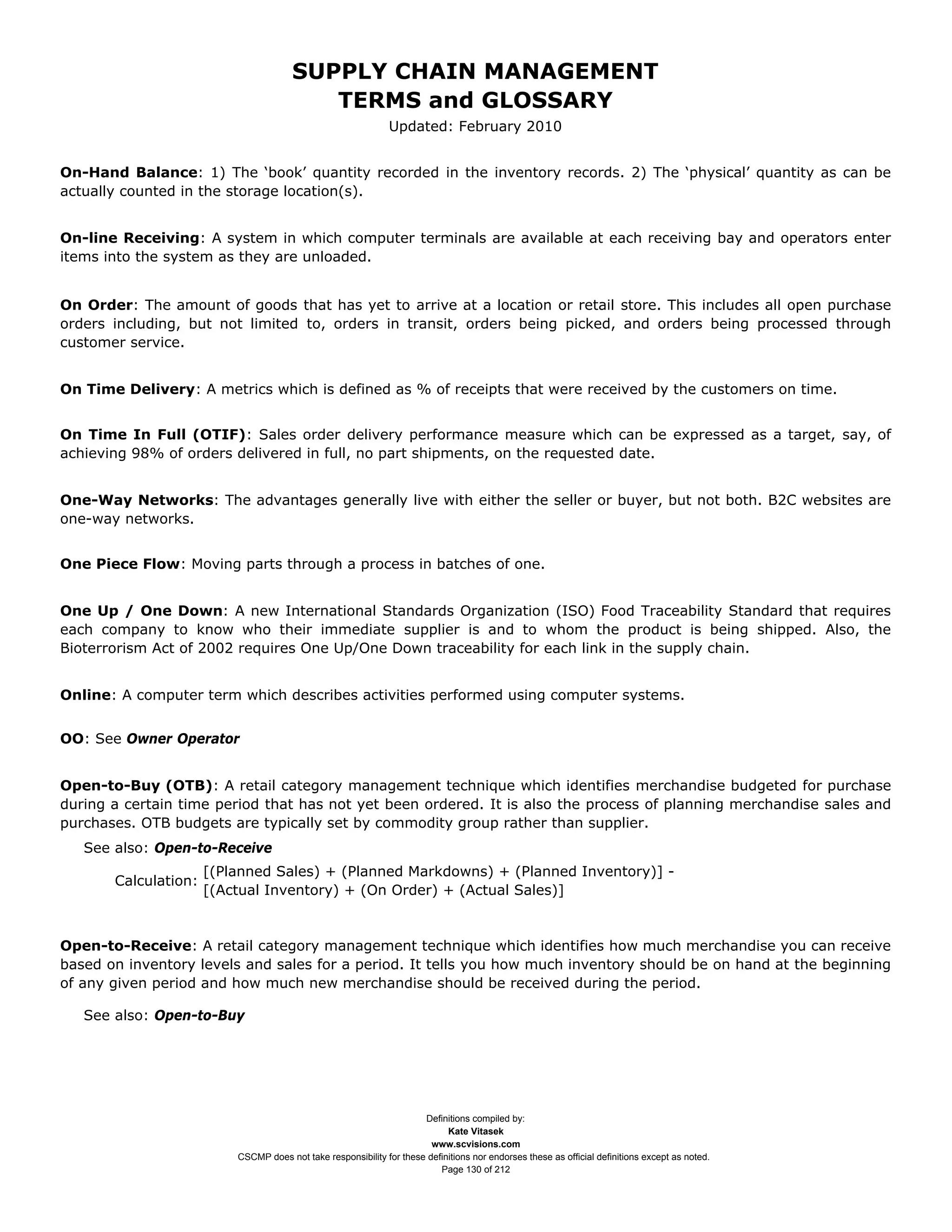 SUPPLY CHAIN MANAGEMENT
                                          TERMS and GLOSSARY
                                                               Updated: February 2010


On-Hand Balance: 1) The ‘book’ quantity recorded in the inventory records. 2) The ‘physical’ quantity as can be
actually counted in the storage location(s).


On-line Receiving: A system in which computer terminals are available at each receiving bay and operators enter
items into the system as they are unloaded.


On Order: The amount of goods that has yet to arrive at a location or retail store. This includes all open purchase
orders including, but not limited to, orders in transit, orders being picked, and orders being processed through
customer service.


On Time Delivery: A metrics which is defined as % of receipts that were received by the customers on time.


On Time In Full (OTIF): Sales order delivery performance measure which can be expressed as a target, say, of
achieving 98% of orders delivered in full, no part shipments, on the requested date.


One-Way Networks: The advantages generally live with either the seller or buyer, but not both. B2C websites are
one-way networks.


One Piece Flow: Moving parts through a process in batches of one.


One Up / One Down: A new International Standards Organization (ISO) Food Traceability Standard that requires
each company to know who their immediate supplier is and to whom the product is being shipped. Also, the
Bioterrorism Act of 2002 requires One Up/One Down traceability for each link in the supply chain.


Online: A computer term which describes activities performed using computer systems.


OO: See Owner Operator


Open-to-Buy (OTB): A retail category management technique which identifies merchandise budgeted for purchase
during a certain time period that has not yet been ordered. It is also the process of planning merchandise sales and
purchases. OTB budgets are typically set by commodity group rather than supplier.
   See also: Open-to-Receive
                      [(Planned Sales) + (Planned Markdowns) + (Planned Inventory)] -
       Calculation:
                      [(Actual Inventory) + (On Order) + (Actual Sales)]


Open-to-Receive: A retail category management technique which identifies how much merchandise you can receive
based on inventory levels and sales for a period. It tells you how much inventory should be on hand at the beginning
of any given period and how much new merchandise should be received during the period.

   See also: Open-to-Buy




                                                                      Definitions compiled by:
                                                                            Kate Vitasek
                                                                        www.scvisions.com
                          CSCMP does not take responsibility for these definitions nor endorses these as official definitions except as noted.
                                                                          Page 130 of 212
 