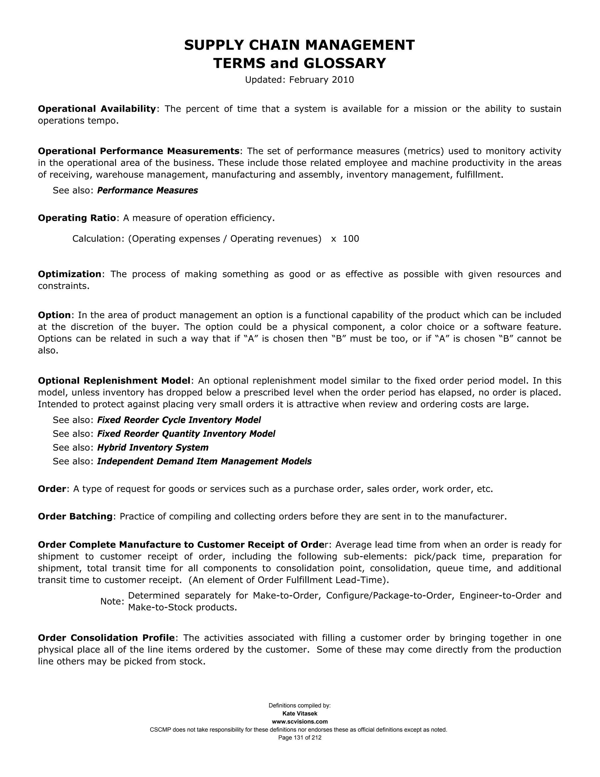 SUPPLY CHAIN MANAGEMENT
                                         TERMS and GLOSSARY
                                                              Updated: February 2010


Operational Availability: The percent of time that a system is available for a mission or the ability to sustain
operations tempo.


Operational Performance Measurements: The set of performance measures (metrics) used to monitory activity
in the operational area of the business. These include those related employee and machine productivity in the areas
of receiving, warehouse management, manufacturing and assembly, inventory management, fulfillment.
   See also: Performance Measures


Operating Ratio: A measure of operation efficiency.

       Calculation: (Operating expenses / Operating revenues)                                  x 100



Optimization: The process of making something as good or as effective as possible with given resources and
constraints.


Option: In the area of product management an option is a functional capability of the product which can be included
at the discretion of the buyer. The option could be a physical component, a color choice or a software feature.
Options can be related in such a way that if “A” is chosen then “B” must be too, or if “A” is chosen “B” cannot be
also.


Optional Replenishment Model: An optional replenishment model similar to the fixed order period model. In this
model, unless inventory has dropped below a prescribed level when the order period has elapsed, no order is placed.
Intended to protect against placing very small orders it is attractive when review and ordering costs are large.
   See also: Fixed Reorder Cycle Inventory Model
   See also: Fixed Reorder Quantity Inventory Model
   See also: Hybrid Inventory System
   See also: Independent Demand Item Management Models


Order: A type of request for goods or services such as a purchase order, sales order, work order, etc.


Order Batching: Practice of compiling and collecting orders before they are sent in to the manufacturer.


Order Complete Manufacture to Customer Receipt of Order: Average lead time from when an order is ready for
shipment to customer receipt of order, including the following sub-elements: pick/pack time, preparation for
shipment, total transit time for all components to consolidation point, consolidation, queue time, and additional
transit time to customer receipt. (An element of Order Fulfillment Lead-Time).
                     Determined separately for Make-to-Order, Configure/Package-to-Order, Engineer-to-Order and
             Note:
                     Make-to-Stock products.


Order Consolidation Profile: The activities associated with filling a customer order by bringing together in one
physical place all of the line items ordered by the customer. Some of these may come directly from the production
line others may be picked from stock.



                                                                     Definitions compiled by:
                                                                           Kate Vitasek
                                                                       www.scvisions.com
                         CSCMP does not take responsibility for these definitions nor endorses these as official definitions except as noted.
                                                                         Page 131 of 212
 