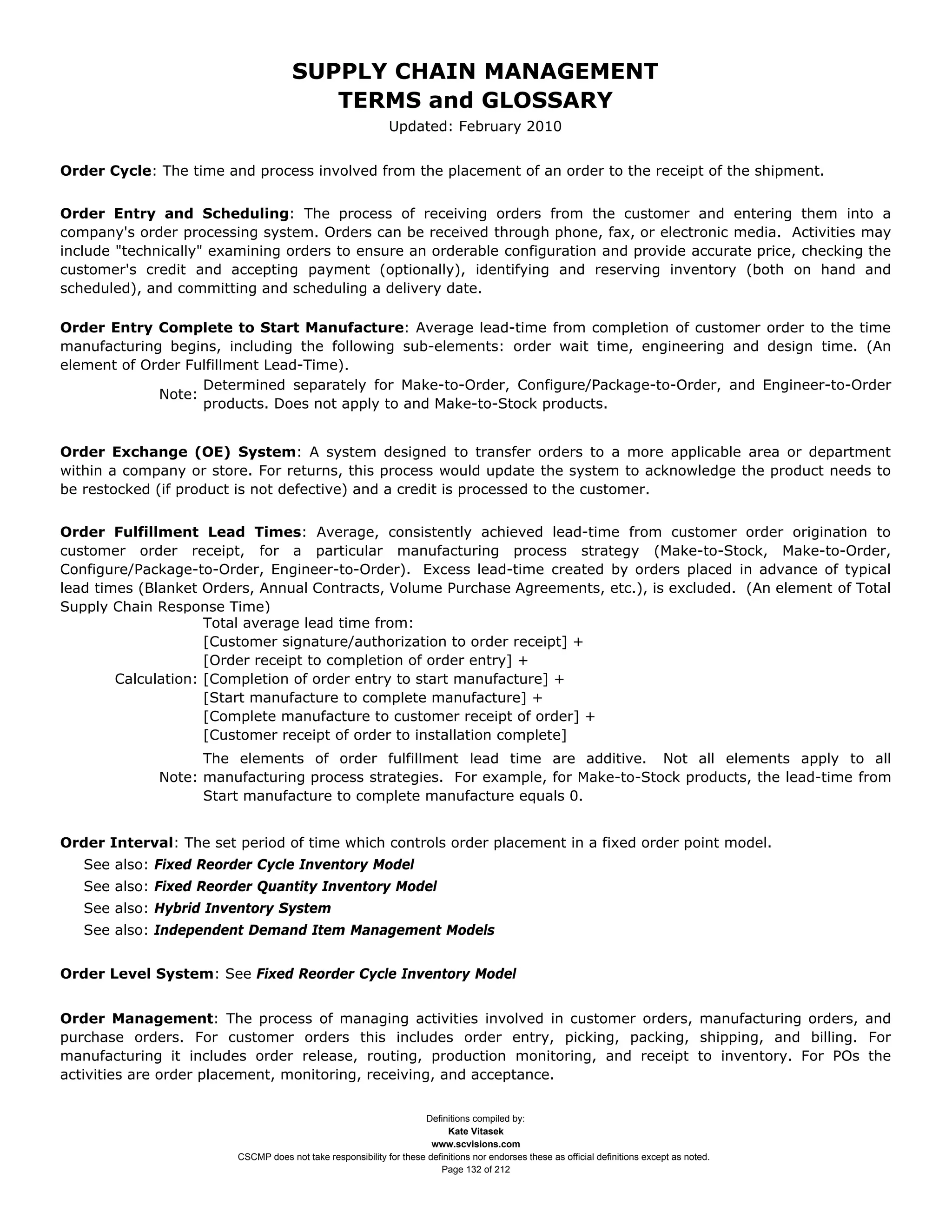 SUPPLY CHAIN MANAGEMENT
                                        TERMS and GLOSSARY
                                                             Updated: February 2010


Order Cycle: The time and process involved from the placement of an order to the receipt of the shipment.


Order Entry and Scheduling: The process of receiving orders from the customer and entering them into a
company's order processing system. Orders can be received through phone, fax, or electronic media. Activities may
include "technically" examining orders to ensure an orderable configuration and provide accurate price, checking the
customer's credit and accepting payment (optionally), identifying and reserving inventory (both on hand and
scheduled), and committing and scheduling a delivery date.

Order Entry Complete to Start Manufacture: Average lead-time from completion of customer order to the time
manufacturing begins, including the following sub-elements: order wait time, engineering and design time. (An
element of Order Fulfillment Lead-Time).
                   Determined separately for Make-to-Order, Configure/Package-to-Order, and Engineer-to-Order
             Note:
                   products. Does not apply to and Make-to-Stock products.


Order Exchange (OE) System: A system designed to transfer orders to a more applicable area or department
within a company or store. For returns, this process would update the system to acknowledge the product needs to
be restocked (if product is not defective) and a credit is processed to the customer.


Order Fulfillment Lead Times: Average, consistently achieved lead-time from customer order origination to
customer order receipt, for a particular manufacturing process strategy (Make-to-Stock, Make-to-Order,
Configure/Package-to-Order, Engineer-to-Order). Excess lead-time created by orders placed in advance of typical
lead times (Blanket Orders, Annual Contracts, Volume Purchase Agreements, etc.), is excluded. (An element of Total
Supply Chain Response Time)
                     Total average lead time from:
                     [Customer signature/authorization to order receipt] +
                     [Order receipt to completion of order entry] +
        Calculation: [Completion of order entry to start manufacture] +
                     [Start manufacture to complete manufacture] +
                     [Complete manufacture to customer receipt of order] +
                     [Customer receipt of order to installation complete]
                   The elements of order fulfillment lead time are additive. Not all elements apply to all
             Note: manufacturing process strategies. For example, for Make-to-Stock products, the lead-time from
                   Start manufacture to complete manufacture equals 0.


Order Interval: The set period of time which controls order placement in a fixed order point model.
   See also: Fixed Reorder Cycle Inventory Model
   See also: Fixed Reorder Quantity Inventory Model
   See also: Hybrid Inventory System
   See also: Independent Demand Item Management Models


Order Level System: See Fixed Reorder Cycle Inventory Model


Order Management: The process of managing activities involved in customer orders, manufacturing orders, and
purchase orders. For customer orders this includes order entry, picking, packing, shipping, and billing. For
manufacturing it includes order release, routing, production monitoring, and receipt to inventory. For POs the
activities are order placement, monitoring, receiving, and acceptance.


                                                                    Definitions compiled by:
                                                                          Kate Vitasek
                                                                      www.scvisions.com
                        CSCMP does not take responsibility for these definitions nor endorses these as official definitions except as noted.
                                                                        Page 132 of 212
 
