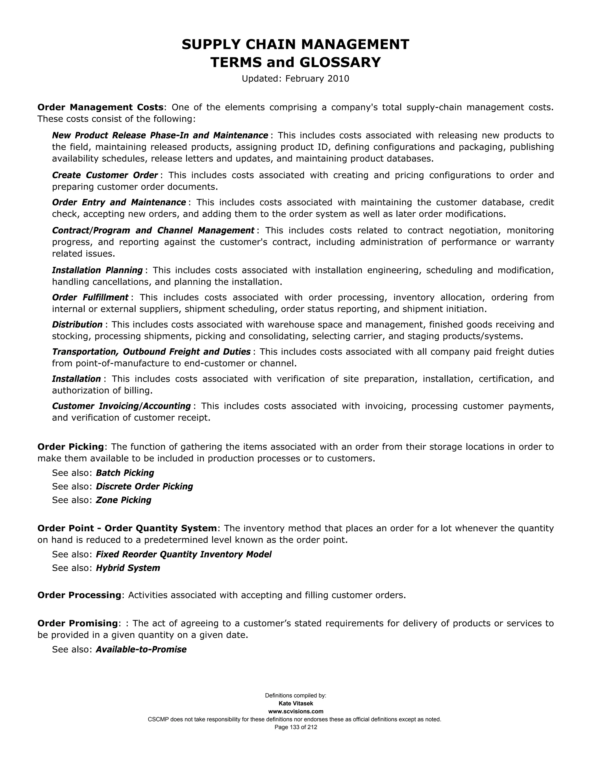 SUPPLY CHAIN MANAGEMENT
                                         TERMS and GLOSSARY
                                                              Updated: February 2010


Order Management Costs: One of the elements comprising a company's total supply-chain management costs.
These costs consist of the following:
   New Product Release Phase-In and Maintenance : This includes costs associated with releasing new products to
   the field, maintaining released products, assigning product ID, defining configurations and packaging, publishing
   availability schedules, release letters and updates, and maintaining product databases.
   Create Customer Order : This includes costs associated with creating and pricing configurations to order and
   preparing customer order documents.
   Order Entry and Maintenance : This includes costs associated with maintaining the customer database, credit
   check, accepting new orders, and adding them to the order system as well as later order modifications.
   Contract/Program and Channel Management : This includes costs related to contract negotiation, monitoring
   progress, and reporting against the customer's contract, including administration of performance or warranty
   related issues.
   Installation Planning : This includes costs associated with installation engineering, scheduling and modification,
   handling cancellations, and planning the installation.
   Order Fulfillment : This includes costs associated with order processing, inventory allocation, ordering from
   internal or external suppliers, shipment scheduling, order status reporting, and shipment initiation.
   Distribution : This includes costs associated with warehouse space and management, finished goods receiving and
   stocking, processing shipments, picking and consolidating, selecting carrier, and staging products/systems.
   Transportation, Outbound Freight and Duties : This includes costs associated with all company paid freight duties
   from point-of-manufacture to end-customer or channel.
   Installation : This includes costs associated with verification of site preparation, installation, certification, and
   authorization of billing.
   Customer Invoicing/Accounting : This includes costs associated with invoicing, processing customer payments,
   and verification of customer receipt.


Order Picking: The function of gathering the items associated with an order from their storage locations in order to
make them available to be included in production processes or to customers.
   See also: Batch Picking
   See also: Discrete Order Picking
   See also: Zone Picking


Order Point - Order Quantity System: The inventory method that places an order for a lot whenever the quantity
on hand is reduced to a predetermined level known as the order point.
   See also: Fixed Reorder Quantity Inventory Model
   See also: Hybrid System


Order Processing: Activities associated with accepting and filling customer orders.


Order Promising: : The act of agreeing to a customer’s stated requirements for delivery of products or services to
be provided in a given quantity on a given date.
   See also: Available-to-Promise




                                                                     Definitions compiled by:
                                                                           Kate Vitasek
                                                                       www.scvisions.com
                         CSCMP does not take responsibility for these definitions nor endorses these as official definitions except as noted.
                                                                         Page 133 of 212
 