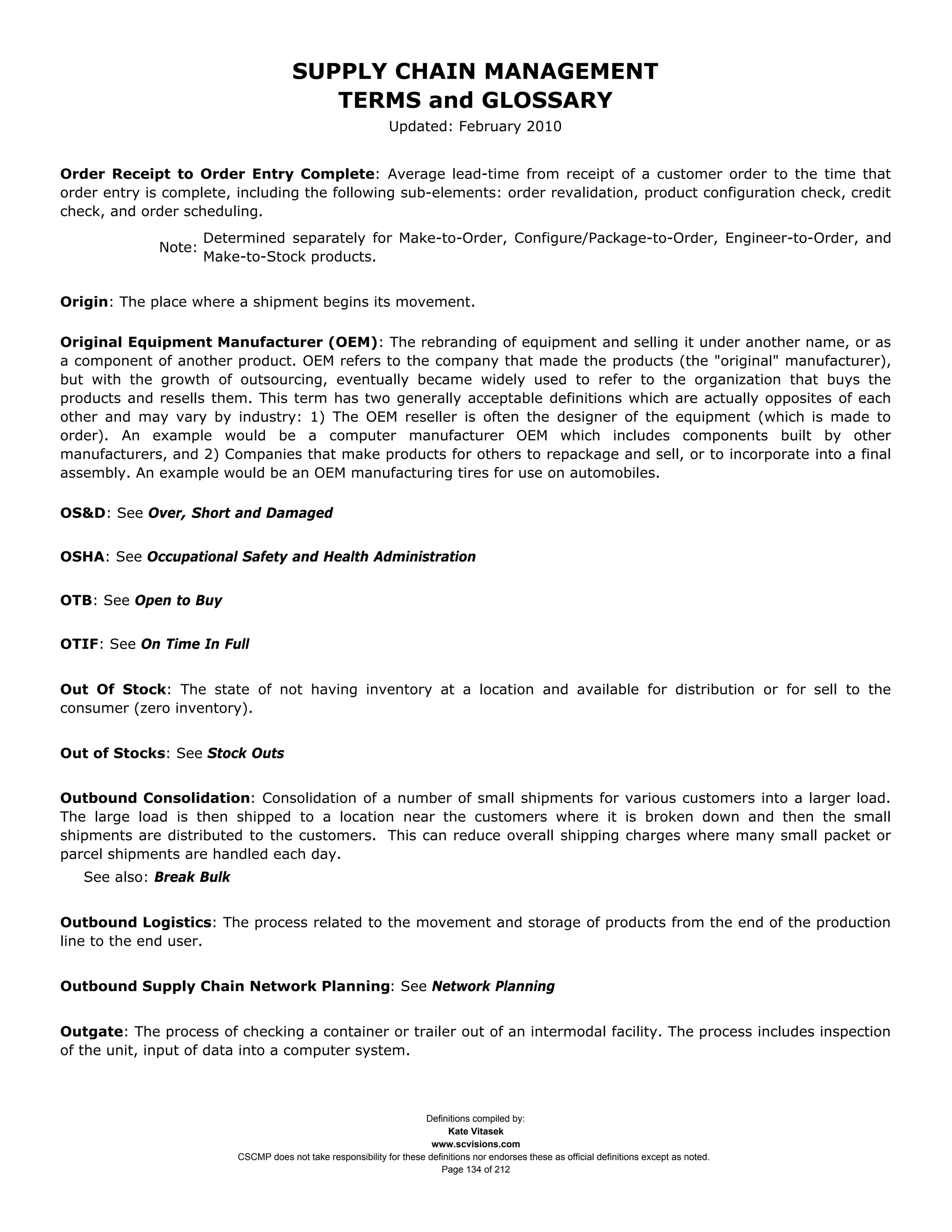 SUPPLY CHAIN MANAGEMENT
                                          TERMS and GLOSSARY
                                                               Updated: February 2010


Order Receipt to Order Entry Complete: Average lead-time from receipt of a customer order to the time that
order entry is complete, including the following sub-elements: order revalidation, product configuration check, credit
check, and order scheduling.
                      Determined separately for Make-to-Order, Configure/Package-to-Order, Engineer-to-Order, and
              Note:
                      Make-to-Stock products.


Origin: The place where a shipment begins its movement.

Original Equipment Manufacturer (OEM): The rebranding of equipment and selling it under another name, or as
a component of another product. OEM refers to the company that made the products (the "original" manufacturer),
but with the growth of outsourcing, eventually became widely used to refer to the organization that buys the
products and resells them. This term has two generally acceptable definitions which are actually opposites of each
other and may vary by industry: 1) The OEM reseller is often the designer of the equipment (which is made to
order). An example would be a computer manufacturer OEM which includes components built by other
manufacturers, and 2) Companies that make products for others to repackage and sell, or to incorporate into a final
assembly. An example would be an OEM manufacturing tires for use on automobiles.

OS&D: See Over, Short and Damaged


OSHA: See Occupational Safety and Health Administration


OTB: See Open to Buy


OTIF: See On Time In Full


Out Of Stock: The state of not having inventory at a location and available for distribution or for sell to the
consumer (zero inventory).


Out of Stocks: See Stock Outs


Outbound Consolidation: Consolidation of a number of small shipments for various customers into a larger load.
The large load is then shipped to a location near the customers where it is broken down and then the small
shipments are distributed to the customers. This can reduce overall shipping charges where many small packet or
parcel shipments are handled each day.
   See also: Break Bulk


Outbound Logistics: The process related to the movement and storage of products from the end of the production
line to the end user.


Outbound Supply Chain Network Planning: See Network Planning


Outgate: The process of checking a container or trailer out of an intermodal facility. The process includes inspection
of the unit, input of data into a computer system.



                                                                      Definitions compiled by:
                                                                            Kate Vitasek
                                                                        www.scvisions.com
                          CSCMP does not take responsibility for these definitions nor endorses these as official definitions except as noted.
                                                                          Page 134 of 212
 