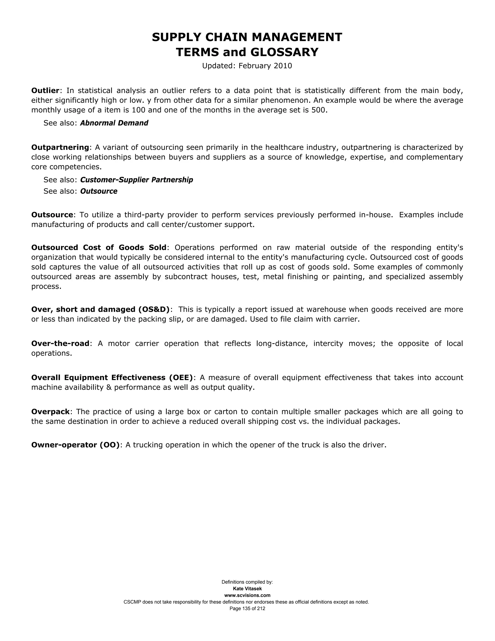 SUPPLY CHAIN MANAGEMENT
                                         TERMS and GLOSSARY
                                                              Updated: February 2010


Outlier: In statistical analysis an outlier refers to a data point that is statistically different from the main body,
either significantly high or low. y from other data for a similar phenomenon. An example would be where the average
monthly usage of a item is 100 and one of the months in the average set is 500.
   See also: Abnormal Demand


Outpartnering: A variant of outsourcing seen primarily in the healthcare industry, outpartnering is characterized by
close working relationships between buyers and suppliers as a source of knowledge, expertise, and complementary
core competencies.
   See also: Customer-Supplier Partnership
   See also: Outsource


Outsource: To utilize a third-party provider to perform services previously performed in-house. Examples include
manufacturing of products and call center/customer support.


Outsourced Cost of Goods Sold: Operations performed on raw material outside of the responding entity's
organization that would typically be considered internal to the entity's manufacturing cycle. Outsourced cost of goods
sold captures the value of all outsourced activities that roll up as cost of goods sold. Some examples of commonly
outsourced areas are assembly by subcontract houses, test, metal finishing or painting, and specialized assembly
process.


Over, short and damaged (OS&D): This is typically a report issued at warehouse when goods received are more
or less than indicated by the packing slip, or are damaged. Used to file claim with carrier.


Over-the-road: A motor carrier operation that reflects long-distance, intercity moves; the opposite of local
operations.


Overall Equipment Effectiveness (OEE): A measure of overall equipment effectiveness that takes into account
machine availability & performance as well as output quality.


Overpack: The practice of using a large box or carton to contain multiple smaller packages which are all going to
the same destination in order to achieve a reduced overall shipping cost vs. the individual packages.


Owner-operator (OO): A trucking operation in which the opener of the truck is also the driver.




                                                                     Definitions compiled by:
                                                                           Kate Vitasek
                                                                       www.scvisions.com
                         CSCMP does not take responsibility for these definitions nor endorses these as official definitions except as noted.
                                                                         Page 135 of 212
 