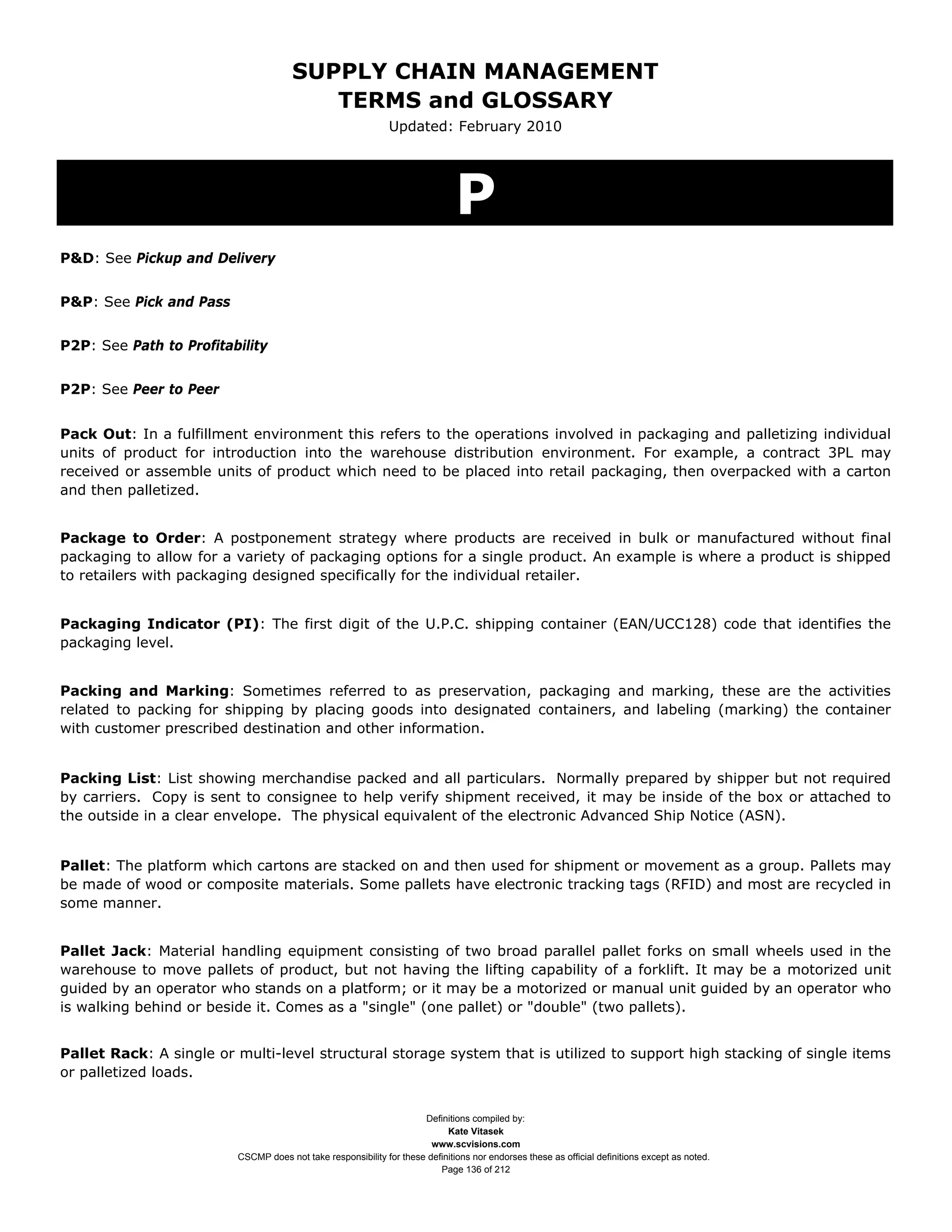 SUPPLY CHAIN MANAGEMENT
                                         TERMS and GLOSSARY
                                                              Updated: February 2010




                                                                              P
P&D: See Pickup and Delivery


P&P: See Pick and Pass


P2P: See Path to Profitability


P2P: See Peer to Peer


Pack Out: In a fulfillment environment this refers to the operations involved in packaging and palletizing individual
units of product for introduction into the warehouse distribution environment. For example, a contract 3PL may
received or assemble units of product which need to be placed into retail packaging, then overpacked with a carton
and then palletized.


Package to Order: A postponement strategy where products are received in bulk or manufactured without final
packaging to allow for a variety of packaging options for a single product. An example is where a product is shipped
to retailers with packaging designed specifically for the individual retailer.


Packaging Indicator (PI): The first digit of the U.P.C. shipping container (EAN/UCC128) code that identifies the
packaging level.


Packing and Marking: Sometimes referred to as preservation, packaging and marking, these are the activities
related to packing for shipping by placing goods into designated containers, and labeling (marking) the container
with customer prescribed destination and other information.


Packing List: List showing merchandise packed and all particulars. Normally prepared by shipper but not required
by carriers. Copy is sent to consignee to help verify shipment received, it may be inside of the box or attached to
the outside in a clear envelope. The physical equivalent of the electronic Advanced Ship Notice (ASN).


Pallet: The platform which cartons are stacked on and then used for shipment or movement as a group. Pallets may
be made of wood or composite materials. Some pallets have electronic tracking tags (RFID) and most are recycled in
some manner.


Pallet Jack: Material handling equipment consisting of two broad parallel pallet forks on small wheels used in the
warehouse to move pallets of product, but not having the lifting capability of a forklift. It may be a motorized unit
guided by an operator who stands on a platform; or it may be a motorized or manual unit guided by an operator who
is walking behind or beside it. Comes as a "single" (one pallet) or "double" (two pallets).


Pallet Rack: A single or multi-level structural storage system that is utilized to support high stacking of single items
or palletized loads.


                                                                     Definitions compiled by:
                                                                           Kate Vitasek
                                                                       www.scvisions.com
                         CSCMP does not take responsibility for these definitions nor endorses these as official definitions except as noted.
                                                                         Page 136 of 212
 