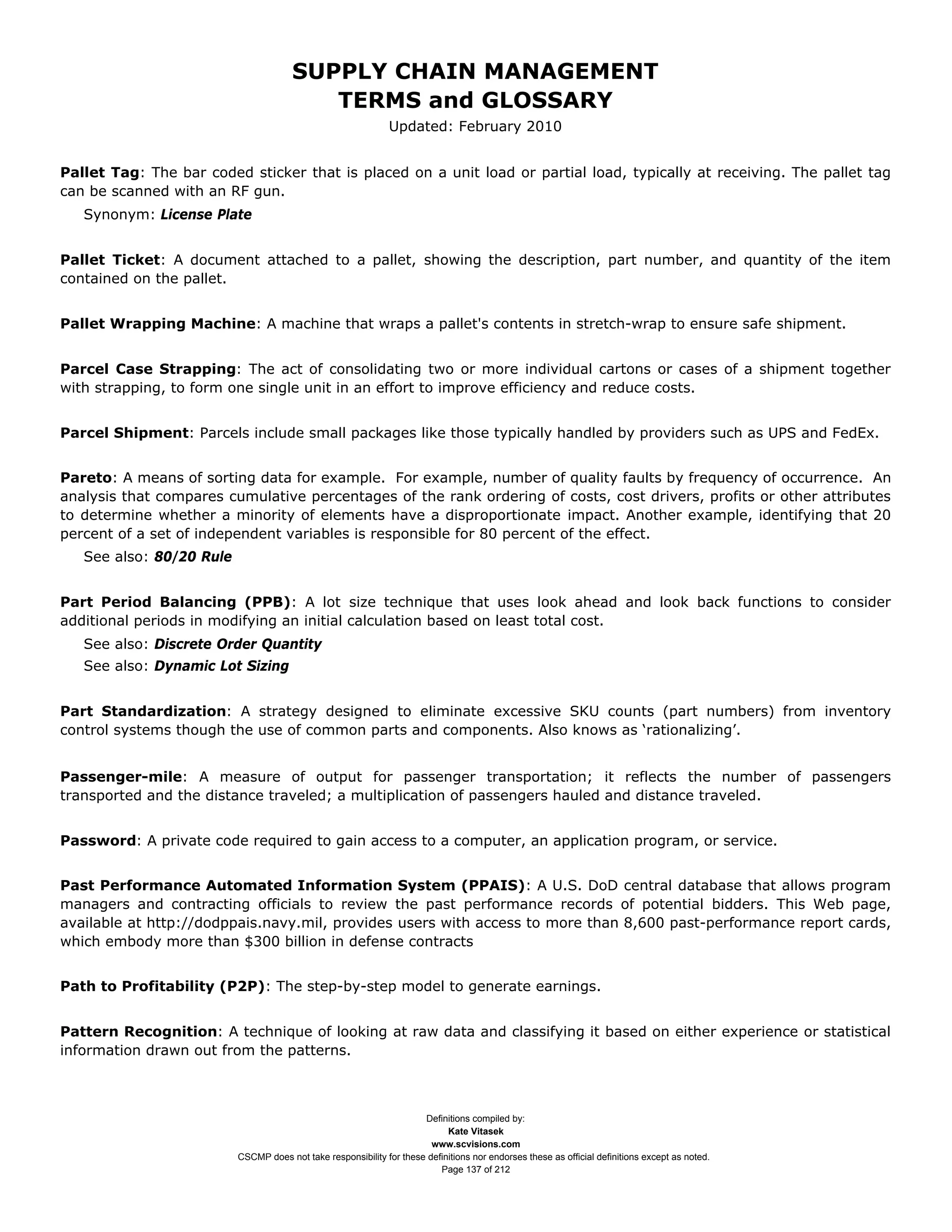 SUPPLY CHAIN MANAGEMENT
                                          TERMS and GLOSSARY
                                                               Updated: February 2010


Pallet Tag: The bar coded sticker that is placed on a unit load or partial load, typically at receiving. The pallet tag
can be scanned with an RF gun.
   Synonym: License Plate


Pallet Ticket: A document attached to a pallet, showing the description, part number, and quantity of the item
contained on the pallet.


Pallet Wrapping Machine: A machine that wraps a pallet's contents in stretch-wrap to ensure safe shipment.


Parcel Case Strapping: The act of consolidating two or more individual cartons or cases of a shipment together
with strapping, to form one single unit in an effort to improve efficiency and reduce costs.


Parcel Shipment: Parcels include small packages like those typically handled by providers such as UPS and FedEx.


Pareto: A means of sorting data for example. For example, number of quality faults by frequency of occurrence. An
analysis that compares cumulative percentages of the rank ordering of costs, cost drivers, profits or other attributes
to determine whether a minority of elements have a disproportionate impact. Another example, identifying that 20
percent of a set of independent variables is responsible for 80 percent of the effect.
   See also: 80/20 Rule


Part Period Balancing (PPB): A lot size technique that uses look ahead and look back functions to consider
additional periods in modifying an initial calculation based on least total cost.
   See also: Discrete Order Quantity
   See also: Dynamic Lot Sizing


Part Standardization: A strategy designed to eliminate excessive SKU counts (part numbers) from inventory
control systems though the use of common parts and components. Also knows as ‘rationalizing’.


Passenger-mile: A measure of output for passenger transportation; it reflects the number of passengers
transported and the distance traveled; a multiplication of passengers hauled and distance traveled.


Password: A private code required to gain access to a computer, an application program, or service.


Past Performance Automated Information System (PPAIS): A U.S. DoD central database that allows program
managers and contracting officials to review the past performance records of potential bidders. This Web page,
available at http://dodppais.navy.mil, provides users with access to more than 8,600 past-performance report cards,
which embody more than $300 billion in defense contracts


Path to Profitability (P2P): The step-by-step model to generate earnings.


Pattern Recognition: A technique of looking at raw data and classifying it based on either experience or statistical
information drawn out from the patterns.



                                                                      Definitions compiled by:
                                                                            Kate Vitasek
                                                                        www.scvisions.com
                          CSCMP does not take responsibility for these definitions nor endorses these as official definitions except as noted.
                                                                          Page 137 of 212
 
