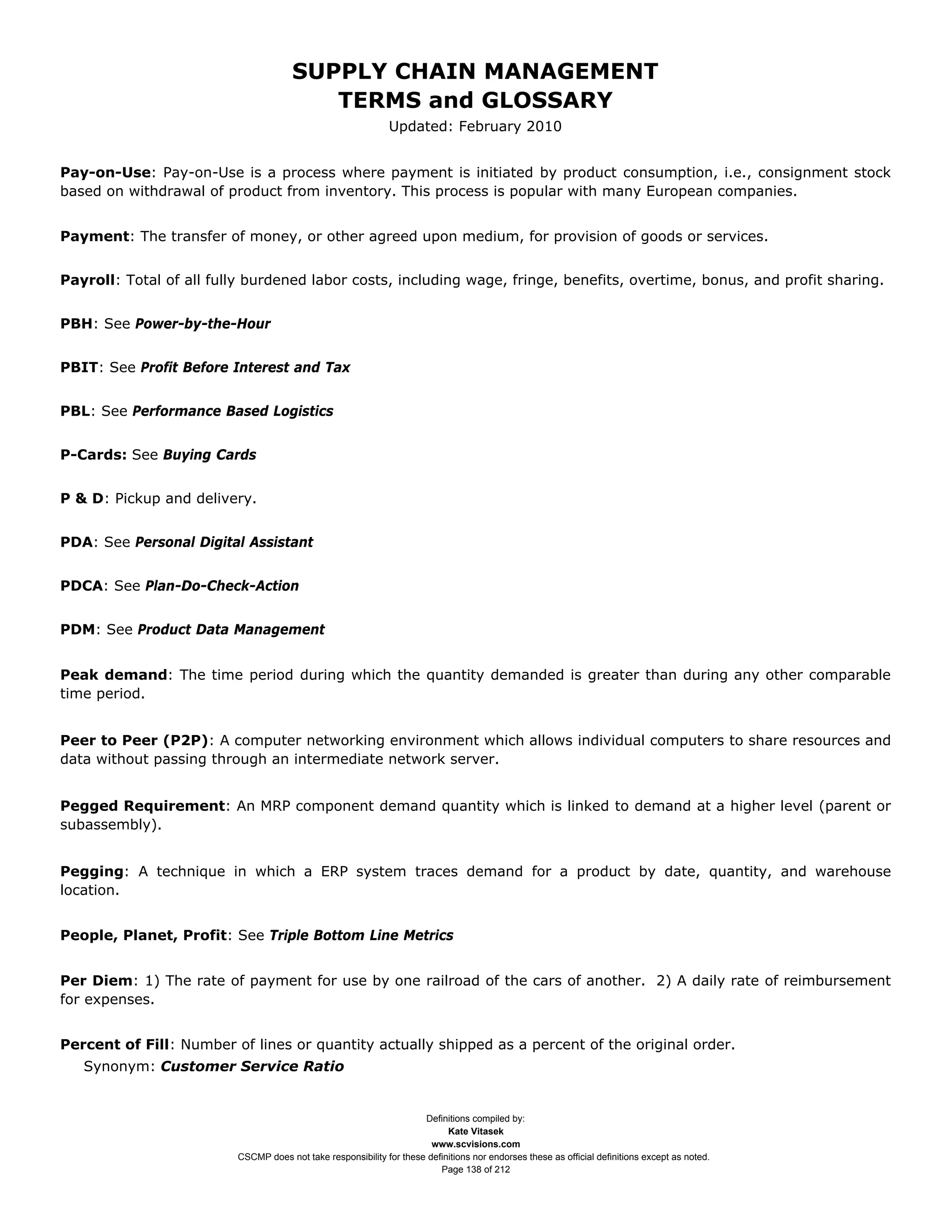 SUPPLY CHAIN MANAGEMENT
                                         TERMS and GLOSSARY
                                                              Updated: February 2010


Pay-on-Use: Pay-on-Use is a process where payment is initiated by product consumption, i.e., consignment stock
based on withdrawal of product from inventory. This process is popular with many European companies.


Payment: The transfer of money, or other agreed upon medium, for provision of goods or services.


Payroll: Total of all fully burdened labor costs, including wage, fringe, benefits, overtime, bonus, and profit sharing.


PBH: See Power-by-the-Hour


PBIT: See Profit Before Interest and Tax


PBL: See Performance Based Logistics


P-Cards: See Buying Cards


P & D: Pickup and delivery.


PDA: See Personal Digital Assistant


PDCA: See Plan-Do-Check-Action


PDM: See Product Data Management


Peak demand: The time period during which the quantity demanded is greater than during any other comparable
time period.


Peer to Peer (P2P): A computer networking environment which allows individual computers to share resources and
data without passing through an intermediate network server.


Pegged Requirement: An MRP component demand quantity which is linked to demand at a higher level (parent or
subassembly).


Pegging: A technique in which a ERP system traces demand for a product by date, quantity, and warehouse
location.


People, Planet, Profit: See Triple Bottom Line Metrics


Per Diem: 1) The rate of payment for use by one railroad of the cars of another. 2) A daily rate of reimbursement
for expenses.


Percent of Fill: Number of lines or quantity actually shipped as a percent of the original order.
   Synonym: Customer Service Ratio


                                                                     Definitions compiled by:
                                                                           Kate Vitasek
                                                                       www.scvisions.com
                         CSCMP does not take responsibility for these definitions nor endorses these as official definitions except as noted.
                                                                         Page 138 of 212
 